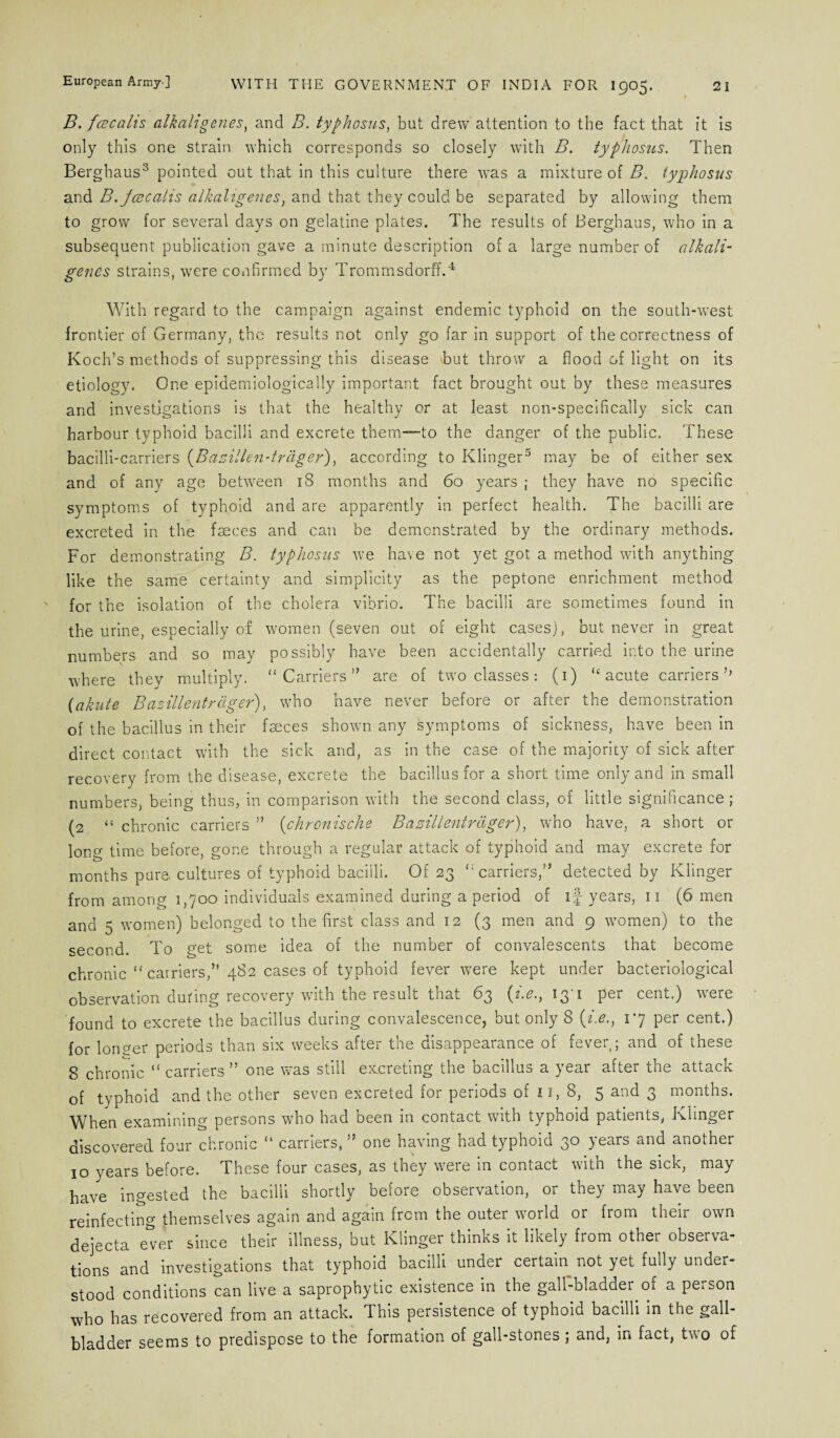 B. fee calls alkahgenes, and B. typhosus, but drew attention to the fact that it is only this one strain which corresponds so closely with B. typhosus. Then Berghaus3 pointed out that in this culture there was a mixture of B. typhosus and B.jcecalis alkahgenes, and that they could be separated by allowing them to grow for several days on gelatine plates. The results of Berghaus, who in a subsequent publication gave a minute description of a large number of alkali- genes strains, were confirmed by Trommsdorff.4 With regard to the campaign against endemic typhoid on the south-west frontier of Germany, the results not only go far in support of the correctness of Koch’s methods of suppressing this disease but throw a flood of light on its etiology. One epidemiologically important fact brought out by these measures and investigations is that the healthy or at least non-specifically sick can harbour typhoid bacilli and excrete them—to the danger of the public. These bacilli-carriers (Basillen-trager), according to Klinger5 may be of either sex and of any age between 18 months and 60 years ; they have no specific symptoms of typhoid and are apparently in perfect health. The bacilli are excreted in the faeces and can be demonstrated by the ordinary methods. For demonstrating B. typhosus we have not yet got a method with anything like the same certainty and simplicity as the peptone enrichment method for the isolation of the cholera vibrio. The bacilli are sometimes found in the urine, especially of women (seven out of eight cases), but never in great numbers and so may possibly have been accidentally carried into the urine where thev multiply. “ Carriers ” are of two classes : (1) “ acute carriers (akute Basillentrager), who have never before or after the demonstration of the bacillus in their fseces shown any symptoms of sickness, have been in direct contact with the sick and, as in the case of the majority of sick after recovery from the disease, excrete the bacillus for a short time only and in small numbers, being thus, in comparison with the second class, of little significance; (2 “ chronic carriers ” (chronische Basillentrager), wrho have, a short or long time before, gone through a regular attack of typhoid and may excrete for months pure, cultures of typhoid bacilli. Of 23 ‘•'carriers,” detected by Klinger from among 1,700 individuals examined during a period of if years, n (6 men and 5 women) belonged to the first class and 12 (3 men and 9 women) to the second. To get some idea of the number of convalescents that become chronic “ carriers,” 482 cases of typhoid fever were kept under bacteriological observation during recovery with the result that 63 (i.e., 13 1 per cent.) were found to excrete the bacillus during convalescence, but only 8 (i.e., 17 per cent.) for longer periods than six weeks after the disappearance of fever ; and of these 8 chronic “ carriers ” one was still excreting the bacillus a year after the attack of typhoid and the other seven excreted for periods of 11, 8, 5 and 3 months. When examining persons who had been in contact with typhoid patients, Klinger discovered four chronic “ carriers,,J one having had typhoid 30 years and another 10 years before. These four cases, as they were in contact with the sick, may have ingested the bacilli shortly before observation, or they may have been reinfecting themselves again and again from the outer world or from their own dejecta e*er since their illness, but Klinger thinks it likely from other observa¬ tions and investigations that typhoid bacilli under certain not yet fully under¬ stood conditions can live a saprophytic existence in the gall-bladder of a person who has recovered from an attack. This persistence of typhoid bacilli in the gall¬ bladder seems to predispose to the formation of gall-stones ; and, in fact, two of