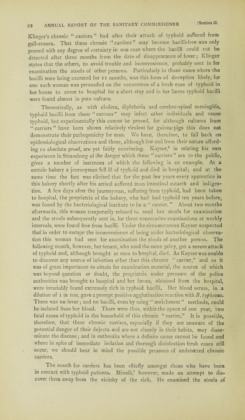 Klinger’s chronic “ carriers ” had after their attack of typhoid suffered from gall-stones. That these chronic “carriers’5 may become bacilli-free was only proved with any degree of certainty in one case where the bacilli could not be detected after three months from the date of disappearance of fever ; Klinger states that the others, to avoid trouble and inconvenience, probably sent in for examination the stools of other persons. Particularly in those cases where the bacilli were being excreted for 11 months, was this form of deception likely, for one such woman was persuaded on the occurrence of a fresh case of typhoid in her house to come to hospital for a short stay and in her faeces typhoid bacilli were found almost in pure culture. Theoretically, as with cholera, diphtheria and cerebro-spinal meningitis, typhoid bacilli from these “ carriers ” may infect other individuals and cause typhoid, but experimentally this cannot be proved, for although cultures from “carriers” have been shown relatively virulent for guinea-pigs this does not demonstrate their pathogenicity for man. We have, therefore, to fall back on epidemiological observations and these, although few and from their nature afford¬ ing no absolute proof, are yet fairly convincing. Kayser,6 in relating his own experience in Strassburg of the danger which these “ carriers ” are to the public, gives a number of instances of which the following is an example. At a certain bakery a journeyman fell ill of typhoid and died in hospital; and at the same time the fact was elicited that for the past few years every apprentice in this bakery shortly after his arrival suffered trom intestinal catarrh and indiges¬ tion. A few days after the journeyman, suffering from typhoid, had been taken to hospital, the proprietrix of the bakery, who had had typhoid ten years before, was found by the bacteriological institute to be a “ carrier. ” About two months afterwards, this woman temporarily refused to send her stools for examination and the stools subsequently sent in, for three consecutive examinations at weekly intervals, were found free from bacilli. Under the circumstances Kayser suspected that in order to escape the inconvenience of being under bacteriological observa¬ tion this woman had sent for examination the stools of another person. The following month, however, her tenant, who used the same privy, got a severe attack of typhoid and, although brought at once to hospital, died. As Kayser was unable to discover any source of infection other than this chronic “ carrier,” and as it was of great importance to obtain for examination material, the source of which was beyond question or doubt, the proprietrix under pressure of the police authorities was brought to hospital and her faeces, obtained from the hospital, were invariably found extremely rich in typhoid bacilli. Her blood serum, in a dilution of I in loo, gave a prompt positive agglutination reaction with B. typhosus« There was no fever; and no bacilli, even by using “ enrichment ” methods, could be isolated from her blood. There were thus, within the space of one year, two fatal cases of typhoid in the household of this chronic “ carrier.'' It is possible, therefore, that these chronic carriers, especially if they are unaware of the potential danger of their dejecta and are not cleanly in their habits, may disse¬ minate the disease; and in outbreaks where a definite cause cannot be found and where in spite of immediate isolation and thorough disinfection fresh cases still occur, we should bear in mind the possible presence of undetected chronic carriers. The search for carriers has been chiefly amongst those who have been in contact with typhoid patients. Minelli,7 however, made an attempt to dis¬ cover them away from the vicinity of the sick. He examined the stools of