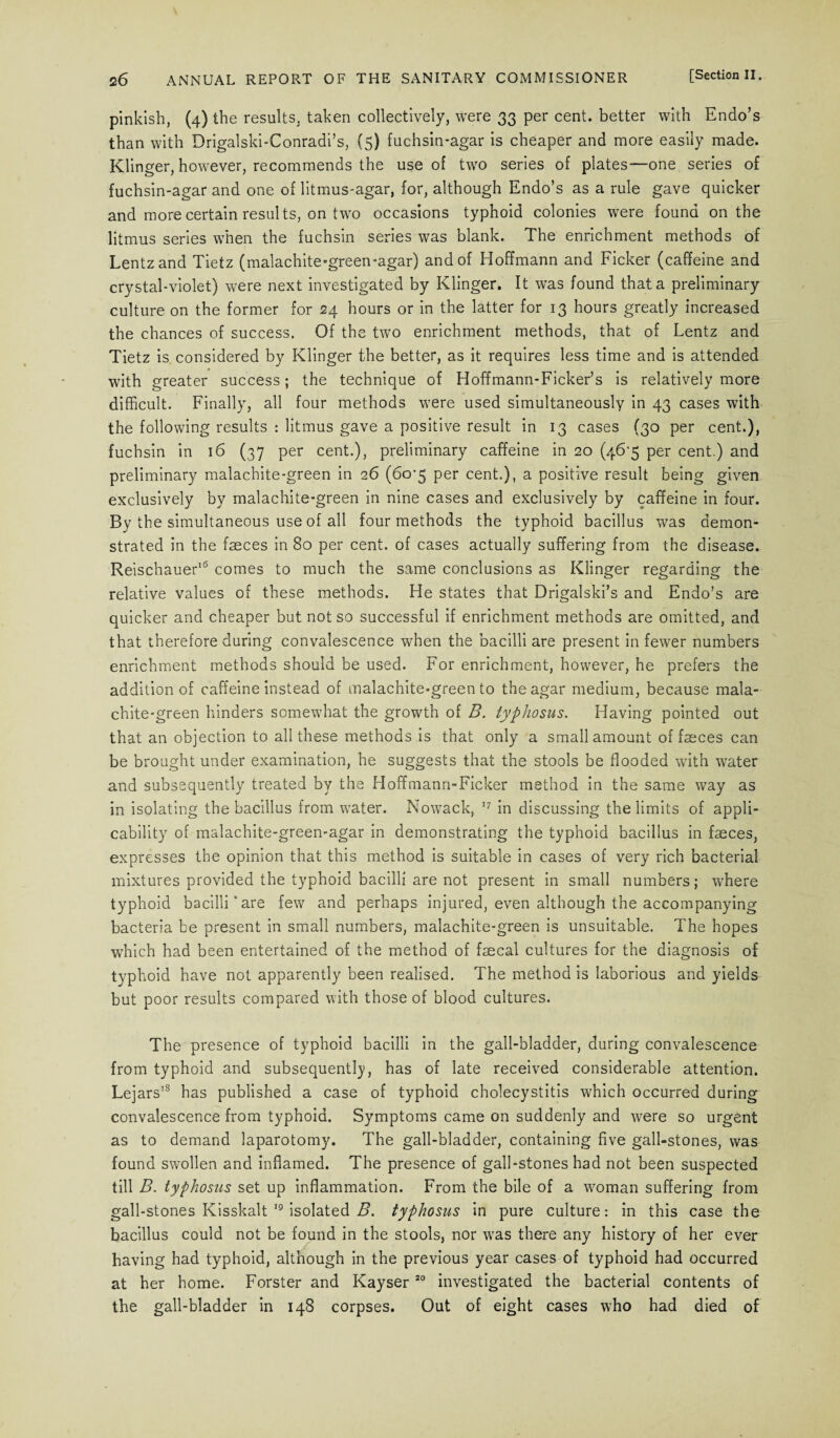 pinkish, (4) the results, taken collectively, were 33 per cent, better with Endo’s than with Drigalski-Conradi’s, (5) fuchsin-agar is cheaper and more easily made. Klinger, however, recommends the use of two series of plates—one series of fuchsin-agar and one of litmus-agar, for, although Endo’s as a rule gave quicker and more certain results, on two occasions typhoid colonies were found on the litmus series when the fuchsin series was blank. The enrichment methods of Lentz and Tietz (malachite-green-agar) and of Hoffmann and Ficker (caffeine and crystal-violet) were next investigated by Klinger. It was found that a preliminary culture on the former for 24 hours or in the latter for 13 hours greatly increased the chances of success. Of the two enrichment methods, that of Lentz and Tietz is considered by Klinger the better, as it requires less time and is attended with greater success; the technique of Hoffmann-Ficker’s is relatively more difficult. Finally, all four methods were used simultaneously in 43 cases with the following results : litmus gave a positive result in 13 cases (30 per cent.), fuchsin in 16 (37 per cent.), preliminary caffeine in 20 (46’5 per cent.) and preliminary malachite-green in 26 (6o-5 per cent.), a positive result being given exclusively by malachite-green in nine cases and exclusively by caffeine in four. By the simultaneous use of all four methods the typhoid bacillus was demon¬ strated in the faeces in 80 per cent, of cases actually suffering from the disease. Reischauer16 comes to much the same conclusions as Klinger regarding the relative values of these methods. He states that Drigalski’s and Endo’s are quicker and cheaper but not so successful if enrichment methods are omitted, and that therefore during convalescence when the bacilli are present in fewer numbers enrichment methods should be used. For enrichment, however, he prefers the addition of caffeine instead of malachite-green to the agar medium, because mala¬ chite-green hinders somewhat the growth of B. typhosus. Having pointed out that an objection to all these methods is that only a small amount of fseces can be brought under examination, he suggests that the stools be flooded with water and subsequently treated by the Hoffmann-Ficker method in the same way as in isolating the bacillus from water. Nowack, 17 in discussing the limits of appli¬ cability of malachite-green-agar in demonstrating the typhoid bacillus in faeces, expresses the opinion that this method is suitable in cases of very rich bacterial mixtures provided the typhoid bacilli are not present in small numbers; where typhoid bacilli'are few and perhaps injured, even although the accompanying bacteria be present in small numbers, malachite-green is unsuitable. The hopes which had been entertained of the method of faecal cultures for the diagnosis of typhoid have not apparently been realised. The method is laborious and yields but poor results compared with those of blood cultures. The presence of typhoid bacilli in the gall-bladder, during convalescence from typhoid and subsequently, has of late received considerable attention. Lejars18 has published a case of typhoid cholecystitis which occurred during convalescence from typhoid. Symptoms came on suddenly and were so urgent as to demand laparotomy. The gall-bladder, containing five gall-stones, was found swollen and inflamed. The presence of gall-stones had not been suspected till B. typhosus set up inflammation. From the bile of a woman suffering from gall-stones Kisskalt 19 isolated B. typhosus in pure culture: in this case the bacillus could not be found in the stools, nor was there any history of her ever having had typhoid, although in the previous year cases of typhoid had occurred at her home. Forster and Kayser20 investigated the bacterial contents of the gall-bladder in 148 corpses. Out of eight cases who had died of