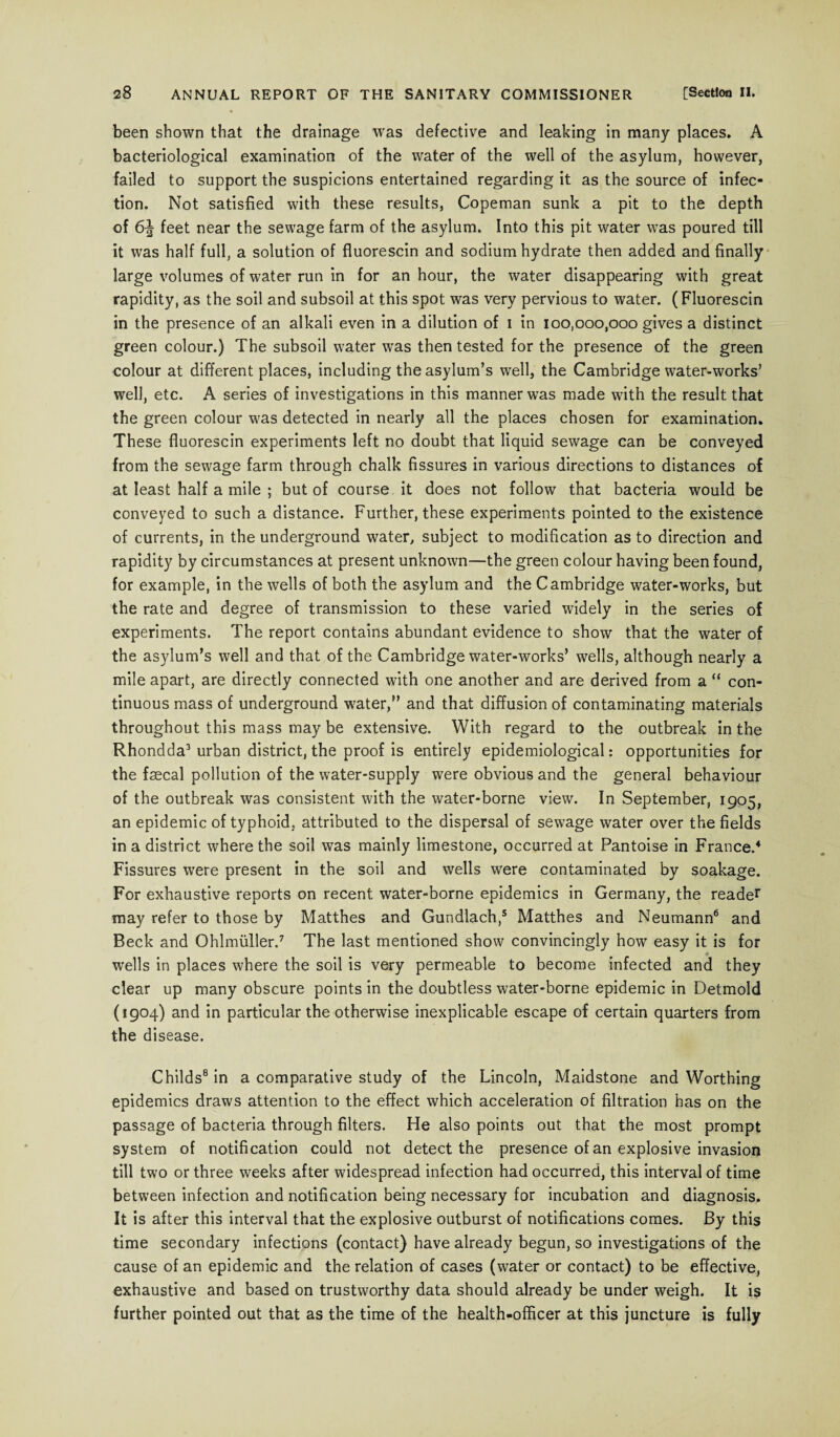 been shown that the drainage was defective and leaking in many places. A bacteriological examination of the water of the well of the asylum, however, failed to support the suspicions entertained regarding it as the source of infec¬ tion. Not satisfied with these results, Copeman sunk a pit to the depth of 6^ feet near the sewage farm of the asylum. Into this pit water was poured till it was half full, a solution of fluorescin and sodium hydrate then added and finally large volumes of water run in for an hour, the water disappearing with great rapidity, as the soil and subsoil at this spot was very pervious to water. (Fluorescin in the presence of an alkali even in a dilution of i in 100,000,000 gives a distinct green colour.) The subsoil water was then tested for the presence of the green colour at different places, including the asylum’s well, the Cambridge water-works’ well, etc. A series of investigations in this manner was made with the result that the green colour was detected in nearly all the places chosen for examination. These fluorescin experiments left no doubt that liquid sewage can be conveyed from the sewage farm through chalk fissures in various directions to distances of at least half a mile ; but of course it does not follow that bacteria would be conveyed to such a distance. Further, these experiments pointed to the existence of currents, in the underground water, subject to modification as to direction and rapidity by circumstances at present unknown—the green colour having been found, for example, in the wells of both the asylum and the Cambridge water-works, but the rate and degree of transmission to these varied widely in the series of experiments. The report contains abundant evidence to show that the water of the asylum’s well and that of the Cambridge water-works’ wells, although nearly a mile apart, are directly connected with one another and are derived from a “ con¬ tinuous mass of underground water,” and that diffusion of contaminating materials throughout this mass may be extensive. With regard to the outbreak in the Rhondda3 urban district, the proof is entirely epidemiological: opportunities for the faecal pollution of the water-supply were obvious and the general behaviour of the outbreak was consistent with the water-borne view. In September, 1905, an epidemic of typhoid, attributed to the dispersal of sewage water over the fields in a district where the soil was mainly limestone, occurred at Pantoise in France.4 Fissures were present in the soil and wells were contaminated by soakage. For exhaustive reports on recent water-borne epidemics in Germany, the reader may refer to those by Matthes and Gundlach,5 Matthes and Neumann6 and Beck and Ohlmiiller.7 The last mentioned show convincingly how easy it is for wells in places where the soil is very permeable to become infected and they clear up many obscure points in the doubtless water-borne epidemic in Detmold (1904) and in particular the otherwise inexplicable escape of certain quarters from the disease. Childs8 in a comparative study of the Lincoln, Maidstone and Worthing epidemics draws attention to the effect which acceleration of filtration has on the passage of bacteria through filters. He also points out that the most prompt system of notification could not detect the presence of an explosive invasion till two or three weeks after widespread infection had occurred, this interval of time between infection and notification being necessary for incubation and diagnosis. It is after this interval that the explosive outburst of notifications comes. By this time secondary infections (contact) have already begun, so investigations of the cause of an epidemic and the relation of cases (water or contact) to be effective, exhaustive and based on trustworthy data should already be under weigh. It is further pointed out that as the time of the health-officer at this juncture is fully