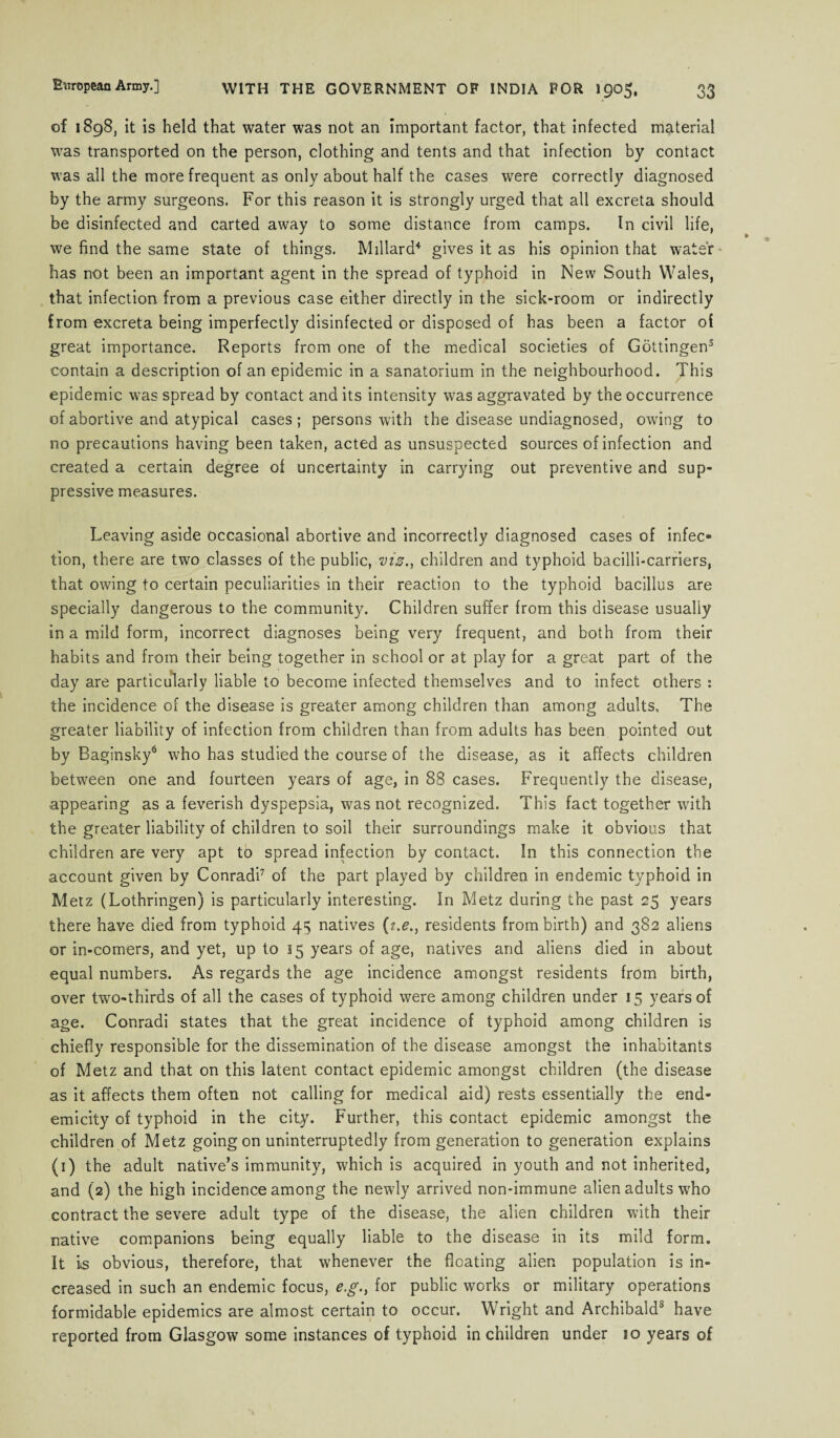 of 1898, it is held that water was not an important factor, that infected material was transported on the person, clothing and tents and that infection by contact was all the more frequent as only about half the cases were correctly diagnosed by the army surgeons. For this reason it is strongly urged that all excreta should be disinfected and carted away to some distance from camps. In civil life, we find the same state of things. Millard4 gives it as his opinion that water - has not been an important agent in the spread of typhoid in New South Wales, that infection from a previous case either directly in the sick-room or indirectly from excreta being imperfectly disinfected or disposed of has been a factor of great importance. Reports from one of the medical societies of Gottingen5 contain a description of an epidemic in a sanatorium in the neighbourhood. This epidemic was spread by contact and its intensity was aggravated by the occurrence of abortive and atypical cases; persons with the disease undiagnosed, owing to no precautions having been taken, acted as unsuspected sources of infection and created a certain degree of uncertainty in carrying out preventive and sup¬ pressive measures. Leaving aside occasional abortive and incorrectly diagnosed cases of infec¬ tion, there are two classes of the public, viz., children and typhoid bacilli-carriers, that owing to certain peculiarities in their reaction to the typhoid bacillus are specially dangerous to the community. Children suffer from this disease usually in a mild form, incorrect diagnoses being very frequent, and both from their habits and from their being together in school or at play for a great part of the day are particularly liable to become infected themselves and to infect others : the incidence of the disease is greater among children than among adults. The greater liability of infection from children than from adults has been pointed out by Baginsky6 who has studied the course of the disease, as it affects children between one and fourteen years of age, in 88 cases. Frequently the disease, appearing as a feverish dyspepsia, was not recognized. This fact together with the greater liability of children to soil their surroundings make it obvious that children are very apt to spread infection by contact. In this connection the account given by Conradi7 of the part played by children in endemic typhoid in Metz (Lothringen) is particularly interesting. In Metz during the past 25 years there have died from typhoid 4^ natives (?.£., residents from birth) and 382 aliens or in-comers, and yet, up to 15 years of age, natives and aliens died in about equal numbers. As regards the age incidence amongst residents from birth, over two-thirds of all the cases of typhoid were among children under 15 years of age. Conradi states that the great incidence of typhoid among children is chiefly responsible for the dissemination of the disease amongst the inhabitants of Metz and that on this latent contact epidemic amongst children (the disease as it affects them often not calling for medical aid) rests essentially the end- emicity of typhoid in the city. Further, this contact epidemic amongst the children of Metz going on uninterruptedly from generation to generation explains (1) the adult native’s immunity, which is acquired in youth and not inherited, and (2) the high incidence among the newly arrived non-immune alien adults who contract the severe adult type of the disease, the alien children with their native companions being equally liable to the disease in its mild form. It is obvious, therefore, that whenever the floating alien population is in¬ creased in such an endemic focus, e.g., for public works or military operations formidable epidemics are almost certain to occur. Wright and Archibald8 have reported from Glasgow some instances of typhoid in children under 10 years of