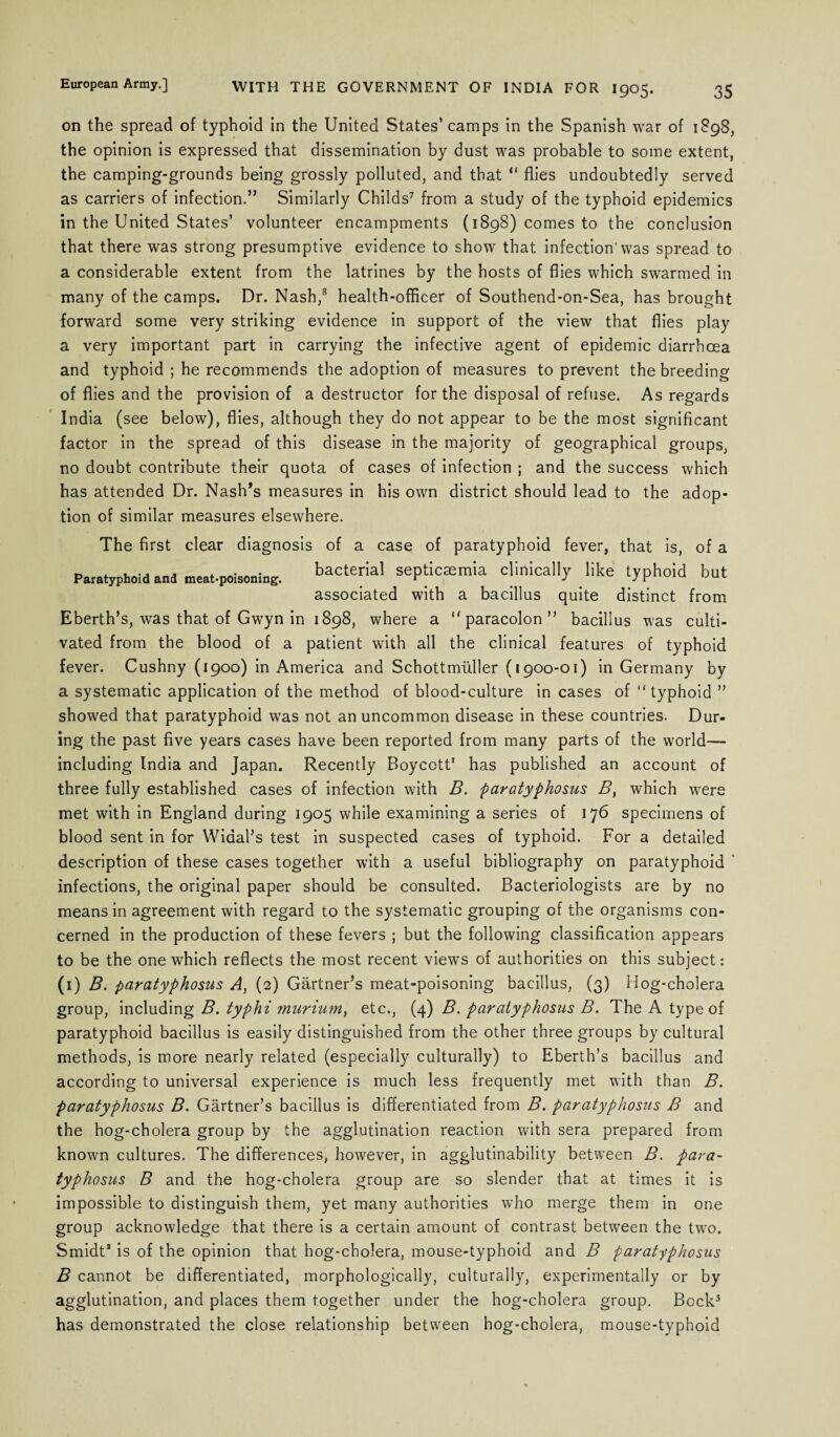 on the spread of typhoid in the United States’ camps in the Spanish war of 1898, the opinion is expressed that dissemination by dust was probable to some extent, the camping-grounds being grossly polluted, and that “ flies undoubtedly served as carriers of infection.” Similarly Childs7 from a study of the typhoid epidemics in the United States’ volunteer encampments (1898) comes to the conclusion that there was strong presumptive evidence to show that infection'was spread to a considerable extent from the latrines by the hosts of flies which swarmed in many of the camps. Dr. Nash,8 health-officer of Southend-on-Sea, has brought forward some very striking evidence in support of the view that flies play a very important part in carrying the infective agent of epidemic diarrhoea and typhoid ; he recommends the adoption of measures to prevent the breeding of flies and the provision of a destructor for the disposal of refuse. As regards India (see below), flies, although they do not appear to be the most significant factor in the spread of this disease in the majority of geographical groups, no doubt contribute their quota of cases of infection ; and the success which has attended Dr. Nash’s measures in his own district should lead to the adop¬ tion of similar measures elsewhere. The first clear diagnosis of a case of paratyphoid fever, that is, of a Paratyphoid and meat-poisoning. bacterial septicaemia clinically like typhoid but associated with a bacillus quite distinct from Eberth’s, was that of Gwyn in 1898, where a “paracolon” bacillus was culti¬ vated from the blood of a patient with all the clinical features of typhoid fever. Cushny (1900) in America and Schottmiiller (1900-01) in Germany by a systematic application of the method of blood-culture in cases of “typhoid ” showed that paratyphoid was not an uncommon disease in these countries. Dur¬ ing the past five years cases have been reported from many parts of the world— including India and Japan. Recently Boycott1 has published an account of three fully established cases of infection with B. paratyphosus B, which were met with in England during 1905 while examining a series of 176 specimens of blood sent in for Widal’s test in suspected cases of typhoid. For a detailed description of these cases together with a useful bibliography on paratyphoid ' infections, the original paper should be consulted. Bacteriologists are by no means in agreement with regard to the systematic grouping of the organisms con¬ cerned in the production of these fevers ; but the following classification appears to be the one which reflects the most recent views of authorities on this subject: (1) B. paratyphosus A, (2) Gartner’s meat-poisoning bacillus, (3) Hog-cholera group, including B. typhi 7nurium) etc., (4} B. paratyphosus B. The A type of paratyphoid bacillus is easily distinguished from the other three groups by cultural methods, is more nearly related (especially culturally) to Eberth’s bacillus and according to universal experience is much less frequently met with than B. paratyphosus B. Gartner’s bacillus is differentiated from B. paratyphosus B and the hog-cholera group by the agglutination reaction with sera prepared from known cultures. The differences, however, in agglutinability between B. para¬ typhosus B and the hog-cholera group are so slender that at times it is impossible to distinguish them, yet many authorities who merge them in one group acknowledge that there is a certain amount of contrast between the two. Smidta is of the opinion that hog-cholera, mouse-typhoid and B paratyphosus B cannot be differentiated, morphologically, culturally, experimentally or by agglutination, and places them together under the hog-cholera group. Bock3 has demonstrated the close relationship between hog-cholera, mouse-typhoid