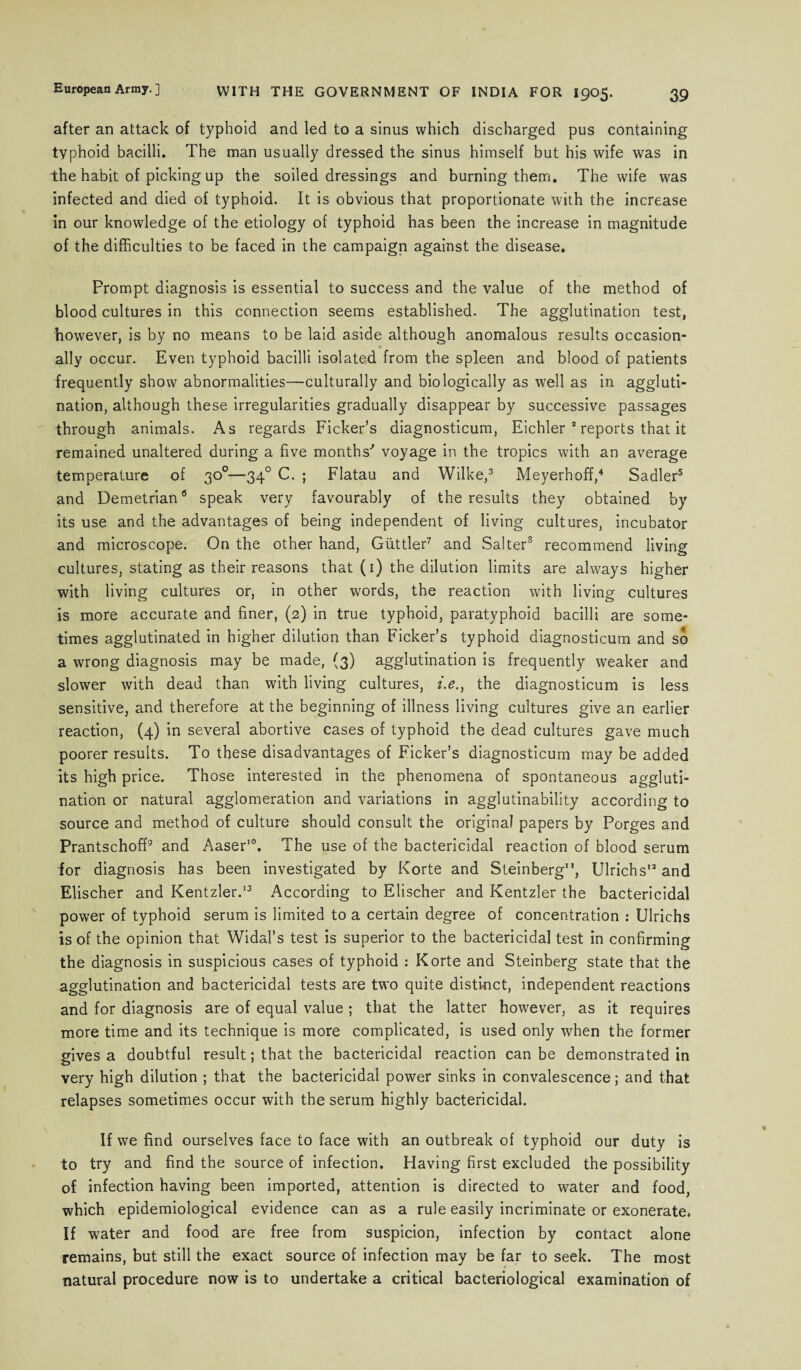 after an attack of typhoid and led to a sinus which discharged pus containing typhoid bacilli. The man usually dressed the sinus himself but his wife was in the habit of picking up the soiled dressings and burning them. The wife was infected and died of typhoid. It is obvious that proportionate with the increase in our knowledge of the etiology of typhoid has been the increase in magnitude of the difficulties to be faced in the campaign against the disease. Prompt diagnosis is essential to success and the value of the method of blood cultures in this connection seems established. The agglutination test, however, is by no means to be laid aside although anomalous results occasion- ally occur. Even typhoid bacilli isolated from the spleen and blood of patients frequently show abnormalities—culturally and biologically as well as in aggluti¬ nation, although these irregularities gradually disappear by successive passages through animals. As regards Ficker’s diagnosticum, Eichler 2 reports that it remained unaltered during a five months' voyage in the tropics with an average temperature of 30°—340 C. ; Flatau and Wilke,3 Meyerhoff,4 Sadler3 and Demetrian6 speak very favourably of the results they obtained by its use and the advantages of being independent of living cultures, incubator and microscope. On the other hand, Guttler7 and Sa!ters recommend living cultures, stating as their reasons that (1) the dilution limits are always higher with living cultures or, in other words, the reaction with living cultures is more accurate and finer, (2) in true typhoid, paratyphoid bacilli are some¬ times agglutinated in higher dilution than Ficker’s typhoid diagnosticum and so a wrong diagnosis may be made, (3) agglutination is frequently weaker and slower with dead than with living cultures, i.e.y the diagnosticum is less sensitive, and therefore at the beginning of illness living cultures give an earlier reaction, (4) in several abortive cases of typhoid the dead cultures gave much poorer results. To these disadvantages of Ficker’s diagnosticum may be added its high price. Those interested in the phenomena of spontaneous aggluti¬ nation or natural agglomeration and variations in agglutinability according to source and method of culture should consult the original papers by Porges and Prantschoff9 and Aaser10. The use of the bactericidal reaction of blood serum for diagnosis has been investigated by Korte and Steinberg1Ulrich s12 and Elischer and Kentzler.13 According to Elischer and Kentzler the bactericidal power of typhoid serum is limited to a certain degree of concentration : Ulrichs is of the opinion that Widal’s test is superior to the bactericidal test in confirming the diagnosis in suspicious cases of typhoid : Korte and Steinberg state that the agglutination and bactericidal tests are two quite distinct, independent reactions and for diagnosis are of equal value ; that the latter however, as it requires more time and its technique is more complicated, is used only when the former gives a doubtful result; that the bactericidal reaction can be demonstrated in very high dilution ; that the bactericidal power sinks in convalescence; and that relapses sometimes occur with the serum highly bactericidal. If we find ourselves face to face with an outbreak of typhoid our duty is to try and find the source of infection. Having first excluded the possibility of infection having been imported, attention is directed to water and food, which epidemiological evidence can as a rule easily incriminate or exonerate. If water and food are free from suspicion, infection by contact alone remains, but still the exact source of infection may be far to seek. The most natural procedure now is to undertake a critical bacteriological examination of