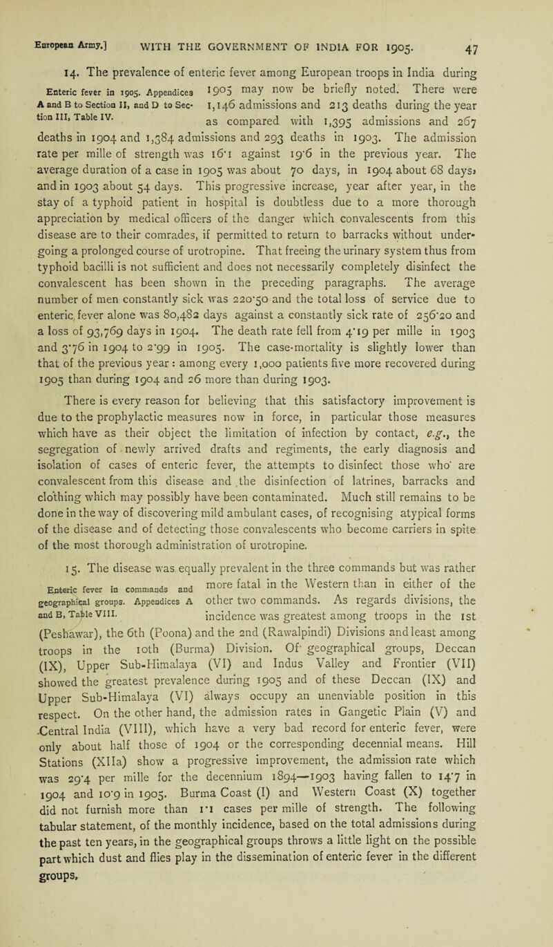 A and B to Section II, and D to Sec tion III, Table IV. 14. The prevalence of enteric fever among European troops in India during Enteric fever in 1905. Appendices ^9*^5 may now be briefly noted. 1 here were 1,146 admissions and 213 deaths during the year as compared with 1,395 admissions and 267 deaths in 1904 and 1,384 admissions and 293 deaths in 1903. The admission rate per mille of strength was 16* 1 against i9'6 in the previous year. The average duration of a case in 1905 was about 70 days, in 1904 about 68 daysj and in 1903 about 54 days, This progressive increase, year after year, in the stay of a typhoid patient in hospital is doubtless due to a more thorough appreciation by medical officers of the danger which convalescents from this disease are to their comrades, if permitted to return to barracks without under¬ going a prolonged course of urotropine. That freeing the urinary system thus from typhoid bacilli is not sufficient and does not necessarily completely disinfect the convalescent has been shown in the preceding paragraphs. The average number of men constantly sick was 220*50 and the total loss of service due to enteric, fever alone was 80,482 days against a constantly sick rate of 256*20 and a loss of 93,769 days in 1904. The death rate fell from 4’19 per mille in 1903 and 3*76 in 1904 to 2*99 in 1905. The case-mortality is slightly lower than that of the previous year : among every i.ooo patients five more recovered during 1905 than during 1904 and 26 more than during 1903. There is every reason for believing that this satisfactory improvement is due to the prophylactic measures now in force, in particular those measures which have as their object the limitation of infection by contact, e.gthe segregation of newly arrived drafts and regiments, the early diagnosis and isolation of cases of enteric fever, the attempts to disinfect those who' are convalescent from this disease and the disinfection of latrines, barracks and clothing which may possibly have been contaminated. Much still remains to be done in the way of discovering mild ambulant cases, of recognising atypical forms of the disease and of detecting those convalescents who become carriers in spite of the most thorough administration of urotropine. 15. The disease was equally prevalent in the three commands but was rather Enteric fever in commands and fatal in the Western than in either of the geographical groups. Appendices a other two commands. As regards divisions, the and b, Taiie viii. incidence was greatest among troops in the 1 st (Peshawar), the 6th (Poona) and the 2nd (Rawalpindi) Divisions and least among troops in the 10th (Burma) Division. Of' geographical groups, Deccan (IX), Upper Sub-Himalaya (VI) and Indus Valley and Frontier (VII) showed the greatest prevalence during 1905 and of these Deccan (IX) and Upper Sub-Himalaya (VI) always occupy an unenviable position in this respect. On the other hand, the admission rates in Gangetic Plain (V) and .Central India (VIII), which have a very bad record for enteric fever, were only about half those of 1904 or the corresponding decennial means. Hill Stations (XHa) show a progressive improvement, the admission rate which was 29*4 per mille for the decennium 1894—1903 having fallen to 14*7 in 1904 and 10*9 in 1905. Burma Coast (I) and Western Coast (X) together did not furnish more than ri cases per mille of strength. The following tabular statement, of the monthly incidence, based on the total admissions during the past ten years, in the geographical groups throws a little light on the possible part which dust and flies play in the dissemination of enteric fever in the different groups.