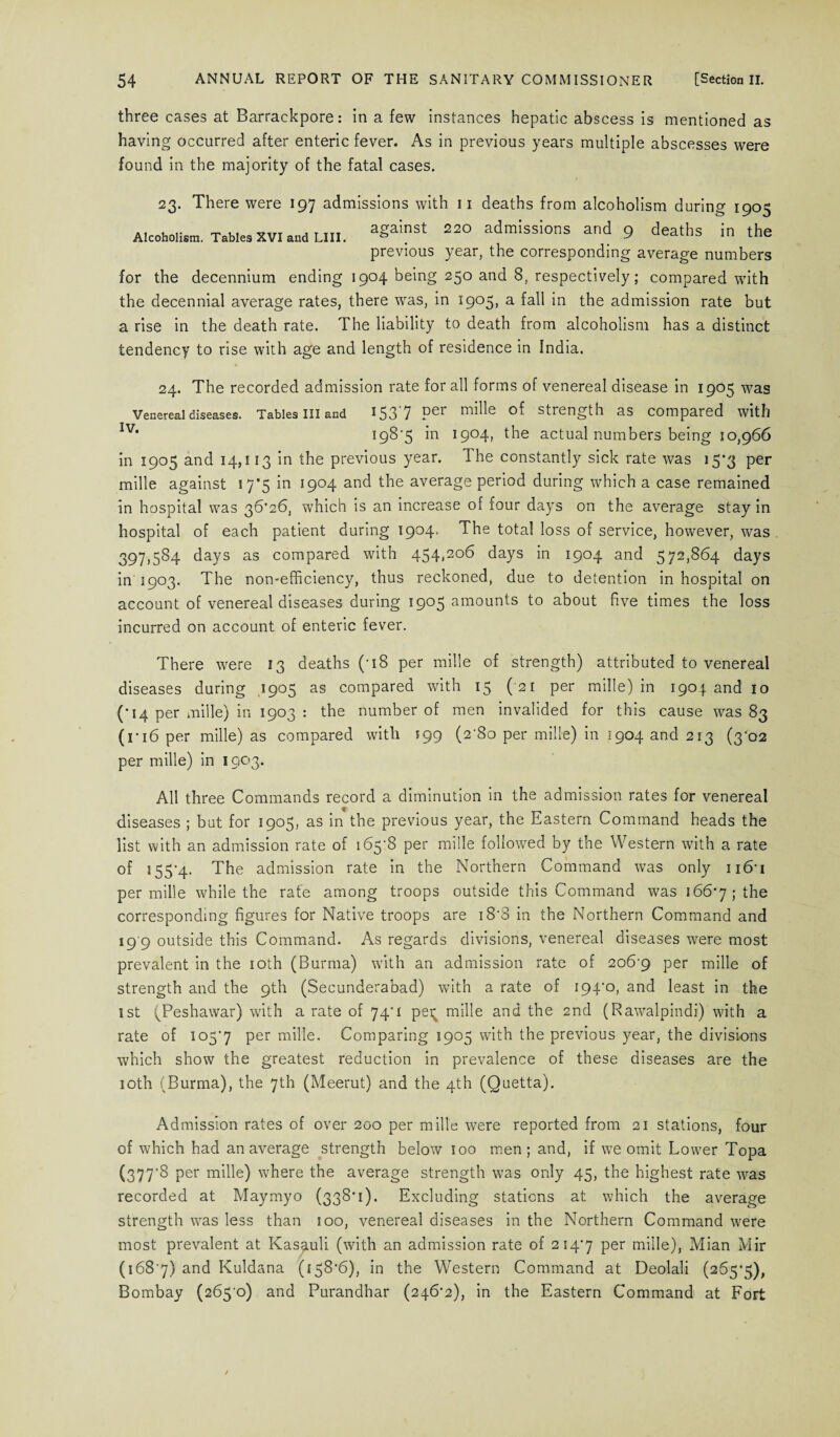 three cases at Barrackpore: in a few instances hepatic abscess is mentioned as having occurred after enteric fever. As in previous years multiple abscesses were found in the majority of the fatal cases. 23. There were 197 admissions with 11 deaths from alcoholism during 1905 Alcoholism. Tables xvi and Lin. aSainst 220 admissions and 9 deaths in the previous year, the corresponding average numbers for the decennium ending 1904 being 250 and 8, respectively; compared with the decennial average rates, there wras, in 1905, a fall in the admission rate but a rise in the death rate. The liability to death from alcoholism has a distinct tendency to rise with age and length of residence in India. 24. The recorded admission rate for all forms of venereal disease in 1905 was Venereal diseases. Tables III and 153 7 mille of Strength as compared With Iv* 198*5 *n l9°4t the actual numbers being 10,966 in 1905 and 14,113 in the previous year. 1 he constantly sick rate was i5’3 per mille against 17*5 in 1904 and the average period during which a case remained in hospital was 36*26, which is an increase of four days on the average stay in hospital of each patient during 1904. The total loss of service, however, was 397,584 days as compared with 454,206 days in 1904 and 572,864 days in 1903. The non-efficiency, thus reckoned, due to detention in hospital on account of venereal diseases during 1905 amounts to about five times the loss incurred on account of enteric fever. There were 13 deaths (*i8 per mille of strength) attributed to venereal diseases during 1905 as compared with 15 ( 21 per mille) in 1904 and 10 (*14 per mille) in 1903 : the number of men invalided for this cause was 83 (ri6 per mille) as compared with 199 (2*80 per mille) in 1904 and 213 (3'02 per mille) in 1903. All three Commands record a diminution in the admission rates for venereal diseases ; but for 1905, as in the previous year, the Eastern Command heads the list with an admission rate of 165-8 per mille followed by the Western with a rate of 155*4. The admission rate in the Northern Command was only 116*1 per mille while the rate among troops outside this Command was 166*7 ; the corresponding figures for Native troops are 18*8 in the Northern Command and 19 9 outside this Command. As regards divisions, venereal diseases were most prevalent in the 10th (Burma) with an admission rate of 206-9 Per mille of strength and the 9th (Secunderabad) with a rate of 194*0, and least in the 1st (Peshawar) with a rate of 74*1 pei; mille and the 2nd (Rawalpindi) with a rate of 105*7 Per mille. Comparing 1905 with the previous year, the divisions which show the greatest reduction in prevalence of these diseases are the 10th (Burma), the 7th (Meerut) and the 4th (Quetta). Admission rates of over 200 per mille were reported from 21 stations, four of which had an average strength below 100 men; and, if we omit Lower Topa (377'8 per mille) where the average strength was only 45, the highest rate was recorded at Maymyo (338*1). Excluding stations at which the average strength was less than 100, venereal diseases in the Northern Command were most prevalent at Kasauli (with an admission rate of 214*7 Per mille), Mian Mir (168*7) and Kuldana (158*6), in the Western Command at Deolali (265*5), Bombay (265-0) and Purandhar (246*2), in the Eastern Command at Fort