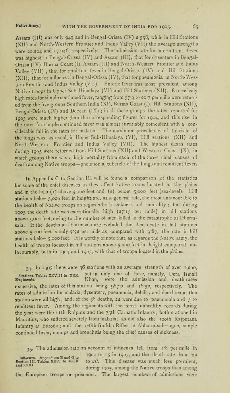 Assam (IH) was only 949 and in Bengal-Orissa (IV) 2,558, while in Hill Stations (XII) and North-Western Frontier and Indus Valley (VII) the average strengths were 20,224 and 17,946, respectively. The admission rate for intermittent fever was highest in Bengal-Orissa (IV) and Assam (III); that for dysentery in Bengal- Orissa (IV), Burma Coast (I), Assam (III) and North-Western Frontier and Indus Valley (VII) ; that for remittent fever in Bengal-Orissa (IV) and Hill Stations (XII); that for influenza in Bengal-Orissa (IV); that for pneumonia in North-Wes¬ tern Frontier and Indus Valley (VII). Enteric fever was most prevalent among Native troops in Upper Sub-Himalaya (VI) and Hill Stations (XII). Excessively high rates for simple continued fever, ranging from 57'3 to 207 per mille were return¬ ed from the five groups Southern India (XI), Burma Coast (I), Hill Stations (XII), Bengal-Orissa (IV) and Deccan (IX) ; in all these groups the rates reported for 1905 were much higher than the corresponding figures for 1904, and this rise in the rates for simple continued fever was almost invariably coincident with a con¬ siderable fall in the rates for malaria. The maximum prevalence of tubercle of the lungs was, as usual, in Upper Sub-Himalaya (VI), Hill stations (XII) and North-Western Frontier and Indus Valley (VII). The highest death rates during 1905 were returned from Hill Stations (XII) and Western Coast (X), in which groups there was a high mortality from each of the three chief causes of death among Native troops—pneumonia, tubercle of the lungs and remittent fever. In Appendix C to Section III will be found a comparison of the statistics for some of the chief diseases as they affect Native troops located in the plains and in the hills (1) above 5,000 feet and (2) below 5,000 feet (sea-level). Hill stations below 5,000 feet in height are, as a general rule, the most unfavourable to the health of Native troops as regards both sickness and mortality ; but during 1905 the death rate was exceptionally high (27-13 per mille) in hill stations above 5,000 feet, owing to the number of men killed in the catastrophe at Dharm- sala. If the deaths at Dharmsala are excluded, the death rate in hill stations above 5,000 feet is only 772 per mille as compared with 9*87, the rate in hill stations below 5,000 feet. It is worthy of note that, as regards the Native army, the health of troops located in hill stations above 5,000 feet in height compared un¬ favourably, both in 1904 and 1905, with that of troops located in the plains. 34. In 1905 there were 36 stations with an average strength of over 1,000, Stations. Tables XXVIII to XXX. but in only one of these, namely, Dera Ismail Regiments. Khan, were the admission and death rates excessive, the rates of this station being 967^0 and 1672, respectively. The rates of admission for malaria, dysentery, pneumonia, debility and diarrhoea at this station were all high ; and, of the 38 deaths, 22 were due to pneumonia and 5 to remittent fever. Among the regiments with the most unhealthy records during the year wrere the 11th Rajputs and the 75th Carnatic Infantry, both stationed in Mauritius, who suffered severely from malaria, as did also the 120th Rajputana Infantry at Baroda ; and the i-6th Gurkha Rifles at Abbottabad—ague, simple continued fever, mumps and bronchitis being the chief causes of sickness. 35, The admission rate on account of influenza fell from i‘8 per mille in . J 1904 to 1*5 in 190c;, and the death rate from *02 Influenza. Appendices B and G to , Section in, Tables xxvi to xxix to ml. I his disease was much less prevalent, and XXXI. . . ,, M i- 1 ,1 during 1905, among the Native troops than among the European troops or prisoners. The largest numbers of admissions were