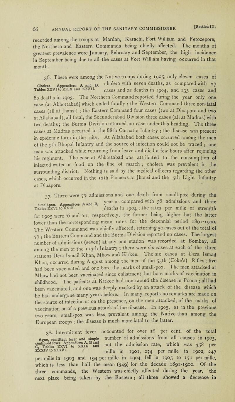 recorded among the troops at Mardan, Karachi, Fort William and Ferozepore, the Northern and Eastern Commands being chiefly affected. The months of greatest prevalence were January, February and September, the high incidence in September being due to all the cases at Fort William having occurred in that month. 36. There were among the Native troops during 1905, only eleven cases of Cholera. Appendices A and B, cholera with seven deaths, as compared with 27 Tables xxvi to xxix and xxxil. cases and 22 deaths in 1904, and 135 cases and 80 deaths in 1903. The Northern Command reported during the year only one case (at Abbottabad) which ended fatally ; the Western Command three non-fatal cases (all at Jhansi) ; the Eastern Command four cases (two at Dinapore and two at Allahabad), all fatal; the Secunderabad Division three cases (all at Madras) with two deaths; the Burma Division returned no case under this heading. The three cases at Madras occurred in the 88th Carnatic Infantry ; the disease was present in epidemic form in the city. At Allahabad both cases occurred among the men of the 9th Bhopal Infantry and the source of infection could not be traced ; one man was attacked while returning from leave and died a few hours after rejoining his regiment. The case at Abbottabad was attributed to the consumption of infected water or food on the line of march ; cholera was prevalent in the surrounding district. Nothing is said by the medical officers regarding the other cases, which occurred in the 12th Pioneers at Jhansi and the 5th Light Infantry at Dinapore. 37. There were 77 admissions and one death from small-pox during the A . „ year as compared with 56 admissions and three Small-pox. Appendices A and B, ■> r , 0 Tables xxvi to xxix. deaths m 1904 ; the rates per rnille of strength for 1905 were *6 and -oi, respectively, the former being' higher but the latter lower than the corresponding mean rates for the decennial period 189! 1900* The Western Command was chiefly affected, returning 50 cases out of the total of 77 ; the Eastern Command and the Burma Division reported no cases. The largest number of admissions (seven) at any one station was recorded at Bombay, all among the men of the 113th Infantry ; there were six cases at each of the three stations Dera Ismail Khan, Mhow and Kirkee. The six cases at Dera Ismail Khan, occurred during August among the men of the 55^b (Coke s) Rifles ; five had been vaccinated and one bore the marks of small-pox. The men attacked at Mhow had not been vaccinated since enlistment, but bore marks of vaccination in childhood. The patients at Kirkee had contracted the disease in Poona ; all had been vaccinated, and one was deeply marked by an attack of the disease which he had undergone many years before. In many reports no remarks are made on the source of infection or on the presence, on the men attacked, of the marks of vaccination or of a previous attack of the disease. In 1903, as in the previous two vears, small-pox was less prevalent among the Native than among the European troops; the disease is much more fatal to the latter. 38. Intermittent fever accounted for over 28 per cent, of the total Ague, remittent fever and simple number of admissions from all causes in 1905, C,0tlTabieseVKxviPPtodlxxixB aSd but the admission rate, which was 358 per xxxiv to xxxvi. mille in 1901, 274 per mille in 1902, 247 per rnille in 1903 and 194 per mille in 1904, fell in 1905 to 171 per mille, which is less than half the mean (349) for the decade 1891-1900. Of the three commands, the Western was chiefly affected during the year, the next place being taken by the Eastern; all three showed a decrease in