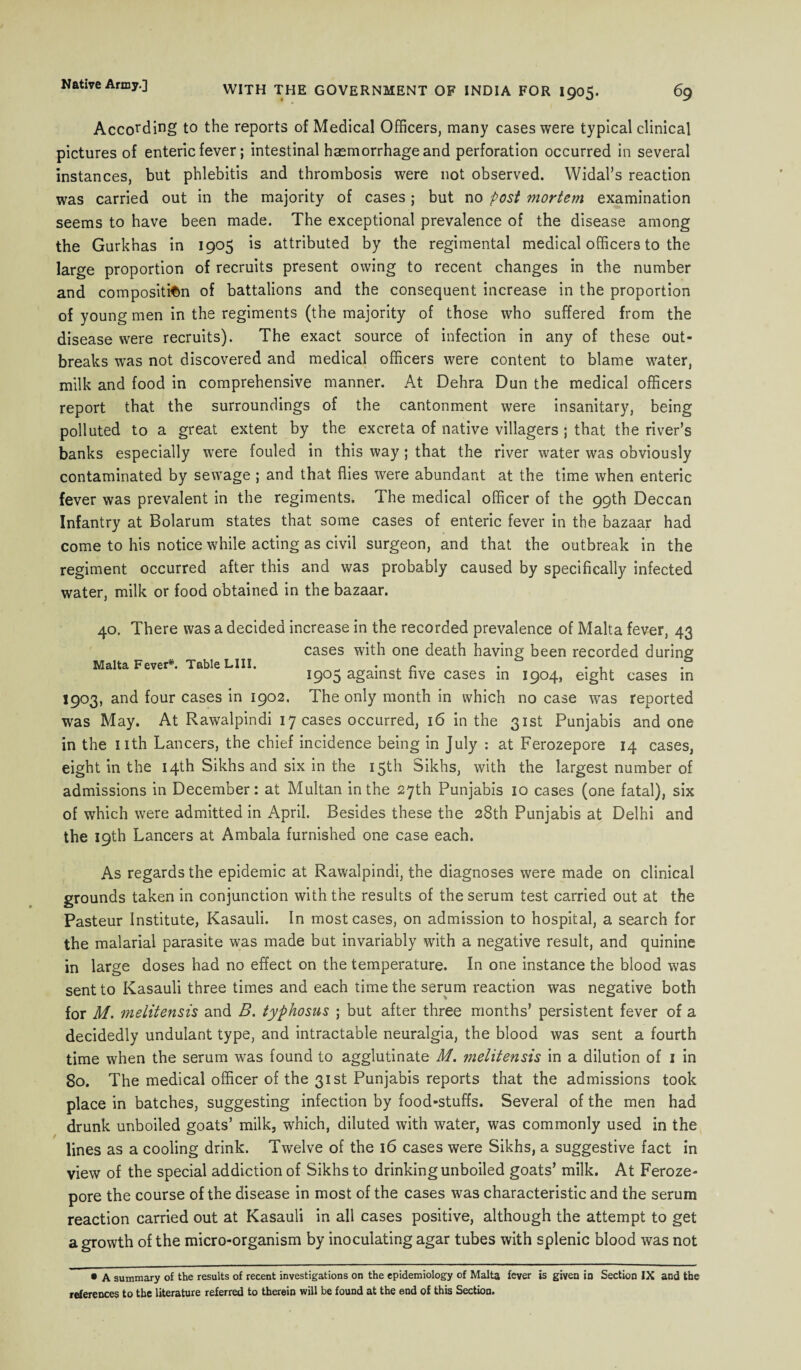 According to the reports of Medical Officers, many cases were typical clinical pictures of enteric fever; intestinal haemorrhage and perforation occurred in several instances, but phlebitis and thrombosis were not observed. Widal’s reaction was carried out in the majority of cases; but no post mortem examination seems to have been made. The exceptional prevalence of the disease among the Gurkhas in 1905 is attributed by the regimental medical officers to the large proportion of recruits present owing to recent changes in the number and composition of battalions and the consequent increase in the proportion of young men in the regiments (the majority of those who suffered from the disease were recruits). The exact source of infection in any of these out¬ breaks was not discovered and medical officers were content to blame water, milk and food in comprehensive manner. At Dehra Dun the medical officers report that the surroundings of the cantonment were insanitary, being polluted to a great extent by the excreta of native villagers ; that the river’s banks especially were fouled in this way; that the river water was obviously contaminated by sewage ; and that flies were abundant at the time when enteric fever was prevalent in the regiments. The medical officer of the 99th Deccan Infantry at Bolarum states that some cases of enteric fever in the bazaar had come to his notice while acting as civil surgeon, and that the outbreak in the regiment occurred after this and was probably caused by specifically infected water, milk or food obtained in the bazaar. Malta Fever*. Table LIII. 40. There was a decided increase in the recorded prevalence of Malta fever, 43 cases with one death having been recorded during 1905 against five cases in 1904, eight cases in 1903, and four cases in 1902. The only month in which no case was reported was May. At Rawalpindi 17 cases occurred, 16 in the 31st Punjabis and one in the nth Lancers, the chief incidence being in July : at Ferozepore 14 cases, eight in the 14th Sikhs and six in the 15th Sikhs, with the largest number of admissions in December: at Multan in the 27th Punjabis 10 cases (one fatal), six of which were admitted in April. Besides these the 28th Punjabis at Delhi and the 19th Lancers at Ambala furnished one case each. As regards the epidemic at Rawalpindi, the diagnoses were made on clinical grounds taken in conjunction with the results of the serum test carried out at the Pasteur Institute, Kasauli. In most cases, on admission to hospital, a search for the malarial parasite was made but invariably with a negative result, and quinine in large doses had no effect on the temperature. In one instance the blood was sent to Kasauli three times and each time the serum reaction was negative both for M. melitensis and B. typhosus ; but after three months’ persistent fever of a decidedly undulant type, and intractable neuralgia, the blood was sent a fourth time when the serum was found to agglutinate M. melitensis in a dilution of 1 in 80. The medical officer of the 31st Punjabis reports that the admissions took place in batches, suggesting infection by food-stuffs. Several of the men had drunk unboiled goats’ milk, which, diluted with water, was commonly used in the lines as a cooling drink. Twelve of the 16 cases were Sikhs, a suggestive fact in view of the special addiction of Sikhs to drinking unboiled goats’ milk. At Feroze- pore the course of the disease in most of the cases was characteristic and the serum reaction carried out at Kasauli in all cases positive, although the attempt to get a growth of the micro-organism by inoculating agar tubes with splenic blood was not • A summary of the results of recent investigations on the epidemiology of Malta fever is given in Section IX and the references to the literature referred to therein will be found at the end of this Section.