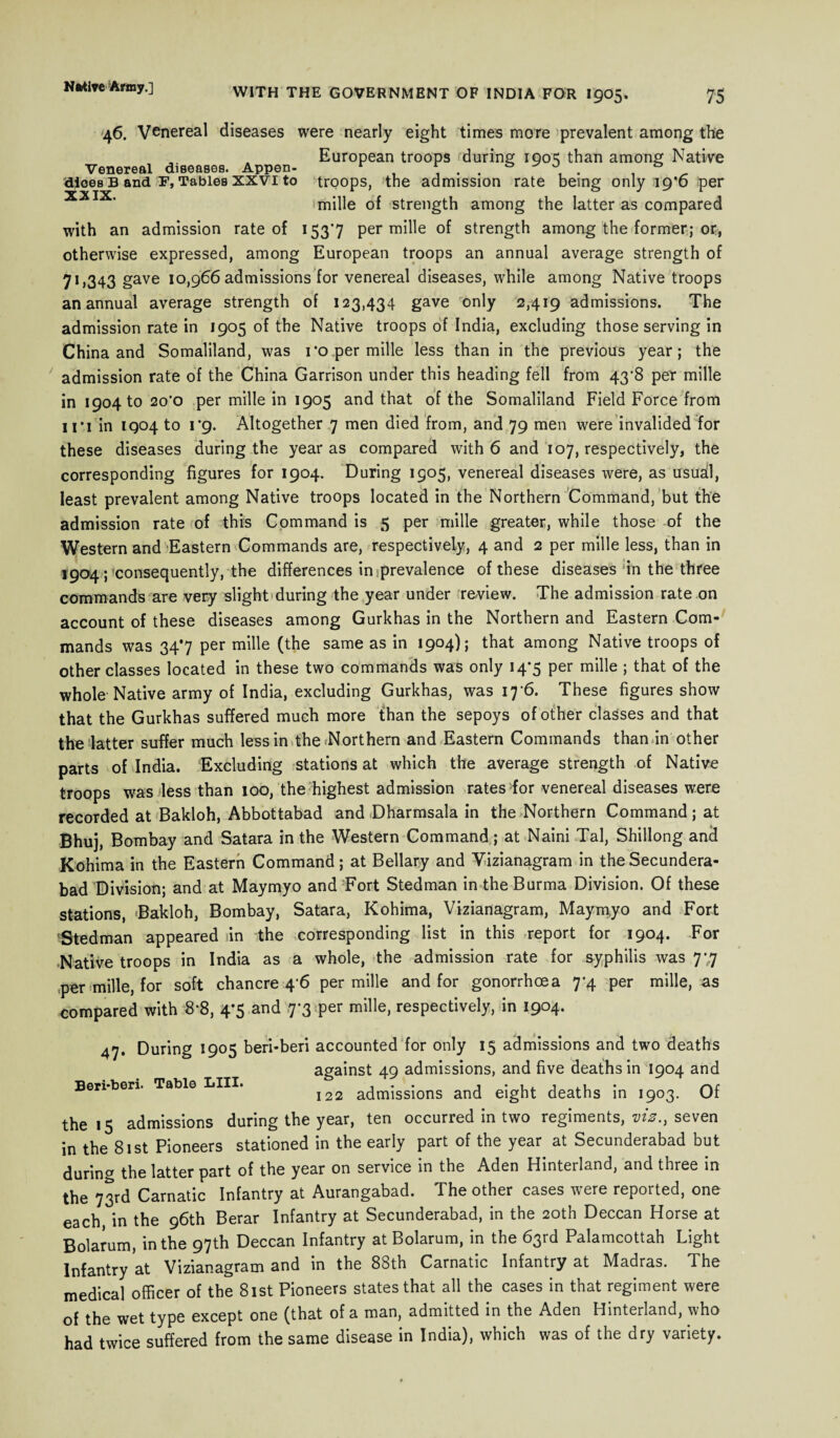 46. Venereal diseases were nearly eight times more prevalent among the , . European troops during 190^ than among Native Venereal diseases. Appen- r & djoes B and F, Tables XXVI to troops, the admission rate being only ig'6 per XXIX' mille of strength among the latter as compared with an admission rate of 153*7 per mille of strength among the former; or, otherwise expressed, among European troops an annual average strength of 7ij343 gave 10,966 admissions for venereal diseases, while among Native troops an annual average strength of 123,434 gave only 2,419 admissions. The admission rate in 1905 of the Native troops of India, excluding those serving in China and Somaliland, was ro per mille less than in the previous year; the admission rate of the China Garrison under this heading fell from 43^8 per mille in 1904 to 20*0 per mille in 1905 and that of the Somaliland Field Force from u*i in IQ04 to 1*9. Altogether 7 men died from, and 79 men were invalided for these diseases during the year as compared with 6 and 107, respectively, the corresponding figures for 1904. During 1905, venereal diseases were, as usua[l, least prevalent among Native troops located in the Northern Command, but the admission rate of this Command is 5 per mille greater, while those of the Western and Eastern Commands are, respectively, 4 and 2 per mille less, than in 1904 ; consequently, the differences in .prevalence of these diseases in the three commands are very slight during the year under review. The admission rate on account of these diseases among Gurkhas in the Northern and Eastern Com¬ mands was 34*7 per mille (the same as in 1904); that among Native troops of other classes located in these two commands was only 14*5 per mille ; that of the whole Native army of India, excluding Gurkhas, was 17 6. These figures show that the Gurkhas suffered much more than the sepoys of other classes and that the latter suffer much less in the Northern and Eastern Commands than in other parts of India. Excluding stations at which the average strength of Native troops was less than 100, the highest admission rates for venereal diseases were recorded at Bakloh, Abbottabad and Dharmsala in the Northern Command; at Bhuj, Bombay and Satara in the Western Command; at Naini Tal, Shillong and Kohima in the Eastern Command; at Bellary and Yizianagram in the Secundera¬ bad Division; and at Maymyo and Fort Stedman in the Burma Division. Of these stations, Bakloh, Bombay, Satara, Kohima, Vizianagram, Maymyo and Fort Stedman appeared in the corresponding list in this report for 1904. For -Native troops in India as a whole, the admission rate for syphilis was 7',7 ,per mille, for soft chancre 4’6 per mille and for gonorrhoea 7*4 per mille, as compared with 8*8, 4*5 and 7-3 per mille, respectively, in 1904. 47. During 1905 beri-beri accounted for only 15 admissions and two deaths against 49 admissions, and five deaths in 1904 and Ben-ben. Table LIII. I22 admissions and eight deaths in 1903. Of the 15 admissions during the year, ten occurred in two regiments, viz., seven in the 81st Pioneers stationed in the early part of the year at Secunderabad but during the latter part of the year on service in the Aden Hinterland, and three in the 73rd Carnatic Infantry at Aurangabad. The other cases were reported, one each, in the 96th Berar Infantry at Secunderabad, in the 20th Deccan Horse at Bolarum, in the 97th Deccan Infantry at Bolarum, in the 63rd Palamcottah Light Infantry at Vizianagram and in the 88th Carnatic Infantry at Madras. The medical officer of the 81st Pioneers states that all the cases in that regiment were of the wet type except one (that of a man, admitted in the Aden Hinterland, who had twice suffered from the same disease in India), which was of the dry variety.