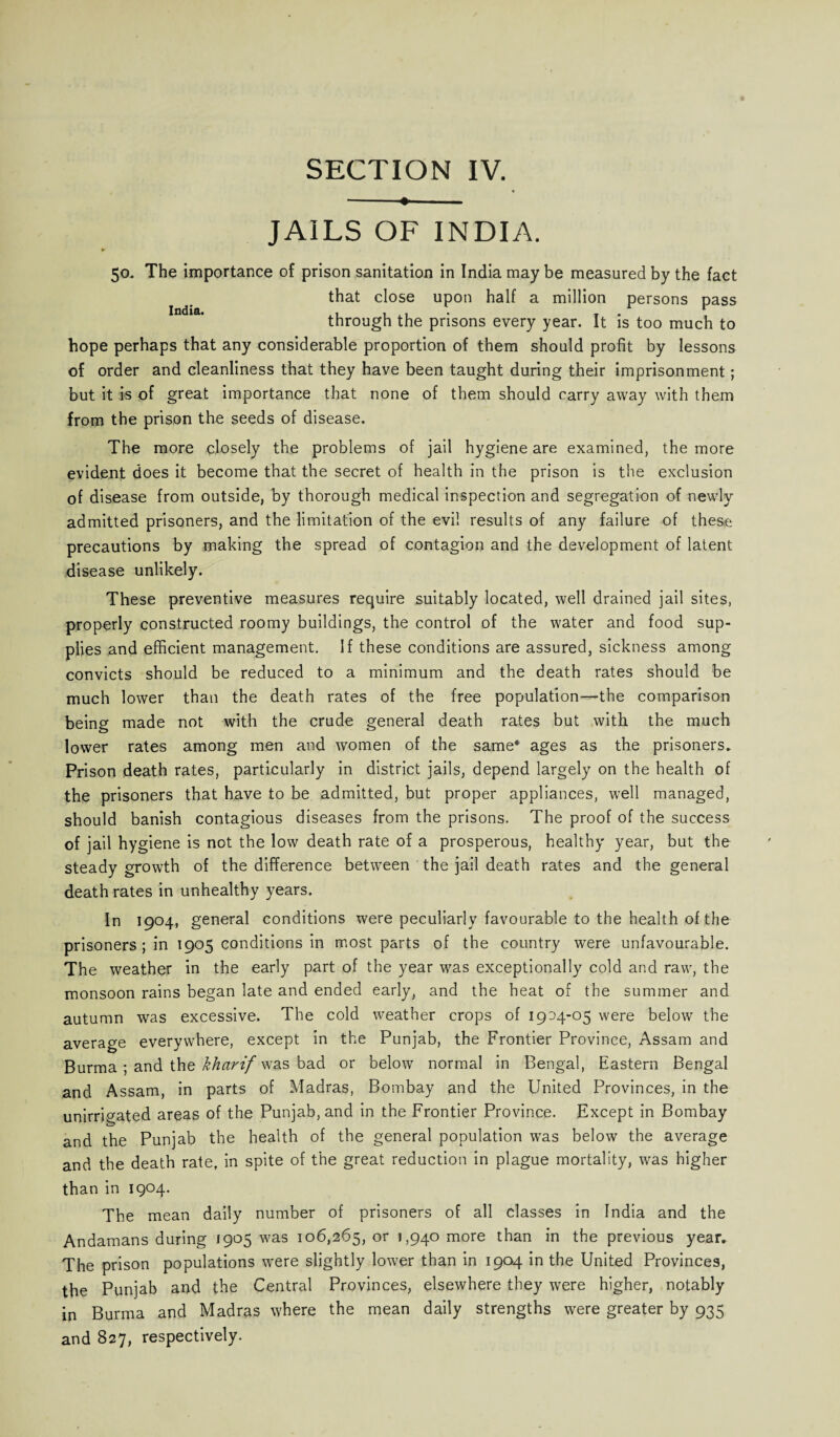 -♦- JAILS OF INDIA. ► 50. The importance of prison sanitation in India maybe measured by the fact that close upon half a million persons pass through the prisons every year. It is too much to hope perhaps that any considerable proportion of them should profit by lessons of order and cleanliness that they have been taught during their imprisonment; but it is of great importance that none of them should carry away with them from the prison the seeds of disease. The more closely the problems of jail hygiene are examined, the more evident does it become that the secret of health in the prison is the exclusion of disease from outside, by thorough medical inspection and segregation of newly admitted prisoners, and the limitation of the evil results of any failure of these precautions by making the spread of contagion and the development of latent disease unlikely. These preventive measures require suitably located, well drained jail sites, properly constructed roomy buildings, the control of the water and food sup¬ plies and efficient management. If these conditions are assured, sickness among convicts should be reduced to a minimum and the death rates should be much lower than the death rates of the free population—the comparison being made not with the crude general death rates but with the much lower rates among men and women of the same* ages as the prisoners* Prison death rates, particularly in district jails, depend largely on the health of the prisoners that have to be admitted, but proper appliances, well managed, should banish contagious diseases from the prisons. The proof of the success of jail hygiene is not the low death rate of a prosperous, healthy year, but the steady growth of the difference between the jail death rates and the general death rates in unhealthy years. In 1904, general conditions were peculiarly favourable to the health of the prisoners; in 1905 conditions in most parts of the country were unfavourable. The weather in the early part of the year was exceptionally cold and raw, the monsoon rains began late and ended early, and the heat of the summer and autumn was excessive. The cold weather crops of 1904-05 were below the average everywhere, except in the Punjab, the Frontier Province, Assam and Burma ; and the kharif was bad or below normal in Bengal, Eastern Bengal and Assam, in parts of Madras, Bombay and the United Provinces, in the unirrigated areas of the Punjab, and in the Frontier Province. Except in Bombay and the Punjab the health of the general population was below the average and the death rate, in spite of the great reduction in plague mortality, was higher than in 1904. The mean daily number of prisoners of all classes in India and the Andamans during 1905 was 106,265, or 1,940 more than in the previous year. The prison populations were slightly lower than in 1904 in the United Provinces, the Punjab and the Central Provinces, elsewhere they were higher, notably in Burma and Madras where the mean daily strengths were greater by 935 and 827, respectively.