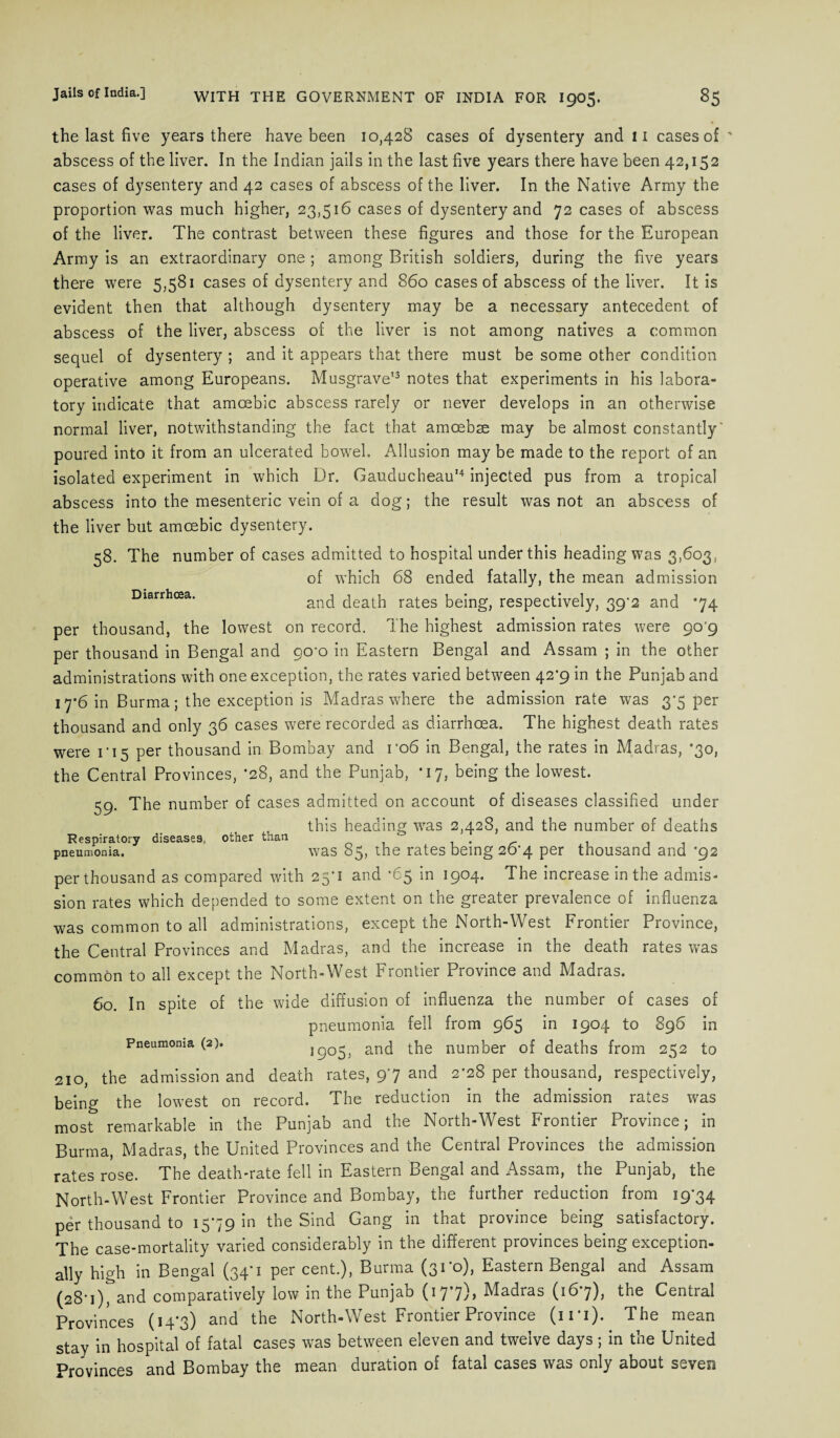 Diarrhoea. the last five years there have been 10,428 cases of dysentery and 11 cases of abscess of the liver. In the Indian jails in the last five years there have been 42,152 cases of dysentery and 42 cases of abscess of the liver. In the Native Army the proportion was much higher, 23,516 cases of dysentery and 72 cases of abscess of the liver. The contrast between these figures and those for the European Army is an extraordinary one; among British soldiers, during the five years there were 5,581 cases of dysentery and 860 cases of abscess of the liver. It is evident then that although dysentery may be a necessary antecedent of abscess of the liver, abscess of the liver is not among natives a common sequel of dysentery ; and it appears that there must be some other condition operative among Europeans. Musgrave'3 notes that experiments in his labora¬ tory indicate that amoebic abscess rarely or never develops in an otherwise normal liver, notwithstanding the fact that amcebse may be almost constantly' poured into it from an ulcerated bowel. Allusion may be made to the report of an isolated experiment in which Dr. Gauducheau'4 injected pus from a tropical abscess into the mesenteric vein of a dog; the result was not an abscess of the liver but amoebic dysentery. 58. The number of cases admitted to hospital under this heading was 3,603, of which 68 ended fatally, the mean admission and death rates being, respectively, 39^2 and *74 per thousand, the lowest on record. The highest admission rates were 90 9 per thousand in Bengal and go'o in Eastern Bengal and Assam ; in the other administrations with one exception, the rates varied between 42'9 in the Punjab and 17*6 in Burma; the exception is Madras where the admission rate was 3*5 per thousand and only 36 cases were recorded as diarrhoea. The highest death rates were ri5 per thousand in Bombay and ro6 in Bengal, the rates in Madras, *30, the Central Provinces, ’28, and the Punjab, -17, being the lowest. 59. The number of cases admitted on account of diseases classified under , this heading 'was 2,428, and the number of deaths Respiratory diseases, other than . r . pneumonia. was 85, the rates being 2o'4 per thousand and *92 per thousand as compared with 25*1 and *65 in 1904. The increase in the admis¬ sion rates which depended to some extent on the greater prevalence of influenza was common to all administrations, except the North-West Frontier Province, the Central Provinces and Madras, and the increase in the death rates was common to all except the North-West Frontier Province and Madras. 60. In spite of the wide diffusion of influenza the number of cases of pneumonia fell from 965 in 1904 to 896 in Pneumonia (2). 1905, and the number of deaths from 252 to 210, the admission and death rates, 97 and 2-28 per thousand, respectively, being the lowest on record. The reduction in the admission rates was most remarkable in the Punjab and the North-West Frontier Province; in Burma, Madras, the United Provinces and the Central Provinces the admission rates rose. The death-rate fell in Eastern Bengal and Assam, the Punjab, the North-West Frontier Province and Bombay, the further reduction from 1974 per thousand to 1579 in the Sind Gang in that province being satisfactory. The case-mortality varied considerably in the different provinces being exception¬ ally high in Bengal (34*1 per cent.), Burma (31*0), Eastern Bengal and Assam (28'i)^and comparatively low in the Punjab (177), Madras (167), the Central Provinces (14*3) and the North-West Frontier Province (in). The mean stay in hospital of fatal cases was between eleven and twelve days ; in the United Provinces and Bombay the mean duration of fatal cases was only about seven