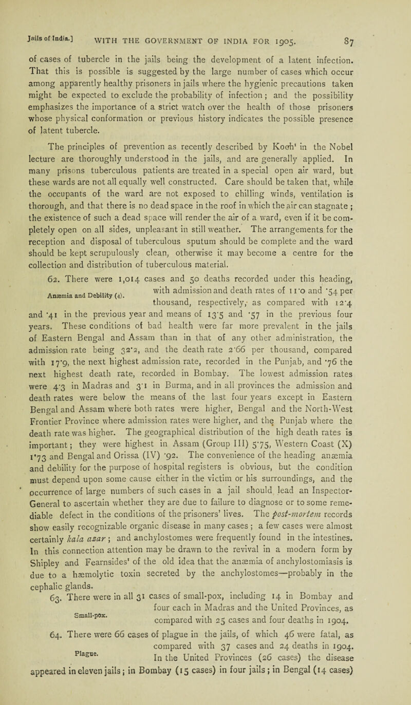 of cases of tubercle in the jails being the development of a latent infection. That this is possible is suggested by the large number of cases which occur among apparently healthy prisoners in jails where the hygienic precautions taken might be expected to exclude the probability of infection ; and the possibility emphasizes the importance of a strict watch over the health of those prisoners whose physical conformation or previous history indicates the possible presence of latent tubercle. The principles of prevention as recently described by Kocrh1 in the Nobel lecture are thoroughly understood in the jails, and are generally applied. In many prisons tuberculous patients are treated in a special open air ward, but these wards are not all equally well constructed. Care should be taken that, while the occupants of the ward are not exposed to chilling winds, ventilation is thorough, and that there is no dead space in the roof in which the air can stagnate ; the existence of such a dead space will render the air of a ward, even if it be com¬ pletely open on all sides, unpleasant in still weather. The arrangements, for the reception and disposal of tuberculous sputum should be complete and the ward should be kept scrupulously clean, otherwise it may become a centre for the collection and distribution of tuberculous material. Anaemia and Debility (4). 62. There were 1,014 cases and 50 deaths recorded under this heading, with admission and death rates of iro and *54 per thousand, respectively,- as compared with 12'4 and '41 in the previous year and means of 137 and *57 in the previous four years. These conditions of bad health were far more prevalent in the jails of Eastern Bengal and Assam than in that of any other administration, the admission rate being 32’2, and the death rate 2‘66 per thousand, compared with 17*9, the next highest admission rate, recorded in the Punjab, and’76 the next highest death rate, recorded in Bombay. The lowest admission rates were 47 in Madras and 31 in Burma, and in all provinces the admission and death rates were below the means of the last four years except in Eastern Bengal and Assam where both rates were higher, Bengal and the North-West Frontier Province where admission rates were higher, and the Punjab where the death rate was higher. The geographical distribution of the high death rates is important; they were highest in Assam (Group III) 575, Western Coast (X) i°73 and Bengal and Orissa (IV) '92. The convenience of the heading ansemia and debility for the purpose of hospital registers is obvious, but the condition must depend upon some cause either in the victim or his surroundings, and the * occurrence of large numbers of such cases in a jail should lead an Inspector- General to ascertain whether they are due to failure to diagnose or to some reme¬ diable defect in the conditions of the prisoners’ lives. The post-mortem records show easily recognizable organic disease in many cases ; a few cases were almost certainly kala azar; and anchylostomes were frequently found in the intestines. In this connection attention may be drawn to the revival in a modern form by Shipley and Fearnsides1 of the old idea that the anaemia of anchylostomiasis is due to a haemolytic toxin secreted by the anchylostomes—probably in the cephalic glands. 63. There were in all 31 cases of small-pox, including 14 in Bombay and four each in Madras and the United Provinces, as compared with 25 cases and four deaths in 1904. 64. There were 66 cases of plague in the jails, of which 46 were fatal, as compared with 37 cases and 24 deaths in 1904. PIague‘ In the United Provinces (26 cases) the disease appeared in eleven jails; in Bombay (15 cases) in four jails ; in Bengal (14 cases) Small-pox.