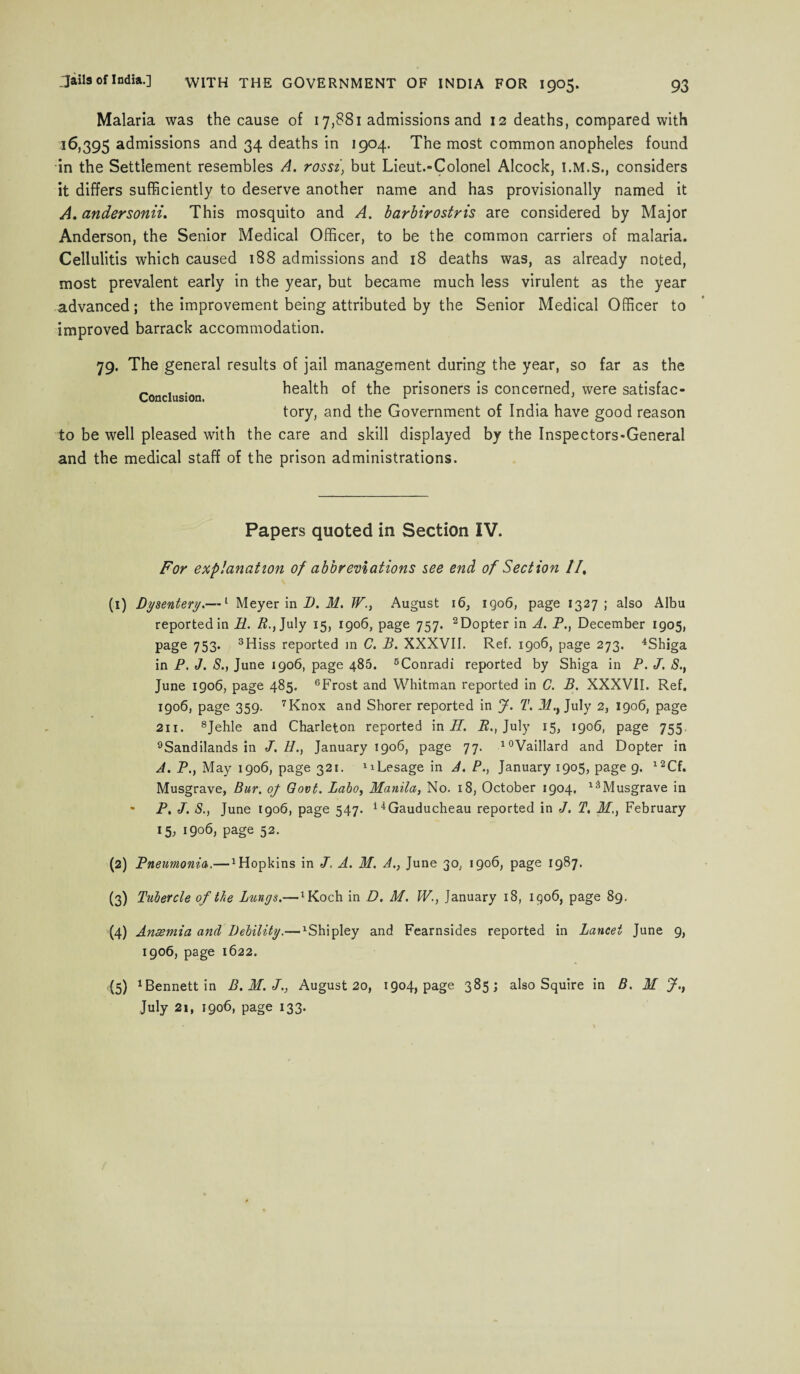 Malaria was the cause of 17,881 admissions and 12 deaths, compared with 16,395 admissions and 34 deaths in 1904. The most common anopheles found in the Settlement resembles A. rossibut Lieut.-Colonel Alcock, considers it differs sufficiently to deserve another name and has provisionally named it A. andersonii. This mosquito and A. barbirostris are considered by Major Anderson, the Senior Medical Officer, to be the common carriers of malaria. Cellulitis which caused 188 admissions and 18 deaths was, as already noted, most prevalent early in the year, but became much less virulent as the year advanced; the improvement being attributed by the Senior Medical Officer to improved barrack accommodation. Conclusion. 79. The general results of jail management during the year, so far as the health of the prisoners is concerned, were satisfac¬ tory, and the Government of India have good reason to be well pleased with the care and skill displayed by the Inspectors-General and the medical staff of the prison administrations. Papers quoted in Section IV. For explanation of abbreviations see end of Section //, (1) Dysentery.—1 Meyer in D. M. W., August 16, iqo6, page 1327 ; also Albu reported in R. R., July 15, 1906, page 757. 2Dopter in A. P., December 1905, page 753. 3Hiss reported in C. B. XXXVII. Ref. 1906, page 273. 4Shiga in P. J. S., June 1906, page 486. 5Conradi reported by Shiga in P. J. S., June 1906, page 485. 6Frost and Whitman reported in C. B. XXXVII. Ref. 1906, page 359. 7Knox and Shorer reported in J. T. 1/., July 2, 1906, page 211. 8Jehle and Charleton reported in Pi P., July 15, 1906, page 755, 9Sandilands in J. H., January 1906, page 77. 10Vaillard and Dopter in J. P., May 1906, page 321. xiLesage in A. P., January 1905, page 9. l2Cf. Musgrave, Bur. of Govt. Labo, Manila, No. 18, October 1904, l3Musgrave in * P, J. S., June 1906, page 547. 14Gauducheau reported in J. T, M., February 15, 1906, page 52. (2) Pneumonia.— Hopkins in J. A. M. A., June 30, 1906, page 1987. (3) Tubercle of the Lungs.— ^och in D. M. W., January 18, 1906, page 89. (4) Anaemia and Debility.— 1Shipley and Fearnsides reported in Lancet June 9, 1906, page 1622, (5) Bennett in B.M.J., August 20, 1904, page 385; also Squire in B. M J.t July 21, 1906, page 133.