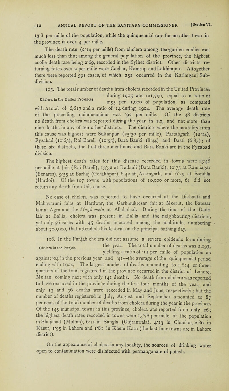 13*8 per mille of the population, while the quinquennial rate for no other town in the province is over 4 per mille. The death rate (2'14 per mille) from cholera among tea-garden coolies was much less than that among the general population of the province, the highest coolie death rate being 2'69, recorded in the Sylhet district. Other districts re¬ turning rates over 2 per mille were Cachar, Kamrup and Lakhimpur. Altogether there wrere reported 391 cases, of which 252 occurred in the Karimganj Sub¬ division. 105. The total number of deaths from cholera recorded in the United Provinces during 1905 was 121,790, equal to a ratio of Cholera in the United Provinces. r ' , ,. . 2 55 Per Uooo ot population, as compared withatotal of 6,6i7anda ratio of’14 during 1904. The average death rate of the preceding quinquennium was *92 per mille. Of the 48 districts no death from cholera was reported during the year in six, and not more than nine deaths in any of ten other districts. The districts where the mortality from this cause was highest were Sultanpur (25*30 per mille), Partabgarh (12*14), Fyzabad (10*63), Rai Bareli (10*55), Bara Banki (8*44) and Basti (6 85); of these six districts, the first three mentioned and Bara Banki are in the Fyzabad division. The highest death rates for this disease recorded in towns were 13*48 per mille at Jais (Rai Bareli), 13*32 at Radauli (Bara Banki), 10*75 at Ramnagar (Benares), 9*55 at Barhaj (Gorakhpur), 6*42 at tAzamgarh,- and 6*29 at Sandila (Hardoi). Of the 107 towns with populations of 10,000 or more, 61 did not return any death from this cause. No case of cholera was reported to have occurred at the Dikhauti and Mahavaruni fairs at Hardwar, the Garhmuktesar fair at Meerut, the Batesar fair at Agra and the Magh mela at Allahabad. During the time of the Dadri fair at Ballia, cholera was present in Ballia and the neighbouring districts, yet only 56 cases with 45 deaths occurred among the multitude, numbering about 700,000, that attended this festival on the principal bathing day. 106. In the Punjab cholera did not assume a severe epidemic form during Cholera in the Punjab. the year. The total number of deaths was 2,197, yielding a ratio of *i i per mille of population as against *04 in the previous year and *41—-the average of the quinquennial period ending with 1904, The largest number of deaths amounting to 1,624 or three- quarters of the total registered in the province occurred in the district of Lahore, Multan coming next with only 141 deaths. No death from cholera w^as reported to have occurred in the province during the first four months of the year, and only 13 and 36 deaths were recorded in May and June, respectively; but the number of deaths registered in July, August and September amounted to 87 per cent, of the total number of deaths from cholera during the year in the province. Of the 145 municipal towns in this province, cholera was reported from only 26; the highest death rates recorded in towms were 1378 per mille of the population in Shujabad (Multan), 6* 11 in Sangla (Gujranwala), 4*13 in Chunian, 2*86 in Kasur, 1*95 in Lahore and 1*81 in Khem Karn (the last four towns are in Lahore district). On the appearance of cholera in any locality, the sources of drinking water open to contamination were disinfected with permanganate of potash.