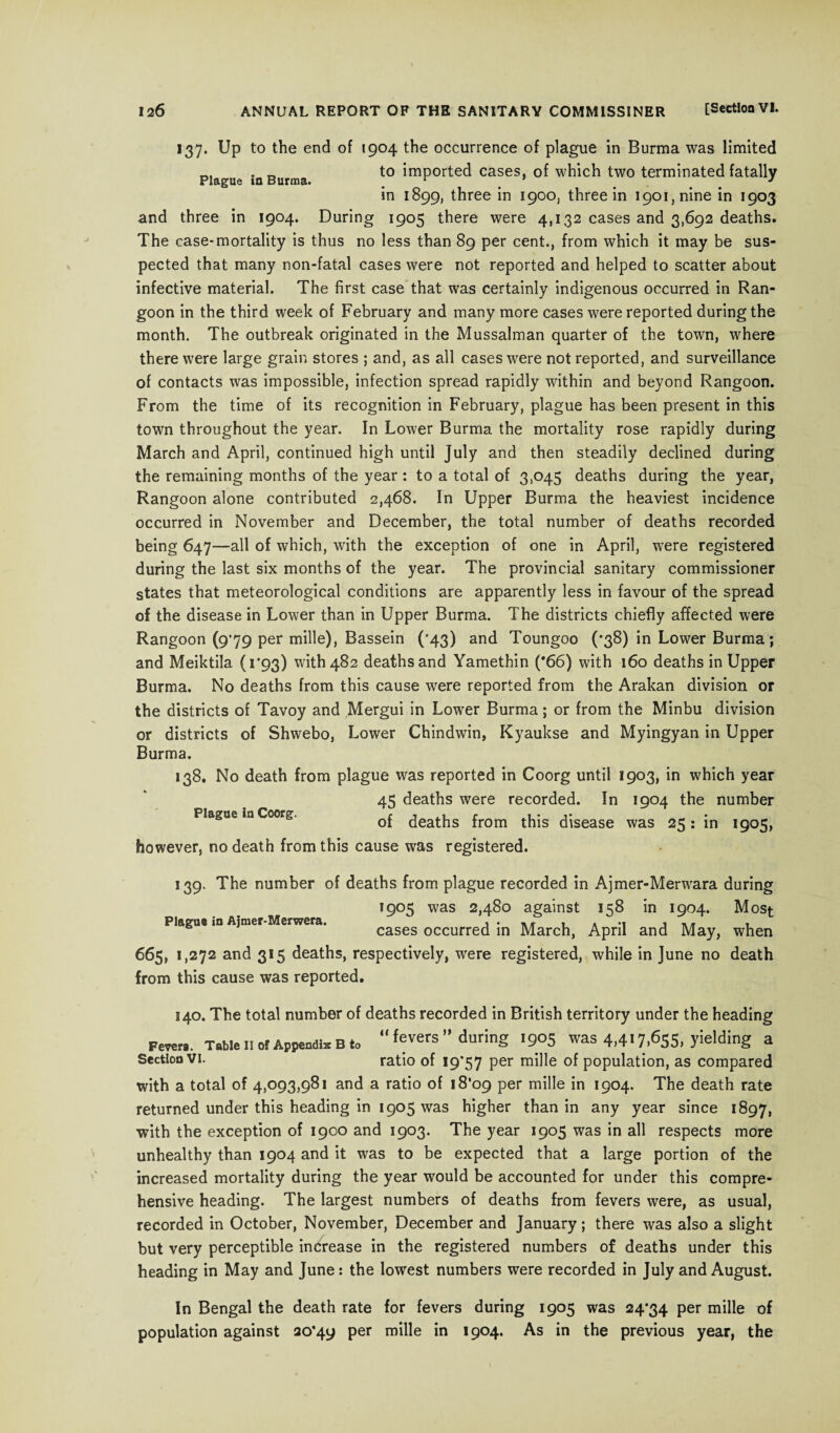 137. Up to the end of 1904 the occurrence of plague in Burma was limited Plague in Burma *° ^mPorf;e^ cases» of which two terminated fatally in 1899, three in 1900, three in 1901, nine in 1903 and three in 1904. During 1905 there were 4,132 cases and 3,692 deaths. The case-mortality is thus no less than 89 per cent., from which it may be sus¬ pected that many non-fatal cases were not reported and helped to scatter about infective material. The first case that was certainly indigenous occurred in Ran¬ goon in the third week of February and many more cases were reported during the month. The outbreak originated in the Mussalman quarter of the town, where there were large grain stores ; and, as all cases were not reported, and surveillance of contacts was impossible, infection spread rapidly within and beyond Rangoon. From the time of its recognition in February, plague has been present in this town throughout the year. In Lower Burma the mortality rose rapidly during March and April, continued high until July and then steadily declined during the remaining months of the year : to a total of 3,045 deaths during the year, Rangoon alone contributed 2,468. In Upper Burma the heaviest incidence occurred in November and December, the total number of deaths recorded being 647—all of which, with the exception of one in April, were registered during the last six months of the year. The provincial sanitary commissioner states that meteorological conditions are apparently less in favour of the spread of the disease in Lower than in Upper Burma. The districts chiefly affected were Rangoon (9*79 per mille), Bassein (’43) and Toungoo (*38) in Lower Burma; and Meiktila (1*93) with 482 deaths and Yamethin (*66) with 160 deaths in Upper Burma. No deaths from this cause were reported from the Arakan division or the districts of Tavoy and Mergui in Lower Burma; or from the Minbu division or districts of Shwebo, Lower Chindwin, Kyaukse and Myingyan in Upper Burma. 138. No death from plague was reported in Coorg until 1903, in which year 45 deaths were recorded. In 1904 the number Plague m Coorg. 0f deaths from this disease was 25: in 1905, however, no death from this cause was registered. 139. The number of deaths from plague recorded in Ajmer-Merwara during 19°5 was 2,480 against 158 in 1904. Most Plague m Ajmer Merwera. cases occurred in March, April and May, when 665, 1,272 and 315 deaths, respectively, were registered, while in June no death from this cause was reported. 140. The total number of deaths recorded in British territory under the heading Few.. Table ii of Appendix B to fevers” during 1905 was 4,417,655, yielding a Section VI. ratio of 19*57 Per miHe °f population, as compared with a total of 4,093,981 and a ratio of 18*09 per mille in 1904. The death rate returned under this heading in 1905 was higher than in any year since 1897, with the exception of 1900 and 1903. The year 1905 was in all respects more unhealthy than 1904 and it was to be expected that a large portion of the increased mortality during the year would be accounted for under this compre¬ hensive heading. The largest numbers of deaths from fevers were, as usual, recorded in October, November, December and January; there was also a slight but very perceptible increase in the registered numbers of deaths under this heading in May and June: the lowest numbers were recorded in July and August. In Bengal the death rate for fevers during 1905 was 24*34 per mille of population against 20*4y per mille in 1904. As in the previous year, the