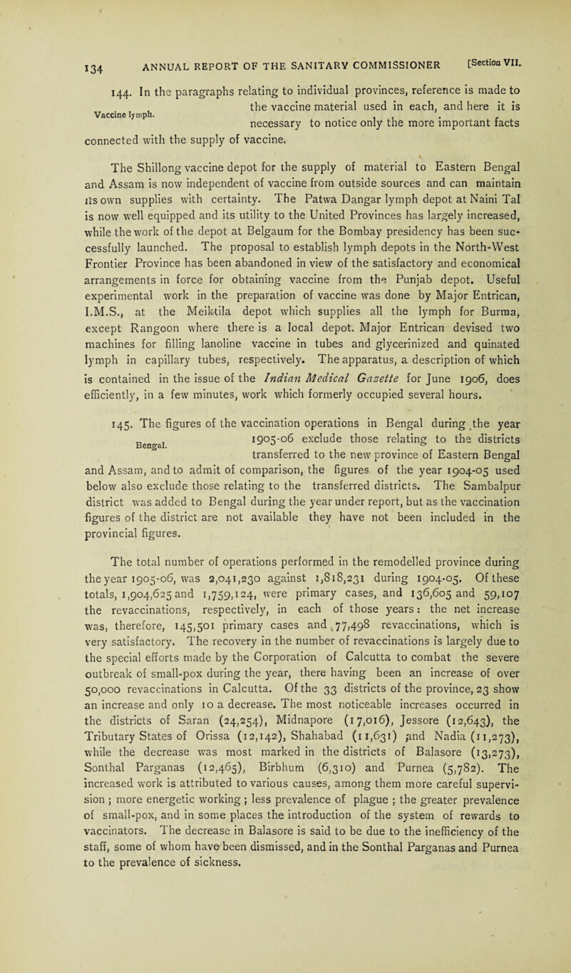 144. In the paragraphs relating to individual provinces, reference is made to the vaccine material used in each, and here it is Vaccine lymph. . necessary to notice only the more important tacts connected with the supply of vaccine. The Shillong vaccine depot for the supply of material to Eastern Bengal and Assam is now independent of vaccine from outside sources and can maintain its own supplies with certainty. The Patwa Dangar lymph depot at Naini Tal is now well equipped and its utility to the United Provinces has largely increased, while the work of the depot at Belgaum for the Bombay presidency has been suc¬ cessfully launched. The proposal to establish lymph depots in the North-West Frontier Province has been abandoned in view of the satisfactory and economical arrangements in force for obtaining vaccine from the Punjab depot. Useful experimental work in the preparation of vaccine was done by Major Entrican, at the Meiktila depot which supplies all the lymph for Burma, except Rangoon where there is a local depot. Major Entrican devised two machines for filling lanoline vaccine in tubes and glycerinized and quinated lymph in capillary tubes, respectively. The apparatus, a description of which is contained in the issue of the Indian Medical Gazette for June 1906, does efficiently, in a few7 minutes, work which formerly occupied several hours. 145. The figures of the vaccination operations in Bengal during the year 1905-06 exclude those relating to the districts transferred to the new province of Eastern Bengal and Assam, and to admit of comparison, the figures of the year 1904-05 used below also exclude those relating to the transferred districts. The Sambalpur district was added to Bengal during the year under report, but as the vaccination figures of the district are not available they have not been included in the provincial figures. The total number of operations performed in the remodelled province during the year 1905-06, was 2,041,230 against 1,818,231 during 1904-05. Of these totals, 1,904,625 and 1,759,124, were primary cases, and 136,605 and 59,107 the revaccinations, respectively, in each of those years: the net increase was, therefore, 145,501 primary cases and 77,498 revaccinations, which is very satisfactory. The recovery in the number of revaccinations is largely due to the special efforts made by the Corporation of Calcutta to combat the severe outbreak of small-pox during the year, there having been an increase of over 50,000 revaccinations in Calcutta. Of the 33 districts of the province, 23 show an increase and only 10 a decrease. The most noticeable increases occurred in the districts of Saran (24,254), Midnapore (17,016), Jessore (12,643), the Tributary States of Orissa (12,142), Shahabad (11,631) pnd Nadia (11,273), while the decrease was most marked in the districts of Balasore (13,273), Sonthal Parganas (12,465), Birbhum (6,310) and Purnea (5,782). The increased work is attributed to various causes, among them more careful supervi¬ sion ; more energetic working ; less prevalence of plague ; the greater prevalence of small-pox, and in some places the introduction of the system of rewards to vaccinators. The decrease in Balasore is said to be due to the inefficiency of the staff, some of whom have been dismissed, and in the Sonthal Parganas and Purnea to the prevalence of sickness.