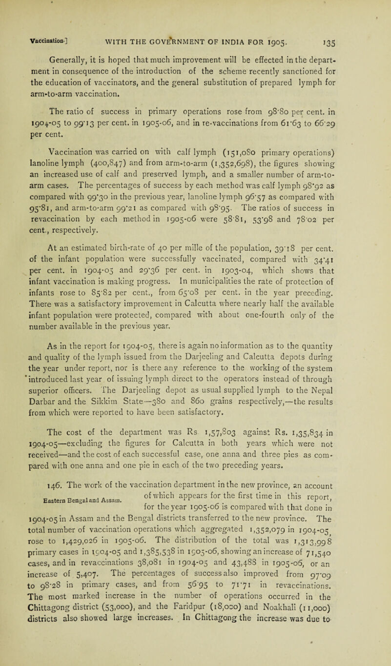 Generally, it is hoped that much improvement will be effected in the depart¬ ment in consequence of the introduction of the scheme recently sanctioned for the education of vaccinators, and the general substitution of prepared lymph for arm-to-arm vaccination. The ratio of success in primary operations rose from 98*80 per cent, in 1904-05 to 99'13 per cent, in 1905-06, and in re-vaccinations from 6r63 to 66'29 per cent. Vaccination was carried on with calf lymph (151,080 primary operations) lanoline lymph (400,847) and from arm-to-arm (1,352,698), the figures showing an increased use of calf and preserved lymph, and a smaller number of arm-to- arm cases. The percentages of success by each method was calf lymph 98*92 as compared with 99*30 in the previous year, lanoline lymph 96*57 as compared with 95*81, and arm-to-arm 99*21 as compared with 98'95- The ratios of success in revaccination by each method in 1905-06 were 58 81, 53*98 and 78'02 per cent., respectively. At an estimated birth-rate of 40 per mille of the population, 39'18 per cent, of the infant population were successfully vaccinated, compared with 34*41 per cent, in 1904-05 and 29*36 per cent, in 1903-04, which shows that infant vaccination is making progress. In municipalities the rate of protection of infants rose to 85^82 per cent,, from 65'oS per cent, in the year preceding. There was a satisfactory improvement in Calcutta where nearly half the available infant population were protected, compared with about one-fourth only of the number available in the previous year. As in the report for 1904-05, there is again no information as to the quantity and quality of the lymph issued from the Darjeeling and Calcutta depots during the year under report, nor is there any reference to the working of the system ‘introduced last year of issuing lymph direct to the operators instead of through superior officers. The Darjeeling depot as usual supplied lymph to the Nepal Darbar and the Sikkim State—380 and 860 grains respectively,—the results from which were reported to have been satisfactory. The cost of the department was Rs 1,57,803 against Rs. 1,35,834 in 1904-05—excluding the figures for Calcutta in both years which were not received—and the cost of each successful case, one anna and three pies as com¬ pared with one anna and one pie in each of the two preceding years. 146. The work of the vaccination department in the new province, an account .. 4 , .a of which appears for the first time in this report for the year 1905-06 is compared with that done in 1904-05 in Assam and the Bengal districts transferred to the new province. The total number of vaccination operations which aggregated 1,352,079 in 1904-05 rose to 1,429,026 in 1905-06. The distribution of the total was 1,313,998 primary cases in 1904-05 and 1,385,538 in 1905-06, showing an increase of 71,540 cases, and in revaccinations 38,081 in 1904-05 and 43,488 in 1905-06, or an increase of 5,407. The percentages of success also improved from 97*09 to 98*28 in primary cases, and from 5695 to 71*71 in revaccinations. The most marked increase in the number of operations occurred in the Chittagong district (53,000), and the Faridpur (i8,oco) and Noakhali (11,000) districts also showed large increases. In Chittagong the increase was due to