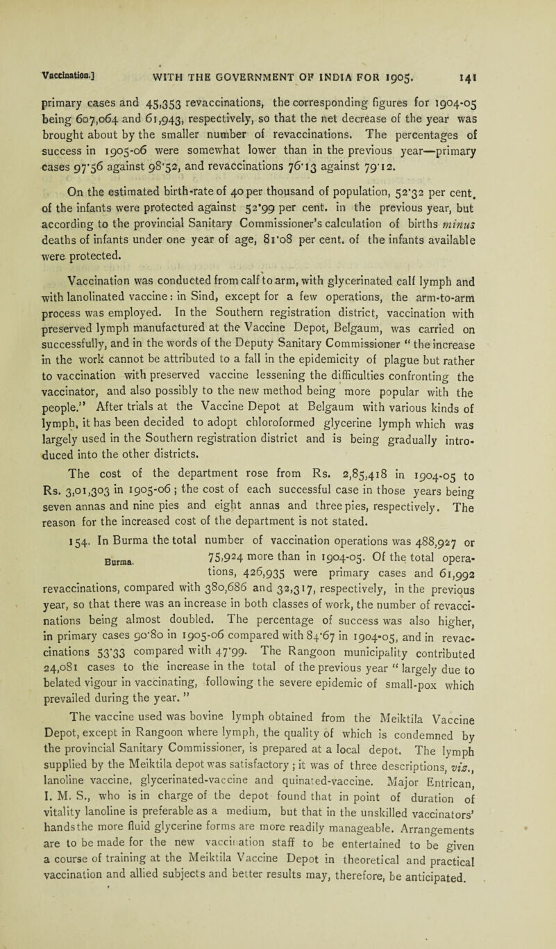 primary cases and 45,353 revaccinations, the corresponding figures for 1904-05 being 607,064 and 61,943, respectively, so that the net decrease of the year was brought about by the smaller number of revaccinations. The percentages of success in 1905-06 were somewhat lower than in the previous year—primary cases 97*56 against 98*52, and revaccinations 76*13 against 79*12. ( . n. 0 •> • • ' . .. , On the estimated birth-rate of 40 per thousand of population, 52*32 per cent, of the infants were protected against 52*99 per cent, in the previous year, but according to the provincial Sanitary Commissioner’s calculation of births minus, deaths of infants under one year of age, 81*08 per cent, of the infants available were protected. Vaccination was conducted from calf to arm, with glycerinated calf lymph and with lanolinated vaccine: in Sind, except for a few operations, the arm-to-arm process was employed. In the Southern registration district, vaccination with preserved lymph manufactured at the Vaccine Depot, Belgaum, was carried on successfully, and in the words of the Deputy Sanitary Commissioner “ the increase in the work cannot be attributed to a fall in the epidemicity of plague but rather to vaccination with preserved vaccine lessening the difficulties confronting the vaccinator, and also possibly to the new method being more popular with the people.” After trials at the Vaccine Depot at Belgaum with various kinds of lymph, it has been decided to adopt chloroformed glycerine lymph which was largely used in the Southern registration district and is being gradually intro¬ duced into the other districts. The cost of the department rose from Rs. 2,85,418 in 1904-05 to Rs. 3.01,303 in 1905-06 ; the cost of each successful case in those years being seven annas and nine pies and eight annas and three pies, respectively. The reason for the increased cost of the department is not stated. 154. In Burma the total number of vaccination operations was 488,927 or Burma. 75)924 more than in 1904-05. Of the total opera¬ tions, 426,935 were primary cases and 61,992 revaccinations, compared with 380,686 and 32,317, respectively, in the previous year, so that there was an increase in both classes of work, the number of revacci¬ nations being almost doubled. The percentage of success was also higher, in primary cases 90*80 in 1905-06 compared with 84*67 in 1904-05, and in revac¬ cinations 53*33 compared with 47*99. The Rangoon municipality contributed 24,081 cases to the increase in the total of the previous year “ largely due to belated vigour in vaccinating, following the severe epidemic of small-pox which prevailed during the year. ” The vaccine used was bovine lymph obtained from the Meiktila Vaccine Depot, except in Rangoon where lymph, the quality of which is condemned by the provincial Sanitary Commissioner, is prepared at a local depot. The lymph supplied by the Meiktila depot was satisfactory ; it was of three descriptions, vis lanoline vaccine, glycerinated-vaccine and quinated-vaccine. Major Entrican, I. M. S., who is in charge of the depot found that in point of duration of vitality lanoline is preferable as a medium, but that in the unskilled vaccinators’ hands the more fluid glycerine forms are more readily manageable. Arrangements are to be made for the new vaccination staff to be entertained to be given a course of training at the Meiktila Vaccine Depot in theoretical and practical vaccination and allied subjects and better results may, therefore, be anticipated.