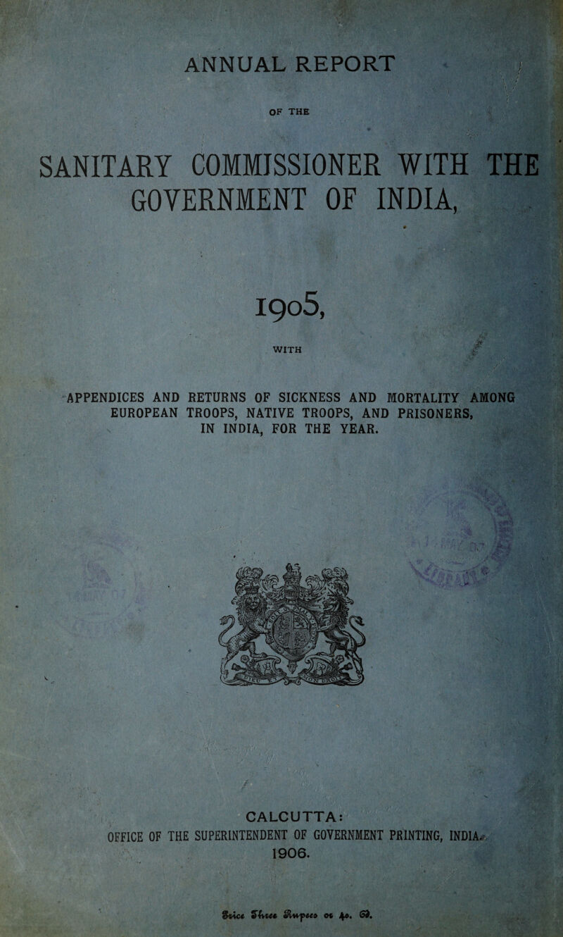 ANNUAL REPORT SANITARY COMMISSIONER WITH THE GOVERNMENT OF INDIA, 1908, § WITH c APPENDICES AND RETURNS OF SICKNESS AND MORTALITY AMONG EUROPEAN TROOPS, NATIVE TROOPS, AND PRISONERS, IN INDIA, FOR THE YEAR. CALCUTTA: OFFICE OF THE SUPERINTENDENT OF GOVERNMENT PRINTING, INDIA, 1906. 9t\c€ o% 4». £&