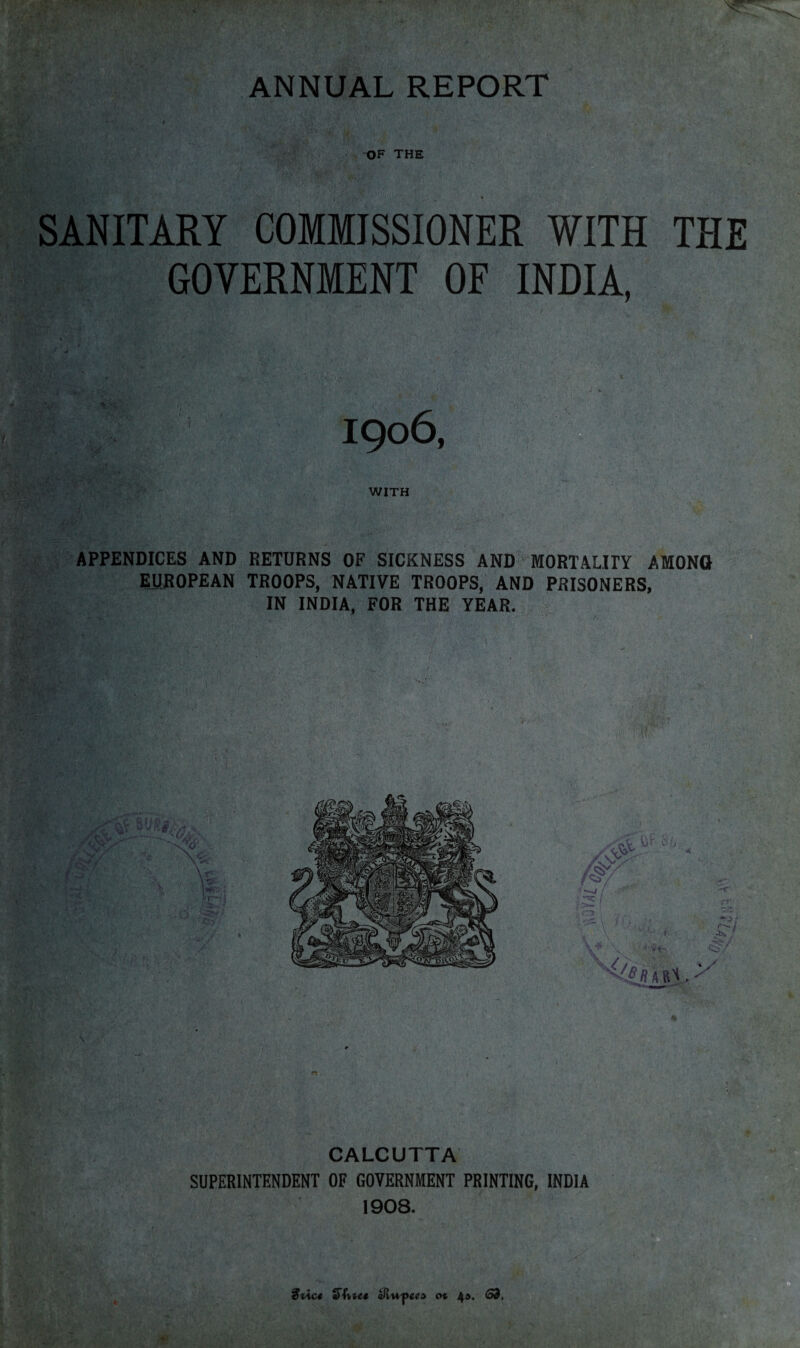 OF THE SANITARY COMMISSIONER WITH THE GOVERNMENT OF INDIA, APPENDICES AND RETURNS OF SICKNESS AND MORTALITY AMONG EUROPEAN TROOPS, NATIVE TROOPS, AND PRISONERS, IN INDIA, FOR THE YEAR. CALCUTTA SUPERINTENDENT OF GOVERNMENT PRINTING, INDIA 1908. ic€ a)hiet sRu-pee» ot 4^. 63,