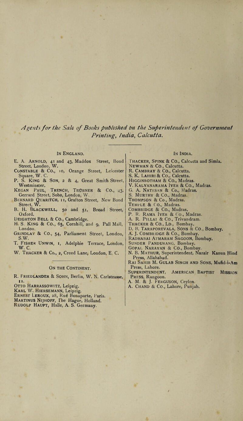 Agents for the Sale of Books published bn the Superintendent of Government Printing, India, Calcutta. In England. E. A. Arnold, 41 and 43, Maddox Street, Bond Street, London, W. CONSTABLE & Co., 10, Orange Street, Leicester Square, W. C. P. S. King & Son, 2 & 4, Great Smith Street, Westminster. Kegan Paul, Trench, TrObner & Co., 43, Gerrard Street, Soho, London, W. Bernard QuariTCH, ii, Grafton Street, New Bond Street, W. B. H. BLACKWELL, 50 and 51, Broad Street, Oxford. Leighton Bell & CO., Cambridge. H. S. King & Co., 65, Cornhill, and 9, Pall Mall, London. Grindlay & Co., 54, Parliament Street, London, S.W. T. Fisher Unwin, i, Adelphie Terrace, London, W. C. W. Thacker & Co., 2, Creed Lane, London, E. C. On the Continent. R. FRIEDLANDER & Sohn, Berlin, W. N. Carlstrasse, 11. Otto Harrassowitz, Leipzig. Karl W. Hiersemann, Leipzig. Ernest Leroux, 28, Ru6 Bonaparte, Paris. Martinus Nijhoff, The Hague, Holland. Rudolf Haupt, Halle. A. S. Germany. In India. Thacker, Spink & Co., Calcutta and Simla. Newman & Co., Calcutta. R. Cambray & Co., Calcutta. S. K. Lahiri & Co., Calcutta. Higginbotham & Co., Madras. V. Kalyanarama Iyer & Co., Madras. G. A. Natesan & Co., Madras. S. Murthy & Co., Madras. Thompson & Co., Madras. Temple & Co., Madras. Combridge & Co., Madras. P. R. Rama Iyer & Co., Madras. A. R. Pillai & Co., Trivandram. Thacker & Co., Ld , Bombay. D. B. Taraporevala, Sons & Co., Bombay. A. J. Combridge & Co., Bombay. Radhabai Atmaram Sagoon, Bombay. Sunder Pandurang, Bombay. Gopal Narayan & Co., Bombay. N. B. Mathur, Superintendent, Nazair Kanun Hind Press, Allahabad. Rai Sahib M. Gulab Singh and Sons, Mufid-i-Am Press, Lahore. Superintendent, American Baptist Mission Press, Rangoon. A. M. & J. Ferguson, Ceylon. A. Chand & Co., Lahore, Punjab.