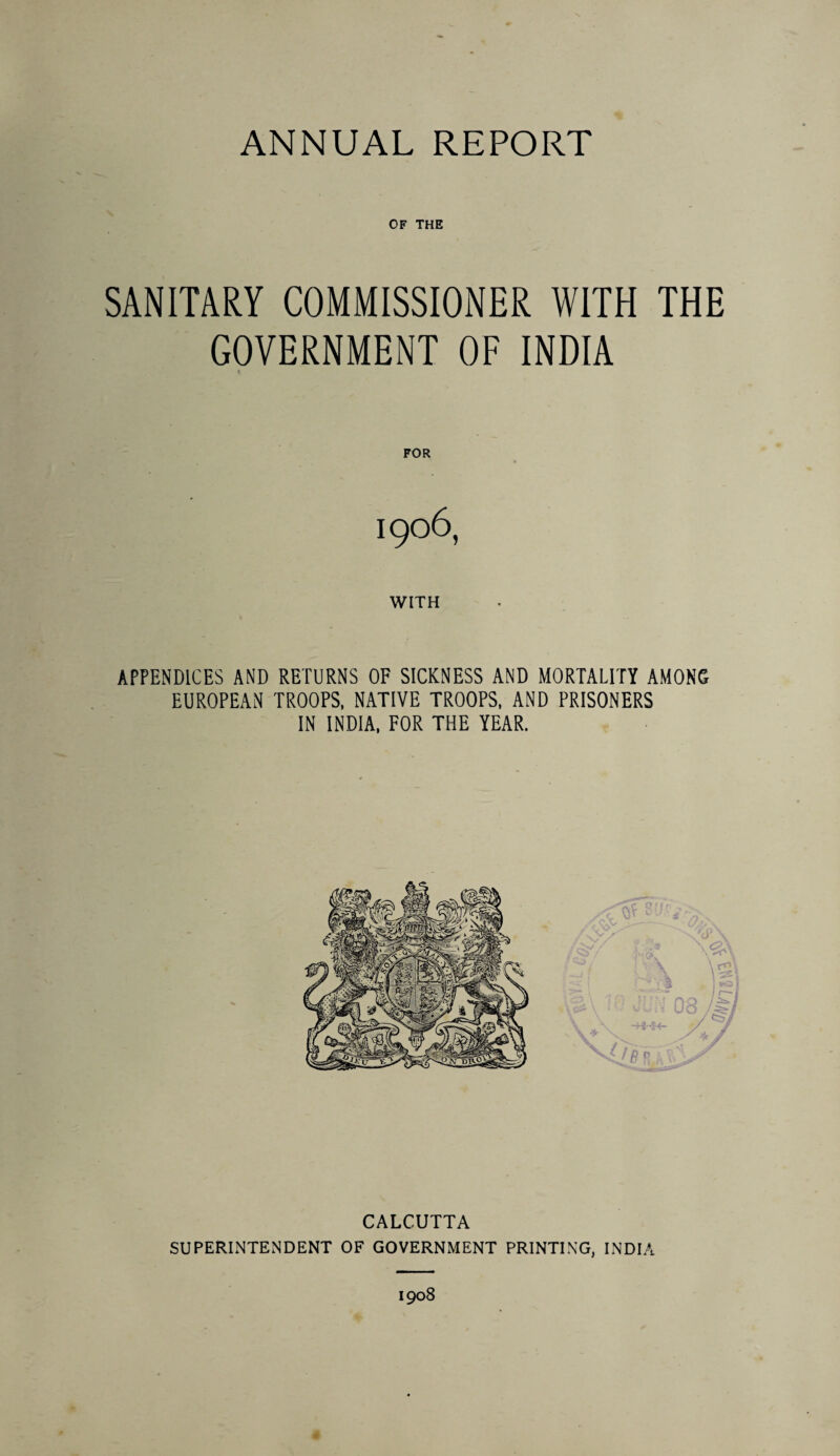 OF THE SANITARY COMMISSIONER WITH THE GOVERNMENT OF INDIA t FOR I906, WITH APPENDICES AND RETURNS OF SICKNESS AND MORTALITY AMONG EUROPEAN TROOPS, NATIVE TROOPS, AND PRISONERS IN INDIA, FOR THE YEAR. CALCUTTA SUPERINTENDENT OF GOVERNMENT PRINTING, INDIA 1908 4