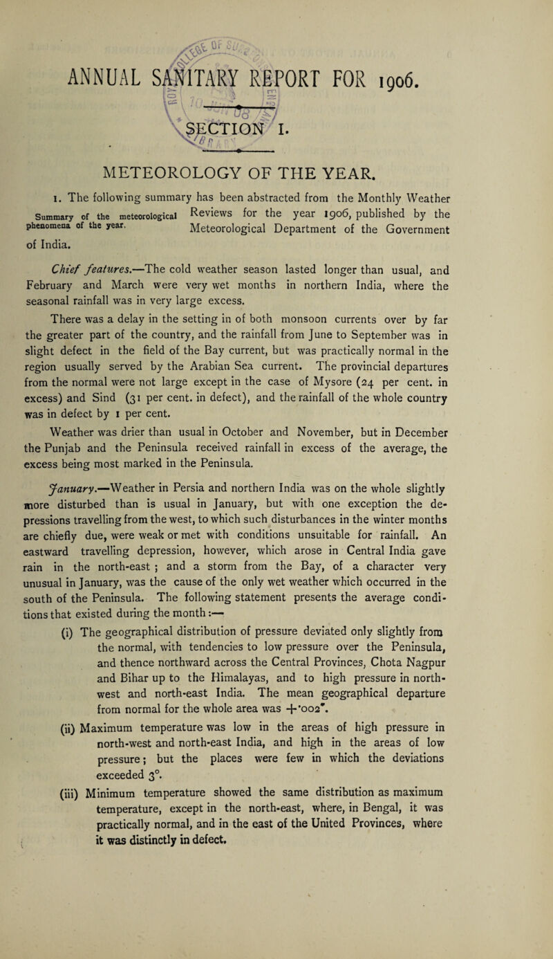 % Or SO Ay ANNUAL SANITARY REPORT FOR 1906. I 1 m * 1 £—i : \v —3- 1 . C3 rn ►Oi ■ ■ ■ ■ 757 ■ SECTION I. v?.'- METEOROLOGY OF THE YEAR. I. The following summary has been abstracted from the Monthly Weather Summary of the meteorological Reviews for the year 1906, published by the phenomena of the year. Meteorological Department of the Government of India. Chief features.—The cold weather season lasted longer than usual, and February and March were very wet months in northern India, where the seasonal rainfall was in very large excess. There was a delay in the setting in of both monsoon currents over by far the greater part of the country, and the rainfall from June to September was in slight defect in the field of the Bay current, but was practically normal in the region usually served by the Arabian Sea current. The provincial departures from the normal were not large except in the case of Mysore (24 per cent, in excess) and Sind (31 per cent, in defect), and the rainfall of the whole country was in defect by 1 per cent. Weather was drier than usual in October and November, but in December the Punjab and the Peninsula received rainfall in excess of the average, the excess being most marked in the Peninsula. January.—Weather in Persia and northern India was on the whole slightly more disturbed than is usual in January, but with one exception the de¬ pressions travelling from the west, to which such disturbances in the winter months are chiefly due, were weak or met with conditions unsuitable for rainfall. An eastward travelling depression, however, which arose in Central India gave rain in the north-east ; and a storm from the Bay, of a character very unusual in January, was the cause of the only wet weather which occurred in the south of the Peninsula. The following statement presents the average condi¬ tions that existed during the month:— (i) The geographical distribution of pressure deviated only slightly from the normal, with tendencies to low pressure over the Peninsula, and thence northward across the Central Provinces, Chota Nagpur and Bihar up to the Himalayas, and to high pressure in north¬ west and north-east India. The mean geographical departure from normal for the whole area was +•002. (ii) Maximum temperature was low in the areas of high pressure in north-west and north-east India, and high in the areas of low pressure; but the places were few in which the deviations exceeded 30. (iii) Minimum temperature showed the same distribution as maximum temperature, except in the north-east, where, in Bengal, it was practically normal, and in the east of the United Provinces, where it was distinctly in defect.