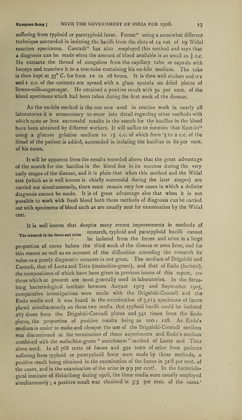 suffering from typhoid or paratyphoid fever. Fornet11 using a somewhat different technique succeeded in isolating the bacilli from the clots of 14 out of 19 Widal reaction specimens. Conradi11 has also employed this method and says that a diagnosis can be made when the amount of blood available is as small as c.c. He extracts the thread of coagulum from the capillary tube or capsule with forceps and transfers it to a test-tube containing his ox-bile medium. The tube is then kept at 370 C. for from 12 to 16 hours. It is then well shaken and o’i and 1 c.c. of the contents are spread with a glass spatula on dried plates of litmus-milk-sugar-agar. He obtained a positive result with 50 per cent, of the blood specimens which had been taken during the first week of the disease. As the ox-bile method is the one now used in routine work in nearly all laboratories it is unnecessary to enter into detail regarding other methods with which more or less successful results in the search for the bacillus in the blood have been obtained by different workers. It will suffice to mention that Epstein13 using a glucose gelatine medium to 15 c.c. of which from ‘5 to 2 c.c. of the blood of the patient is added, succeeded in isolating the bacillus in 80 per cent, of his cases. It will be apparent from the results recorded above that the great advantage of the search for the bacillus in the blood lies in its success during the very early stages of the disease, and it is plain that when this method and the Widal test (which as is well known is chiefly successful during the later stages) are carried out simultaneously, there must remain very few cases in which a definite diagnosis cannot be made. It is of great advantage also that when it is not possible to work with fresh blood both these methods of diagnosis can be carried out with specimens of blood such as are usually sent for examination by the Widal test. It is well known that despite many recent improvements in methods of , . research, typhoid and paratyphoid bacilli cannot The research in the faeces and urine. . ,r , r , • . , be isolated from the faeces and urine in a large proportion of cases before the third week of the disease or even later, and for this reason as well as on account of the difficulties attending the research its value as a purely diagnostic measure is not great. The medium of Drigalski and Conradi, that of Lentz and Tietz (malachite-green), and that of Endo (fuchsin), the compositions of which have been given in previous issues of this report, are those which at present are most generally used in laboratories. In the Stras- burg bacteriological institute between August 1903 and September 1905, comparative investigations were made with the Drigalski-Conradi and the Endo media and it was found in the examination of 3,214 specimens of fseces plated simultaneously on these two media, that typhoid bacilli could be isolated 267 times from the Drigalski-Conradi plates and 341 times from the Endo plates, the proportion of positive results being as 100 : 128. As Endo’s medium is easier to make and cheaper, the use of the Drigalski-Conradi medium was discontinued at the termination of these experiments and Endo’s medium combined with the malachite-green “ enrichment ” method of Lentz and Tietz alone used. In all 768 tests of faeces and 392 tests of urine from patients suffering from typhoid or paratyphoid fever were made by these methods, a positive result being obtained in the examination of the faeces in 32'8 per cent, of the cases, and in the examination of the urine in 99 per cent1. In the bacteriolo¬ gical institute of Heidelberg during 1906, the three media were usually employed simultaneously ; a positive result was obtained in 5*5 per cent, of the cases.3