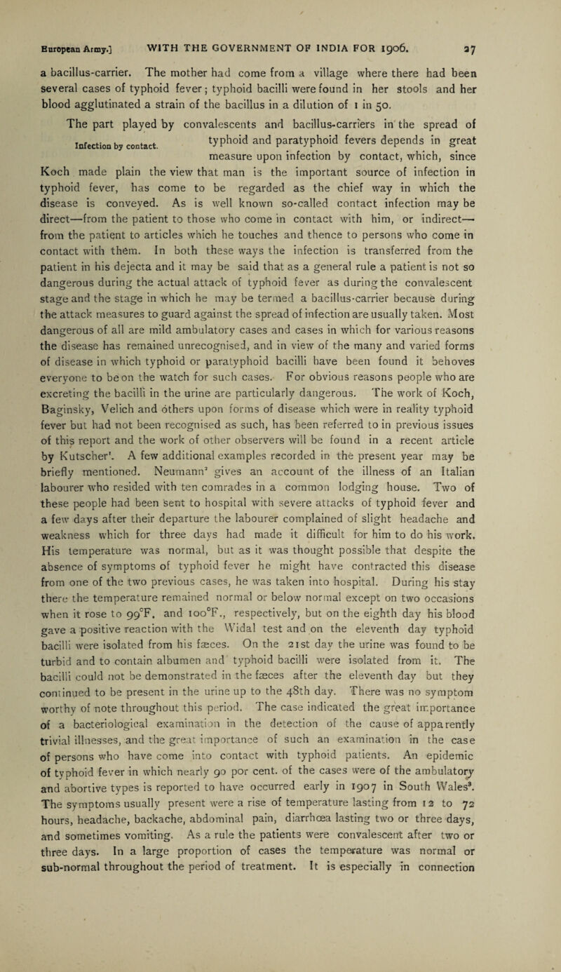 a bacillus-carrier. The mother had come from a village where there had been several cases of typhoid fever; typhoid bacilli were found in her stools and her blood agglutinated a strain of the bacillus in a dilution of 1 in 50. The part played by convalescents and bacillus-carriers in the spread of Infection by contact. typhoid and paratyphoid fevers depends in great measure upon infection by contact, which, since Koch made plain the view that man is the important source of infection in typhoid fever, has come to be regarded as the chief way in which the disease is conveyed. As is well known so-called contact infection may be direct—from the patient to those who come in contact with him, or indirect—- from the patient to articles which he touches and thence to persons who come in contact with them. In both these ways the infection is transferred from the patient in his dejecta and it may be said that as a general rule a patient is not so dangerous during the actual attack of typhoid fever as during the convalescent stage and the stage in which he may be termed a bacillus-carrier because during the attack measures to guard against the spread of infection are usually taken. Most dangerous of all are mild ambulatory cases and cases in which for various reasons the disease has remained unrecognised, and in view of the many and varied forms of disease in which typhoid or paratyphoid bacilli have been found it behoves everyone to be on the watch for such cases. For obvious reasons people who are excreting the bacilli in the urine are particularly dangerous. The work of Koch, Baginsky, Velich and others upon forms of disease which were in reality typhoid fever but had not been recognised as such, has been referred to in previous issues of this report and the work of other observers will be found in a recent article by Kutscher'. A few additional examples recorded in the present year may be briefly mentioned. Neumann2 gives an account of the illness of an Italian labourer who resided with ten comrades in a common lodging house. Two of these people had been sent to hospital with severe attacks of typhoid fever and a few days after their departure the labourer complained of slight headache and weakness which for three days had made it difficult for him to do his work. His temperature was normal, but as it was thought possible that despite the absence of symptoms of typhoid fever he might have contracted this disease from one of the two previous cases, he was taken into hospital. During his stay there the temperature remained normal or below normal except on two occasions when it rose to 99°F. and ioo°F., respectively, but on the eighth day his blood gave a positive reaction with the Widal test and on the eleventh day typhoid bacilli were isolated from his fseces. On the 21st day the urine was found to be turbid and to contain albumen and typhoid bacilli were isolated from it. The bacilli could not be demonstrated in the faeces after the eleventh day but they continued to be present in the urine up to the 48th day. There was no symptom worthy of note throughout this period. The case indicated the great importance of a bacteriological examination in the detection of the cause of apparently trivial illnesses, and the great importance of such an examination in the case of persons who have come into contact with typhoid patients. An epidemic of typhoid fever in which nearly 90 por cent, of the cases were of the ambulatory and abortive types is reported to have occurred early in 1907 in South Wales3. The symptoms usually present were a rise of temperature lasting from 12 to 72 hours, headache, backache, abdominal pain, diarrhoea lasting two or three days, and sometimes vomiting. As a rule the patients were convalescent after two or three days. In a large proportion of cases the temperature was normal or sub-normal throughout the period of treatment. It is especially in connection