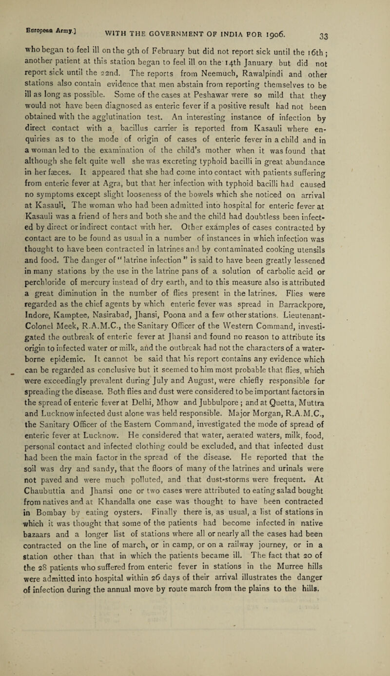 who began to feel ill on the 9th of February but did not report sick until the 16th ; another patient at this station began to feel ill on the 14th January but did not report sick until the 22nd. The reports from Neemuch, Rawalpindi and other stations also contain evidence that men abstain from reporting themselves to be ill as long as possible. Some of the cases at Peshawar were so mild that they would not have been diagnosed as enteric fever if a positive result had not been obtained with the agglutination test. An interesting instance of infection by direct contact with a bacillus carrier is reported from Kasauli where en¬ quiries as to the mode of origin of cases of enteric fever in a child and in a woman led to the examination of the child’s mother when it was found that although she felt quite well she was excreting typhoid bacilli in great abundance in her faeces. It appeared that she had come into contact with patients suffering from enteric fever at Agra, but that her infection with typhoid bacilli had caused no symptoms except slight looseness of the bowels which she noticed on arrival at Kasauli. The woman who had been admitted into hospital for enteric fever at Kasauli was a friend of hers and both she and the child had doubtless been infect¬ ed by direct or indirect contact with her. Other examples of cases contracted by contact are to be found as usual in a number of instances in which infection was thought to have been contracted in latrines and by contaminated cooking utensils and food. The danger of “ latrine infection *’ is said to have been greatly lessened in many stations by the use in the latrine pans of a solution of carbolic acid or perchloride of mercury instead of dry earth, and to this measure also is attributed a great diminution in the number of flies present in the latrines. Flies were regarded as the chief agents by which enteric fever was spread in Barrackpore, Indore, Kamptee, Nasirabad, Jhansi, Poona and a few other stations. Lieutenant- Colonel Meek, R.A.M.C., the Sanitary Officer of the Western Command, investi¬ gated the outbreak of enteric fever at Jhansi and found no reason to attribute its origin to infected water or milk, and the outbreak had not the characters of a water¬ borne epidemic. It cannot be said that his report contains any evidence which can be regarded as conclusive but it seemed to him most probable that flies, which were exceedingly prevalent during July and August, were chiefly responsible for spreading the disease. Both flies and dust were considered to be important factors in the spread of enteric fever at Delhi, Mhow and Jubbulpore ; and at Quetta, Muttra and Lucknow infected dust alone was held responsible. Major Morgan, R.A.M.C., the Sanitary Officer of the Eastern Command, investigated the mode of spread of enteric fever at Lucknow. He considered that water, aerated waters, milk, food, personal contact and infected clothing could be excluded, and that infected dust had been the main factor in the spread of the disease. He reported that the soil was dry and sandy, that the floors of many of the latrines and urinals were not paved and were much polluted, and that dust-storms were frequent. At Chaubuttia and Jhansi one or two cases were attributed to eating salad bought from natives and at Khandalla one case was thought to have been contracted in Bombay by eating oysters. Finally there is, as usual, a list of stations in which it was thought that some of the patients had become infected in native bazaars and a longer list of stations where all or nearly all the cases had been contracted on the line of march, or in camp, or on a railway journey, or in a Station other than that in which the patients became ill. The fact that 20 of the 28 patients who suffered from enteric fever in stations in the Murree hills were admitted into hospital within 26 days of their arrival illustrates the danger of infection during the annual move by route march from the plains to the hills.