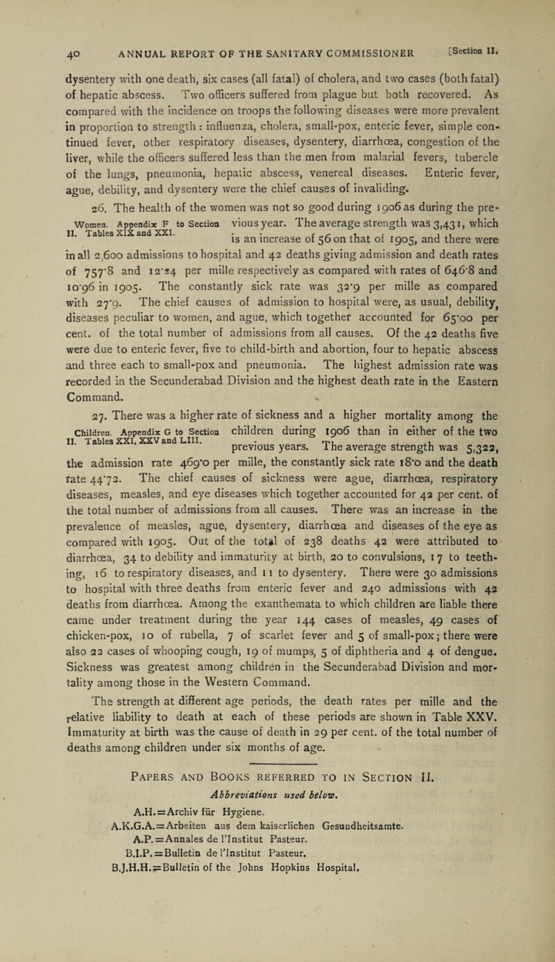 dysentery with one death, six cases (all fatal) of cholera, and two cases (both fatal) of hepatic abscess. Two officers suffered from plague but both recovered. As compared with the incidence on troops the following diseases were more prevalent in proportion to strength : influenza, cholera, small-pox, enteric fever, simple con¬ tinued fever, other respiratory diseases, dysentery, diarrhoea, congestion of the liver, while the officers suffered less than the men from malarial fevers, tubercle of the lungs, pneumonia, hepatic abscess, venereal diseases. Enteric fever, ague, debility, and dysentery were the chief causes of invaliding. 26. The health of the women was not so good during 1906 as during the pre- Women. Appendix f to Section viousyear. The average strength was 3,431, which II. Tables XIX and XXI. • • f ,, , c „ , is an increase ot 56 on that of 1905, and there were in all 2,600 admissions to hospital and 42 deaths giving admission and death rates of 757*8 and 12*24 per mille respectively as compared with rates of 6468 and io’96 in 1905. The constantly sick rate was 32*9 per mille as compared with 27*9. The chief causes of admission to hospital were, as usual, debility^ diseases peculiar to women, and ague, which together accounted for 65*00 per cent, of the total number of admissions from all causes. Of the 42 deaths five were due to enteric fever, five to child-birth and abortion, four to hepatic abscess and three each to small-pox and pneumonia. The highest admission rate was recorded in the Secunderabad Division and the highest death rate in the Eastern Command. 27. There was a higher rate of sickness and a higher mortality among the Children. Appendix g to Section children during 1906 than in either of the two II. Tablea XXL XXV and LIII. • rp, . .1 previous years. I he average strength was 5,322, the admission rate 469*0 per mille, the constantly sick rate 18*0 and the death rate 4472. The chief causes of sickness were ague, diarrhoea, respiratory diseases, measles, and eye diseases wrhich together accounted for 42 per cent, of the total number of admissions from all causes. There was an increase in the prevalence of measles, ague, dysentery, diarrhoea and diseases of the eye as compared with 1905. Out of the total of 238 deaths 42 were attributed to diarrhoea, 34 to debility and immaturity at birth, 20 to convulsions, 17 to teeth¬ ing, 16 to respiratory diseases, and 11 to dysentery. There were 30 admissions to hospital with three deaths from enteric fever and 240 admissions with 42 deaths from diarrhoea. Among the exanthemata to which children are liable there came under treatment during the year 144 cases of measles, 49 cases of chicken-pox, 10 of rubella, 7 of scarlet fever and 5 of small-pox; there were also 22 cases of whooping cough, 19 of mumps, 5 of diphtheria and 4 of dengue. Sickness was greatest among children in the Secunderabad Division and mor¬ tality among those in the Western Command. The strength at different age periods, the death rates per mille and the relative liability to death at each of these periods are shown in Table XXV. Immaturity at birth was the cause of death in 29 per cent, of the total number of deaths among children under six months of age. Papers and Books referred to in Section II. Abbreviations used below. A.H. = Archiv fur Hygiene. A. K.G.A. = Arbeiten aus dem kaiserlichen Gesundheitsamte. A.P. =Annales de l’lnstitut Pasteur. B.I.P. = Bulletin del'Institut Pasteur. B. J.H.H. = BulIetin of the Johns Hopkins Hospital.