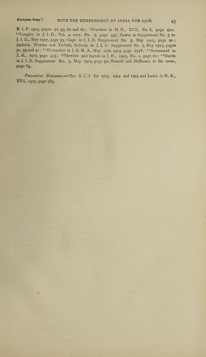 B. I. P. 1907, pages 42, 59, 60 and 61 ; 9Fraenkel in H. R., XVII, No. 8, page 470; 10Longley in J. I. D., Vol. 4, 1907, No. 3, page 397; Sawin in Supplement No. 3 to J. I. D., May 1907, page 33; Gage in J. I. D. Supplement No. 3, May 1907, page 20 ; Jackson, Weston and Tarbett, Sellards in J. I. D. Supplement No. 3, May 1907, pages 3°> 39 and 41 ; 11 Shoemaker in J. A. M. A., May 25th, 1907, page 1748; 12Brummund in Z. H., 1907, page 425; 13Hewlett and Barton in J. H., 1907, No. 1, page 22 ; 14Harris in J. I. D. Supplement No. 3, May 1907, page 50; Russell and Hoffmann in the same, page 63. Preventive Measures.—1Ste S. C. I. for 1903,. 1904 and 1905 and Lentz in H. R,, XVII, 1907, page 383.