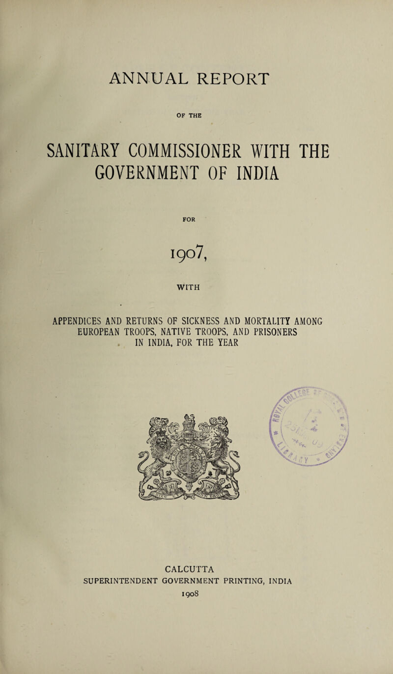 OF THE SANITARY COMMISSIONER WITH THE GOVERNMENT OF INDIA FOR 1907, WITH APPENDICES AND RETURNS OF SICKNESS AND MORTALITY AMONG EUROPEAN TROOPS, NATIVE TROOPS, AND PRISONERS IN INDIA, FOR THE YEAR CALCUTTA SUPERINTENDENT GOVERNMENT PRINTING, INDIA 1908