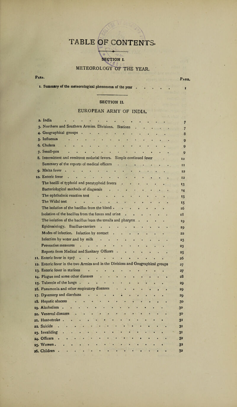 / CV-' TABLE OF CONTENTS. METEOROLOGY OF THE YEAR. Para. i. Summary of the meteorological phenomena of the year . SECTION II. EUROPEAN ARMY OF INDIA. 3. India . 3. Northern and Southern Armies. Divisions. Stations 4. Geographical groups. 5. Influenza . 6. Cholera. 7. Small-pox. 8. Intermittent and remittent malarial fevers. Simple continued fever Summary of the reports of medical officers. 9. Malta fever. 10. Enteric fever. The bacilli of typhoid and paratyphoid fevers. Bacteriological methods of diagnosis. The ophthalmic reaction test. The Widal test.. The isolation of the bacillus from the blood. Isolation of the bacillus from the foeces and urine. The isolation of the bacillus from the tonsils and pharynx .... Epidemiology. Bacillus-carriers ......... Modes of infection. Infection by contact. Infection by water and by milk. Preventive measures. Reports from Medical and Sanitary Officers. 11. Enteric fever in .. 12. Enteric fever in the two Armies and in the Divisions and Geographical groups 13. Enteric fever in stations .. 14. Plague and some other diseases .. 15. Tubercle of the lungs.. . 16. Pneumonia and other respiratory diseases. 17. Dysentery and diarrhoea .. 18. Hepatic abscess .. 19. Alcoholism .. 20. Venereal diseases ... 21. Heat-stroke . . . .. 22. Suicide. 23. Invaliding. 34. Officers. 25. Women. .. 26. Children.. Pagb, 1 7 7 8 9 9 9 10 11 12 12 13 14 15 15 16 18 *9 19 22 23 23 25 26 27 27 28 29 29 29 30 30 30 31 3i 31 32 32 32