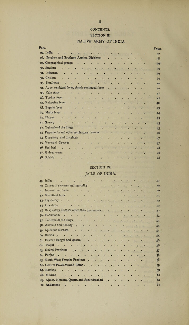 CONTENTS. SECTION III. NATIVE ARMY OF INDIA. Para. 27. India. 28. Northern and Southern Armies. Divisions. 29. Geographical groups. 30. Stations .. 31. Influenza. 32. Cholera. 33* Small-pox .... ...... 34. Ague, remittent fever, simple continued fever 35. Kala Azar.. . . . 36. Typhus fever.. 37. Relapsing fever. 38. Enteric fever. 39. Malta fever. 40. Plague. 41. Scurvy. 42. Tubercle of the lungs . . 43. Pneumonia and other respiratory diseases . 44. Dysentery and diarrhoea. 45. Venereal diseases. 46. Beri beri .. 47. Guinea worm.. 48. Suicide ... SECTION IV. JAILS OF INDIA. 49. India • • • , • 49 50. Causes of sickness and mortality 50 51. Intermittent fever. . 50 52. Remittent fever. 51 53. Dysentery. ,52 54. Diarrhoea. 52 55. Respiratory diseases other than pneumonia. 52 56. Pneumonia. 53 57. Tubercle of the lungs 58. Anaemia and debility 59. Epidemic diseases . 54 60 Burma .. 55 61. Eastern Bengal and Assam. 56 62. Bengal. 56 63. United Provinces . 57 64. Punjab. 58 65. North-West Frontier Province. 58 66. Central Provinces and Berar. 59 67. Bombay. 59 68. Madras. 60 69. Ajmer, Mercara, Quetta and Secunderabad ...... 60 70. Andamans .......... .. 61 Page 37 38 39 39 39 39 . 40 . 40 41 42 . 42 43 44 45 45 45 . 46 47 > 47 48 . 48 48