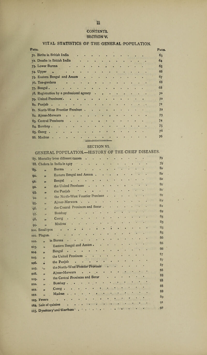 ••• 111 CONTENTS. SECTION V. VITAL STATISTICS OF THE GENERAL POPULATION. Para. Page. 71. Births in British India. 63 72. Deaths in British India. 64 73. Lower Burma ....... 65 74. Upper „ 66 75. Eastern Bengal and Assam. 67 76. Tea-gardens . 68 77. Bengal. 68 78. Registration by a professional agency. 70 79. United Provinces’.. 7° 80. Punjab. 71 81. North-West Frontier Province . .. 72 82. Ajmer-Merwara. 73 83. Central Provinces .•••»••*•»• 74 84. Bombay. 75 85. Coorg. 76 86. Madras. 76 SECTION VI. GENERAL POPULATION.—HISTORY OF THE CHIEF DISEASES. 87. Mortality from different causes . . . • 0 • * • • 88. Cholera in India in 1907 . . . . 8g. 99 90. i) Eastern Bengal and Assam . 0 ♦ 0 0 0 91. »> 92. 99 the United Provinces • • 9 * * 93- 99 the Punjab * • • • 0 • • • • 94- 99 the North-West Frontier Province • • • • • • 95- » 96. 99 the Central Provinces and Berar . • 1 0 • • 97- *• Bombay • • 98. 99 Coorg. 99. 99 Madras • • • 0 • • • * • loo. IOI. Plague. • • • * 102. 99 103. Eastern Bengal and Assam . 0 W • • • • 104 » Bengal .. 105. 99 the United Provinces . • • 0 * • • 106. >1 107. 'll the North-West Frontier Province ♦ • 0 • • * 108. 99 Ajmer-Merwara . ... * 109. 99 the Central Provinces and Berar • • 0 0 • • 1:0. tt Bombay . * • * . • • • • • * I in. 99 112. 99 Madras • t # • • M3- Fevers .* • • 0 • • * 114- Sale of -quinine. • • # • • • • • * 79 79 80 80 80 81 81 81 82 82 82 33 23 83 85 86 86 86 87 87 87 88 88 88 88 88 89 91 92