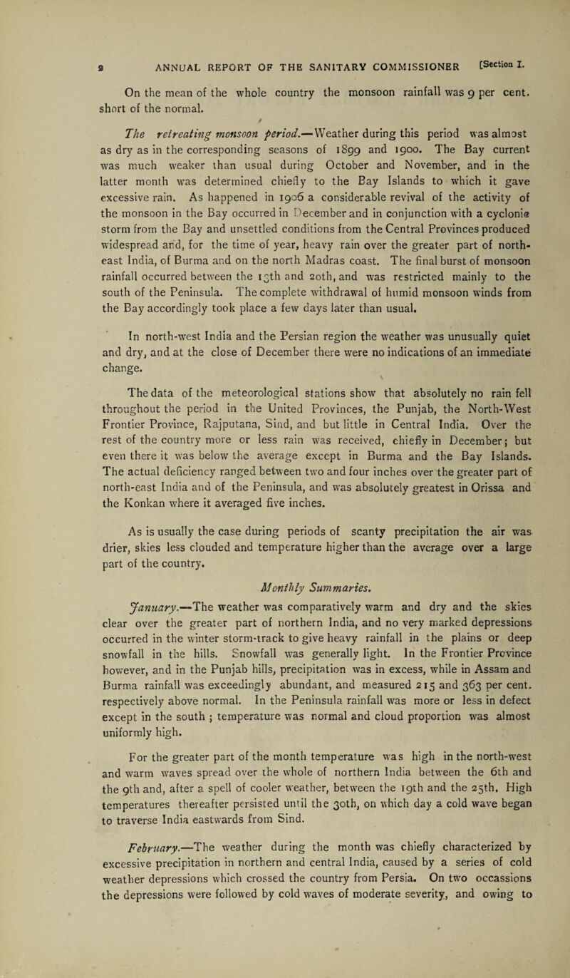 ANNUAL REPORT OF THE SANITARY COMMISSIONER [Section I. On the mean of the whole country the monsoon rainfall was 9 per cent, short of the normal. M The retreating monsoon period.—Weather during this period was almost as dry as in the corresponding seasons of 1899 and 1900. The Bay current was much weaker than usual during October and November, and in the latter month was determined chiefly to the Bay Islands to which it gave excessive rain. As happened in 1906 a considerable revival of the activity of the monsoon in the Bay occurred in December and in conjunction with a cycloni® storm from the Bay and unsettled conditions from the Central Provinces produced widespread and, for the time of year, heavy rain over the greater part of north¬ east India, of Burma and on the north Madras coast. The final burst of monsoon rainfall occurred between the 13th and 20th, and wras restricted mainly to the south of the Peninsula. The complete withdrawal of humid monsoon winds from the Bay accordingly took place a few days later than usual. In north-west India and the Persian region the weather was unusually quiet and dry, and at the close of December there were no indications of an immediate change. The data of the meteorological stations show that absolutely no rain fell throughout the period in the United Provinces, the Punjab, the North-West Frontier Province, Rajputana, Sind, and but little in Central India. Over the rest of the country more or less rain was received, chiefly in December; but even there it was below the average except in Burma and the Bay Islands. The actual deficiency ranged between two and four inches over the greater part of north-east India and of the Peninsula, and was absolutely greatest in Orissa and the Konkan where it averaged five inches. As is usually the case during periods of scanty precipitation the air was drier, skies less clouded and temperature higher than the average over a large part of the country. Monthly Summaries. January*—”The weather was comparatively warm and dry and the skies clear over the greater part of northern India, and no very marked depressions occurred in the winter storm-track to give heavy rainfall in the plains or deep snowfall in the hills. Snowfall was generally light. In the Frontier Province however, and in the Punjab hills, precipitation was in excess, while in Assam and Burma rainfall was exceedingly abundant, and measured 215 and 363 per cent, respectively above normal. In the Peninsula rainfall was more or less in defect except in the south ; temperature was normal and cloud proportion was almost uniformly high. For the greater part of the month temperature was high in the north-west and warm waves spread over the whole of northern India between the 6th and the 9th and, after a spell of cooler weather, between the 19th and the 25th. High temperatures thereafter persisted until the 30th, on which day a cold wave began to traverse India eastwards from Sind. February.—The weather during the month was chiefly characterized by excessive precipitation in northern and central India, caused by a series of cold weather depressions which crossed the country from Persia. On two occassions the depressions were followed by cold waves of moderate severity, and owing to