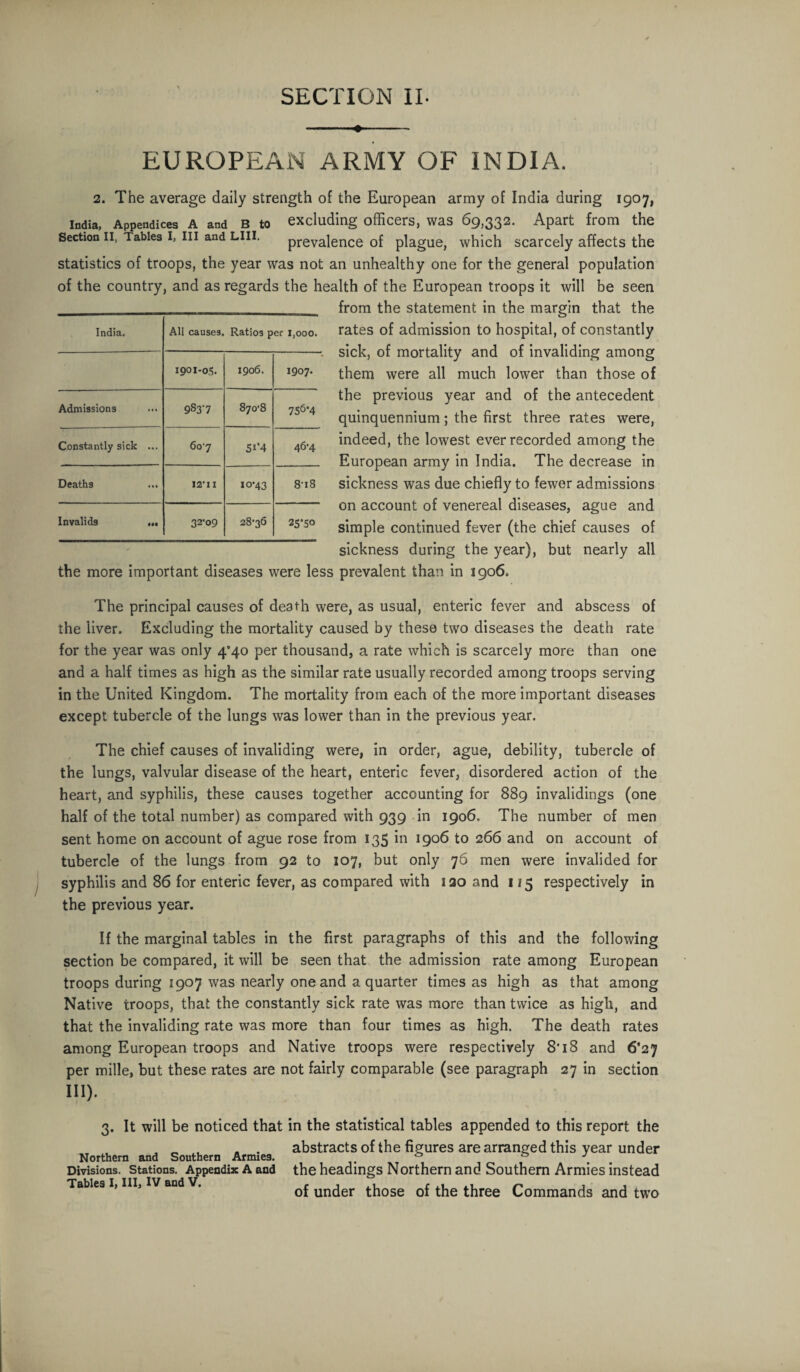 ♦ EUROPEAN ARMY OF INDIA. 2. The average daily strength of the European army of India during 1907, India, Appendices A and b to excluding officers, was 69,332. Apart from the Section ii, Tables I, in and LIU. prevalence of plague, which scarcely affects the statistics of troops, the year was not an unhealthy one for the general population of the country, and as regards the health of the European troops it will be seen from the statement in the margin that the rates of admission to hospital, of constantly sick, of mortality and of invaliding among them were all much lower than those of the previous year and of the antecedent quinquennium; the first three rates were, indeed, the lowest ever recorded among the European army in India. The decrease in sickness was due chiefly to fewer admissions on account of venereal diseases, ague and simple continued fever (the chief causes of sickness during the year), but nearly all the more important diseases were less prevalent than in 1906. India. AH causes. Ratios per 1,000. 1901-05. 1906. 1907. Admissions 9S3-7 870-8 756*4 Constantly sick ... 607 5«’4 46-4 Deaths 12*1 X xo-43 8-i8 Invalids ... 32'o9 28-36 25*50 The principal causes of death were, as usual, enteric fever and abscess of the liver. Excluding the mortality caused by these two diseases the death rate for the year was only 4*40 per thousand, a rate which is scarcely more than one and a half times as high as the similar rate usually recorded among troops serving in the United Kingdom. The mortality from each of the more important diseases except tubercle of the lungs was lower than in the previous year. The chief causes of invaliding were, in order, ague, debility, tubercle of the lungs, valvular disease of the heart, enteric fever, disordered action of the heart, and syphilis, these causes together accounting for 889 invalidings (one half of the total number) as compared with 939 in 1906, The number of men sent home on account of ague rose from 135 in 1906 to 266 and on account of tubercle of the lungs from 92 to 107, but only 76 men were invalided for syphilis and 86 for enteric fever, as compared with 120 and 115 respectively in the previous year. If the marginal tables in the first paragraphs of this and the following section be compared, it will be seen that the admission rate among European troops during 1907 was nearly one and a quarter times as high as that among Native troops, that the constantly sick rate was more than twice as high, and that the invaliding rate was more than four times as high. The death rates among European troops and Native troops were respectively 8*18 and 6*27 per mille, but these rates are not fairly comparable (see paragraph 27 in section III). 3. It will be noticed that in the statistical tables appended to this report the . „ . „ . abstracts of the figures are arranged this year under Northern and Southern Armies * & \ Divisions, stations. Appendix A and the headings Northern and Southern Armies instead Tables i, in, iv and v. 0f under those of the three Commands and two