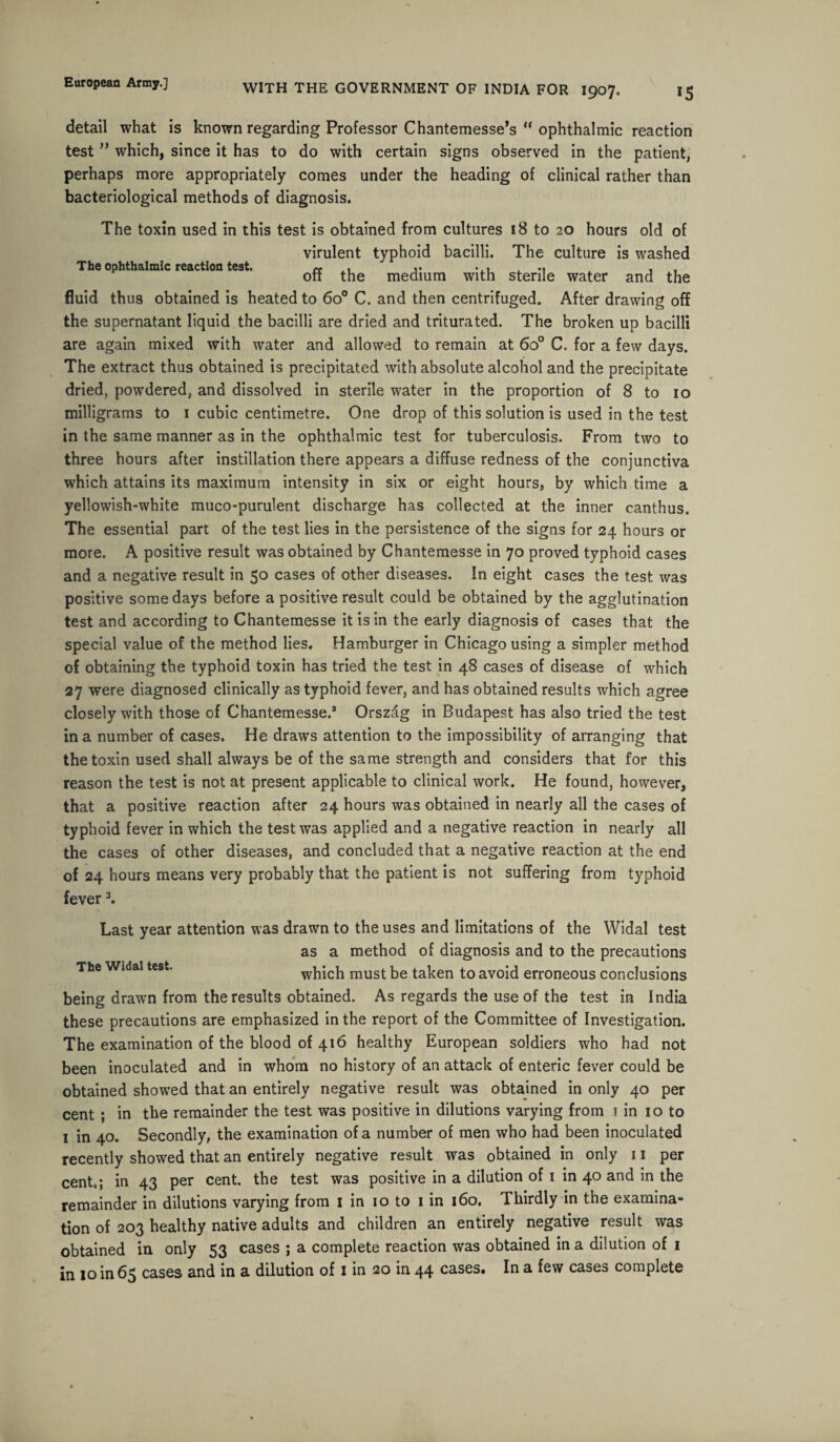 detail what is known regarding Professor Chantemesse’s “ ophthalmic reaction test ” which, since it has to do with certain signs observed in the patient, perhaps more appropriately comes under the heading of clinical rather than bacteriological methods of diagnosis. The toxin used in this test is obtained from cultures 18 to 20 hours old of virulent typhoid bacilli. The culture is washed The ophthalmic reaction test. «• .1 j* , on the medium with sterile water and the fluid thus obtained is heated to 6o° C. and then centrifuged. After drawing off the supernatant liquid the bacilli are dried and triturated. The broken up bacilli are again mixed with water and allowed to remain at 6o° C. for a few days. The extract thus obtained is precipitated with absolute alcohol and the precipitate dried, powdered, and dissolved in sterile water in the proportion of 8 to 10 milligrams to 1 cubic centimetre. One drop of this solution is used in the test in the same manner as in the ophthalmic test for tuberculosis. From two to three hours after instillation there appears a diffuse redness of the conjunctiva which attains its maximum intensity in six or eight hours, by which time a yellowish-white muco-purulent discharge has collected at the inner canthus. The essential part of the test lies in the persistence of the signs for 24 hours or more. A positive result was obtained by Chantemesse in 70 proved typhoid cases and a negative result in 50 cases of other diseases. In eight cases the test was positive some days before a positive result could be obtained by the agglutination test and according to Chantemesse it is in the early diagnosis of cases that the special value of the method lies. Hamburger in Chicago using a simpler method of obtaining the typhoid toxin has tried the test in 48 cases of disease of which 27 were diagnosed clinically as typhoid fever, and has obtained results which agree closely with those of Chantemesse.3 Orszag in Budapest has also tried the test in a number of cases. He draws attention to the impossibility of arranging that the toxin used shall always be of the same strength and considers that for this reason the test is not at present applicable to clinical work. He found, however, that a positive reaction after 24 hours was obtained in nearly all the cases of typhoid fever in which the test was applied and a negative reaction in nearly all the cases of other diseases, and concluded that a negative reaction at the end of 24 hours means very probably that the patient is not suffering from typhoid fever 3. Last year attention was drawn to the uses and limitations of the Widal test as a method of diagnosis and to the precautions The Widal test. which must be taken to avoid erroneous conclusions being drawn from the results obtained. As regards the use of the test in India these precautions are emphasized in the report of the Committee of Investigation. The examination of the blood of 416 healthy European soldiers who had not been inoculated and in whom no history of an attack of enteric fever could be obtained showed that an entirely negative result was obtained in only 40 per cent ; in the remainder the test was positive in dilutions varying from 1 in 10 to 1 in 40. Secondly, the examination of a number of men who had been inoculated recently showed that an entirely negative result was obtained in only 11 per cent.; in 43 per cent, the test was positive in a dilution of 1 in 40 and in the remainder in dilutions varying from 1 in 10 to 1 in 160. Thirdly in the examina¬ tion of 203 healthy native adults and children an entirely negative result was obtained in only 53 cases ; a complete reaction was obtained in a dilution of 1