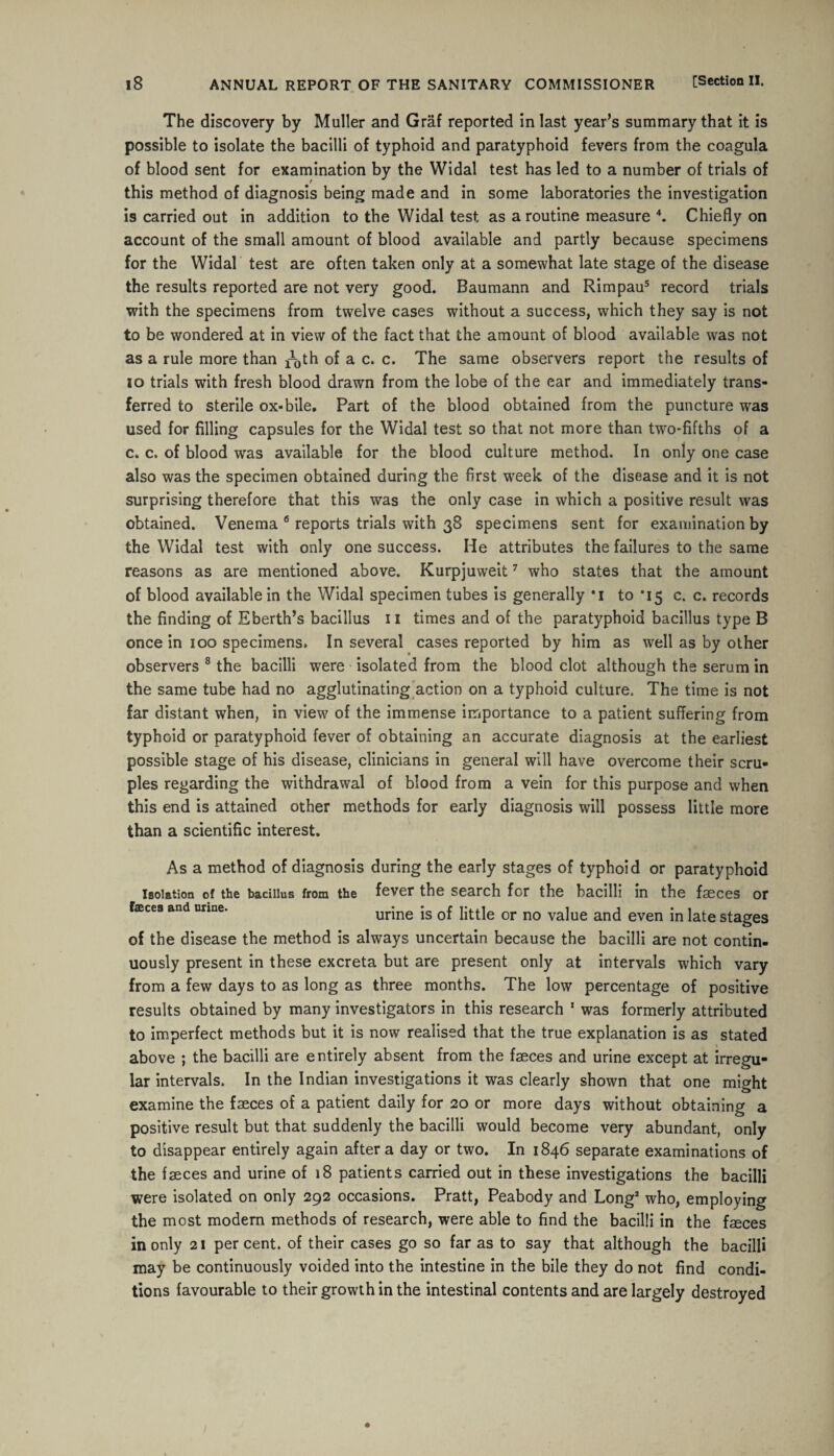 The discovery by Muller and Graf reported in last year’s summary that it is possible to isolate the bacilli of typhoid and paratyphoid fevers from the coagula of blood sent for examination by the Widal test has led to a number of trials of this method of diagnosis being made and in some laboratories the investigation is carried out in addition to the Widal test as a routine measure 4. Chiefly on account of the small amount of blood available and partly because specimens for the Widal test are often taken only at a somewhat late stage of the disease the results reported are not very good. Baumann and Rimpau5 record trials with the specimens from twelve cases without a success, which they say is not to be wondered at in view of the fact that the amount of blood available was not as a rule more than ^th of a c. c. The same observers report the results of 10 trials with fresh blood drawn from the lobe of the ear and immediately trans¬ ferred to sterile ox-bile. Part of the blood obtained from the puncture was used for filling capsules for the Widal test so that not more than two-fifths of a c. c. of blood was available for the blood culture method. In only one case also was the specimen obtained during the first w^eek of the disease and it is not surprising therefore that this was the only case in which a positive result was obtained. Venema 6 reports trials with 38 specimens sent for examination by the Widal test with only one success. He attributes the failures to the same reasons as are mentioned above. Kurpjuweit7 who states that the amount of blood available in the Widal specimen tubes is generally *i to *15 c. c. records the finding of Kberth’s bacillus 11 times and of the paratyphoid bacillus type B once in 100 specimens. In several cases reported by him as well as by other observers 8 the bacilli were isolated from the blood clot although the serum in the same tube had no agglutinating action on a typhoid culture. The time is not far distant when, in view of the immense importance to a patient suffering from typhoid or paratyphoid fever of obtaining an accurate diagnosis at the earliest possible stage of his disease, clinicians in general will have overcome their scru¬ ples regarding the withdrawal of blood from a vein for this purpose and when this end is attained other methods for early diagnosis will possess little more than a scientific interest. As a method of diagnosis during the early stages of typhoid or paratyphoid isolation of the bacillus from the fever the search for the bacilli in the faeces or faeces and urine. urine is of little or no value and even in late stages of the disease the method is always uncertain because the bacilli are not contin¬ uously present in these excreta but are present only at intervals which vary from a few days to as long as three months. The low percentage of positive results obtained by many investigators in this research 1 was formerly attributed to imperfect methods but it is now realised that the true explanation is as stated above ; the bacilli are entirely absent from the faeces and urine except at irregu¬ lar intervals. In the Indian investigations it was clearly shown that one might examine the faeces of a patient daily for 20 or more days without obtaining a positive result but that suddenly the bacilli would become very abundant, only to disappear entirely again after a day or two. In 1846 separate examinations of the faeces and urine of 18 patients carried out in these investigations the bacilli were isolated on only 292 occasions. Pratt, Peabody and Long2 who, employing the most modern methods of research, were able to find the bacilli in the faeces in only 21 percent, of their cases go so far as to say that although the bacilli may be continuously voided into the intestine in the bile they do not find condi¬ tions favourable to their growth in the intestinal contents and are largely destroyed