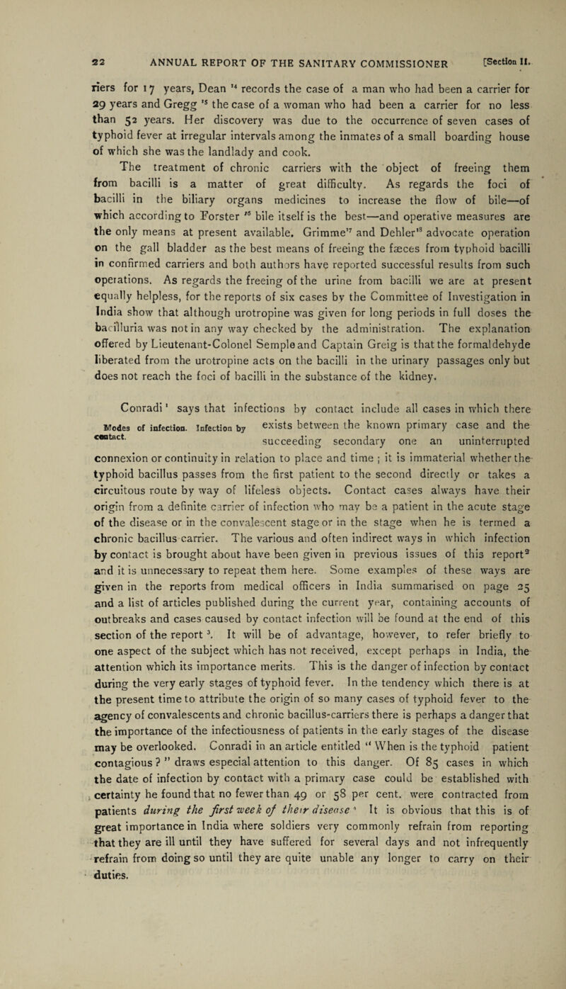 riers for 17 years, Dean 14 records the case of a man who had been a carrier for 29 years and Gregg ,s the case of a woman who had been a carrier for no less than 52 years. Her discovery was due to the occurrence of seven cases of typhoid fever at irregular intervals among the inmates of a small boarding house of which she was the landlady and cook. The treatment of chronic carriers with the object of freeing them from bacilli is a matter of great difficulty. As regards the foci of bacilli in the biliary organs medicines to increase the flow of bile—of which according to Forster 16 bile itself is the best—and operative measures are the only means at present available. Grimme'7 and Dehler'3 advocate operation on the gall bladder as the best means of freeing the faeces from typhoid bacilli in confirmed carriers and both authors have reported successful results from such operations. As regards the freeing of the urine from bacilli we are at present equally helpless, for the reports of six cases by the Committee of Investigation in India show that although urotropine was given for long periods in full doses the baciliuria was notin any way checked by the administration. The explanation offered by Lieutenant-Colonel Semple and Captain Greig is that the formaldehyde liberated from the urotropine acts on the bacilli in the urinary passages only but does not reach the foci of bacilli in the substance of the kidney. Conradi1 says that infections by contact include all cases in which there Modes of infection, infection by exists between the known primary case and the c*ntact succeeding secondary one an uninterrupted connexion or continuity in relation to place and time ; it is immaterial whether the typhoid bacillus passes from the first patient to the second directly or takes a circuitous route by way of lifeless objects. Contact cases always have their origin from a definite carrier of infection who may be a patient in the acute stage of the disease or in the convalescent stage or in the stage when he is termed a chronic bacillus carrier. The various and often indirect ways in which infection by contact is brought about have been given in previous issues of this report2 and it is unnecessary to repeat them here. Some examples of these ways are given in the reports from medical officers in India summarised on page 25 and a list of articles published during the current year, containing accounts of outbreaks and cases caused by contact infection will be found at the end of this section of the report3. It will be of advantage, however, to refer briefly to one aspect of the subject which has not received, except perhaps in India, the attention which its importance merits. This is the danger of infection by contact during the very early stages of typhoid fever. In the tendency which there is at the present time to attribute the origin of so many cases of typhoid fever to the agency of convalescents and chronic bacillus-carriers there is perhaps a danger that the importance of the infectiousness of patients in the early stages of the disease may be overlooked. Conradi in an article entitled “ When is the typhoid patient contagious ? ” draws especial attention to this danger. Of 85 cases in which the date of infection by contact with a primary case could be established with certainty he found that no fewer than 49 or 58 per cent, were contracted from patients during the first week of their disease 4 It is obvious that this is of great importance in India where soldiers very commonly refrain from reporting that they are ill until they have suffered for several days and not infrequently refrain from doing so until they are quite unable any longer to carry on their duties.