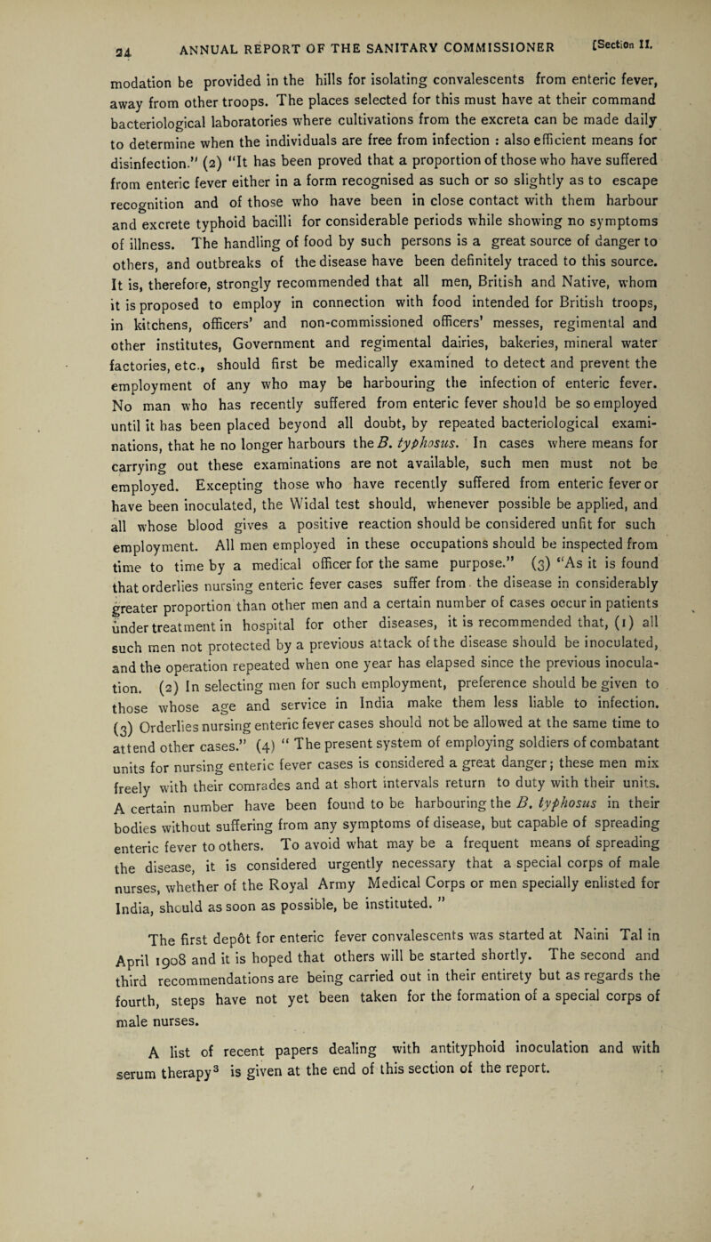 2A modation be provided in the hills for isolating convalescents from enteric fever, away from other troops. The places selected for this must have at their command bacteriological laboratories where cultivations from the excreta can be made daily to determine when the individuals are free from infection : also efficient means for disinfection.” (2) “It has been proved that a proportion of those who have suffered from enteric fever either in a form recognised as such or so slightly as to escape recognition and of those who have been in close contact with them harbour and excrete typhoid bacilli for considerable periods while showing no symptoms of illness. The handling of food by such persons is a great source of danger to others, and outbreaks of the disease have been definitely traced to this source. It is, therefore, strongly recommended that all men, British and Native, whom it is proposed to employ in connection with food intended for British troops, in kitchens, officers’ and non-commissioned officers’ messes, regimental and other institutes, Government and regimental dairies, bakeries, mineral water factories, etc., should first be medically examined to detect and prevent the employment of any who may be harbouring the infection of enteric fever. No man who has recently suffered from enteric fever should be so employed until it has been placed beyond all doubt, by repeated bacteriological exami¬ nations, that he no longer harbours the B. typhosus. In cases where means for carrying out these examinations are not available, such men must not be employed. Excepting those who have recently suffered from enteric fever or have been inoculated, the Widal test should, whenever possible be applied, and all whose blood gives a positive reaction should be considered unfit for such employment. All men employed in these occupations should be inspected from time to time by a medical officer for the same purpose.” (3) “As it is found that orderlies nursing enteric fever cases suffer from the disease in considerably greater proportion than other men and a certain number of cases occur in patients under treatment in hospital for other diseases, it is recommended that, (1) all such men not protected by a previous attack of the disease should be inoculated, and the operation repeated when one year has elapsed since the previous inocula¬ tion. (2) In selecting men for such employment, preference should be given to those whose age and service in India make them less liable to infection. (3) Orderlies nursing enteric fever cases should not be allowed at the same time to attend other cases.” (4) “ The present system of employing soldiers of combatant units for nursing enteric fever cases is considered a great danger; these men mix freely with their comrades and at short intervals return to duty with their units. A certain number have been found to be harbouring the B. typhosus in their bodies without suffering from any symptoms of disease, but capable of spreading enteric fever to others. To avoid what may be a frequent means of spreading the disease, it is considered urgently necessary that a special corps of male nurses, whether of the Royal Army Medical Corps or men specially enlisted for India, should as soon as possible, be instituted. ” The first depot for enteric fever convalescents was started at Naini Tal in April 1908 and it is hoped that others will be started shortly. The second and third recommendations are being carried out in their entirety but as regards the fourth, steps have not yet been taken for the formation of a special corps of male nurses. A list of recent papers dealing with antityphoid inoculation and with serum therapy3 is given at the end of this section of the report.