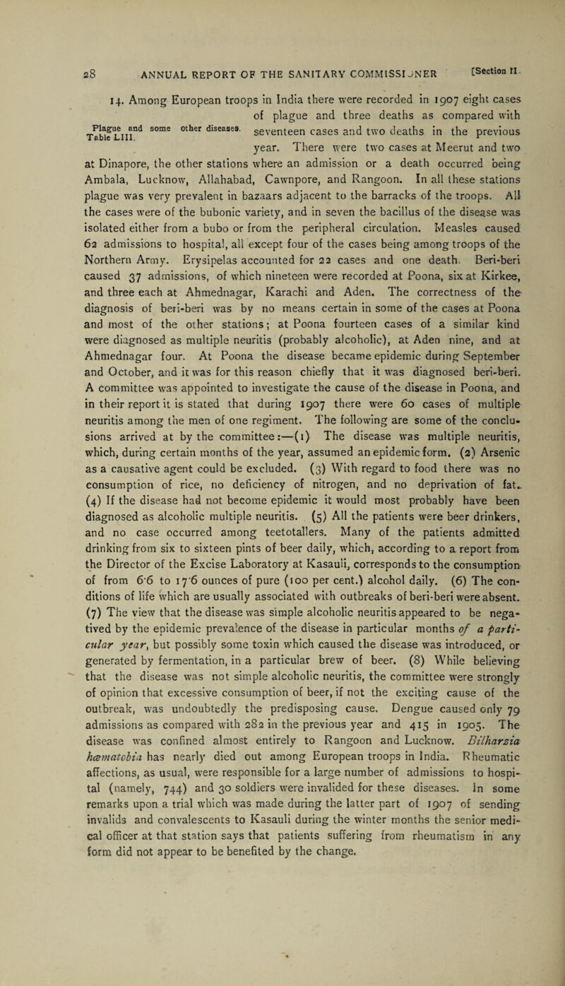 14. Among European troops in India there were recorded in 1907 eight cases of plague and three deaths as compared with Table Liiind S°me °ther diseases' seventeen cases and two deaths in the previous year. There were two cases at Meerut and two at Dinapore, the other stations where an admission or a death occurred being Ambala, Lucknow, Allahabad, Cawnpore, and Rangoon. In all these stations plague was very prevalent in bazaars adjacent to the barracks of the troops. All the cases were of the bubonic variety, and in seven the bacillus of the disease was isolated either from a bubo or from the peripheral circulation. Measles caused 62 admissions to hospital, all except four of the cases being among troops of the Northern Army. Erysipelas accounted for 22 cases and one death. Beri-beri caused 37 admissions, of which nineteen were recorded at Poona, six at Kirkee, and three each at Ahmednagar, Karachi and Aden. The correctness of the diagnosis of beri-beri was by no means certain in some of the cases at Poona and most of the other stations; at Poona fourteen cases of a similar kind were diagnosed as multiple neuritis (probably alcoholic), at Aden nine, and at Ahmednagar four. At Poona the disease became epidemic during September and October, and it was for this reason chiefly that it was diagnosed beri-beri. A committee was appointed to investigate the cause of the disease in Poona, and in their report it is stated that during 1907 there were 60 cases of multiple neuritis among the men of one regiment. The following are some of the conclu¬ sions arrived at by the committee:—(1) The disease was multiple neuritis, which, during certain months of the year, assumed an epidemic form. (2) Arsenic as a causative agent could be excluded. (3) With regard to food there was no consumption of rice, no deficiency of nitrogen, and no deprivation of fat.. (4) If the disease had not become epidemic it would most probably have been diagnosed as alcoholic multiple neuritis. (5) All the patients were beer drinkers, and no case occurred among teetotallers. Many of the patients admitted drinking from six to sixteen pints of beer daily, which, according to a report from the Director of the Excise Laboratory at Kasauli, corresponds to the consumption of from 6 6 to 17 6 ounces of pure (100 per cent.) alcohol daily. (6) The con¬ ditions of life which are usually associated with outbreaks of beri-beri were absent. (7) The view that the disease was simple alcoholic neuritis appeared to be nega¬ tived by the epidemic prevalence of the disease in particular months of a parti- culc^ year, but possibly some toxin which caused the disease was introduced, or generated by fermentation, in a particular brew of beer. (8) While believing that the disease was not simple alcoholic neuritis, the committee were strongly of opinion that excessive consumption of beer, if not the exciting cause of the outbreak, was undoubtedly the predisposing cause. Dengue caused only 79 admissions as compared with 2S2 in the previous year and 415 in 1905. The disease was confined almost entirely to Rangoon and Lucknow. Bilharzia hcematobia has nearly died out among European troops in India. Rheumatic affections, as usual, were responsible for a large number of admissions to hospi¬ tal (namely, 744) and 30 soldiers were invalided for these diseases. In some remarks upon a trial which was made during the latter part of 1907 of sending invalids and convalescents to Kasauli during the winter months the senior medi¬ cal officer at that station says that patients suffering from rheumatism in any form did not appear to be benefited by the change.