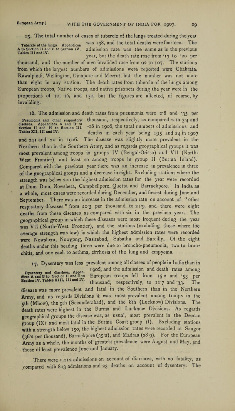 15. The total number of cases of tubercle of the lungs treated during the year A ,. was 1-38, and the total deaths were fourteen. The Tubercle of the lungs Appendices . . A to Section ii and e to Section iv. admission rate was the same as in the previous Tables III and IV. , , . , f year, but the death rate rose from *17 to *20 per thousand, and the number of men invalided rose from 92 to 107. The stations from which the largest numbers of admissions were reported were Chakrata, Rawalpindi, Wellington, Dinapore and Meerut, but the number was not more than eight in any station. The death rates from tubercle of the lungs among European troops, Native troops, and native prisoners during the year were in the proportions of 10, 16, and 150, but the figures are affected, of course, by invaliding. 16. The admission and death rates from pneumonia were 2*8 and ‘35 per Pneumonia and other respiratory thousand, respectively, as compared with 3'4 and Sertion3,II*ndenHCCto^erttan^ii *28 m the tota{ numbers of admissions and Tables xii, in and iv. deaths in each year being 195 and 24 in 1907 and 241 and 20 in 1906. The disease was slightly more prevalent in the Northern than in the Southern Army, and as regards geographical groups it was most prevalent among troops in groups IV (Bengal-Orissa) and V11 (North- West Frontier), and least so among troops in group II (Burma Inland). Compared with the previous year there was an increase in prevalence in three of the geographical groups and a decrease in eight. Excluding stations where the strength was below 200 the highest admission rates for the year were recorded at Dum Dum, Nowshera, Campbellpore, Quetta and Barrackpore. In India as a whole, most cases were recorded during December, and fewest during June and September. There was an increase in the admission rate on account of “ other respiratory diseases M from 20’3 per thousand to 21*9, and there were eight deaths from these diseases as compared with six in the previous year. The geographical group in which these diseases were most frequent during the year was VII (North-West Frontier), and the stations (excluding those where the average strength was low) in which the highest admission rates were recorded were Nowshera, Nowgong, Nasirabad, Subathu and Bareilly. Of the eight deaths under this heading three were due to broncho-pneumonia, two to bron¬ chitis, and one each to asthma, cirrhosis of the lung and empyema. 17. Dysentery was less prevalent among all classes of people in India than in 1006. and the admission and death rates among Dyaentery and diarrhoea. Appen- dices a and b to Section ii and e to European troops feu from 15 2 and *53 per Section IV, Tables xill, in and iv thousand, respectively, to 117 and *33. The disease was more prevalent and fatal in the Southern than in the Northern Army, and as regards Divisions it was most prevalent among troops in the 5th (Mhow), the 9th (Secunderabad), and the 8th (Lucknow) Divisions. The death rates were highest in the Burma and Lucknow Divisions. As regards geographical groups the disease was, as usual, most prevalent in the Deccan group (IX) and most fatal in the Burma Coast group (I). Excluding stations with a strength below 150, the highest admission rates were recorded at Saugor (36*2 per thousand), Barrackpore (35*2), and Madras (28-9). For the European Army as a whole, the months of greatest prevalence were August and May, and those of least prevalence June and January. There were 1,012 admissions on account of diarrhoea, with no fatality, as compared with 813 admissions and 23 deaths on account of dysentery. The