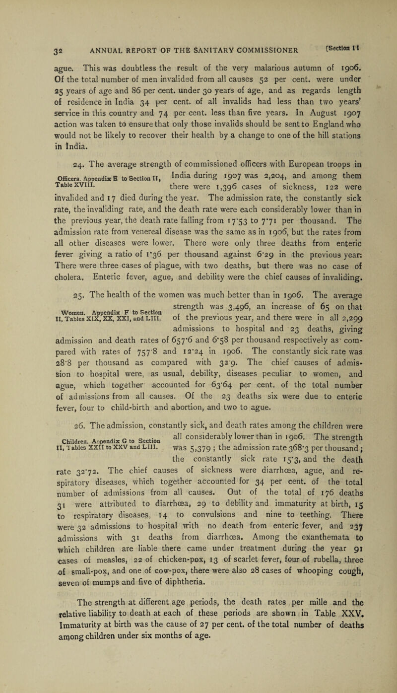 32 ague. This was doubtless the result of the very malarious autumn of 1906. Of the total number of men invalided from all causes 52 per cent, were under 25 years of age and 86 per cent, under 30 years of age, and as regards length of residence in India 34 per cent, of all invalids had less than two years’ service in this country and 74 per cent, less than five years. In August 1907 action was taken to ensure that only those invalids should be sent to England who would not be likely to recover their health by a change to one of the hill stations in India. 24. The average strength of commissioned officers with European troops in Officers. Appendix s to Section II, India during 1907 was 2,204, and among them Table xviii. there were 1,396 cases of sickness, 122 were invalided and 17 died during the year. The admission rate, the constantly sick rate, the invaliding rate, and the death rate were each considerably lower than in the previous year, the death rate falling from 17*53 to 7*71 per thousand. The admission rate from venereal disease was the same as in 1906, but the rates from all other diseases were lower. There were only three deaths from enteric fever giving a ratio of 1*36 per thousand against 6*29 in the previous year: There were three cases of plague, with two deaths, but there was no case of cholera. Enteric fever, ague, and debility were the chief causes of invaliding. 25. The health of the women was much better than in 1906. The average strength was 3,496, an increase of 65 on that Women. Appendix F to Section r . . , , II, Tables xix, xx, xxi, and Lin. ot the previous year, and there were in all 2,299 admissions to hospital and 23 deaths, giving admission and death rates of 657*6 and 6*58 per thousand respectively as* com¬ pared with rates of 757 8 and 12*24 in 1906. The constantly sick rate was 28*8 per thousand as compared with 32 9. The chief causes of admis¬ sion to hospital were, as usual, debility, diseases peculiar to women, and ague, which together accounted for 63*64 per cent, of the total number of admissions from all causes. Of the 23 deaths six were due to enteric fever, four to child-birth and abortion, and two to ague. 26. The admission, constantly sick, and death rates among the children were Children. A,pendis G to Section a11 considerably lower than in , 906. The strength II, Tables xxii to xxv and liii. was 5,379 ; the admission rate 368*3 per thousand ; the constantly sick rate 15*3, and the death rate 32*72. The chief causes of sickness were diarrhoea, ague, and re¬ spiratory diseases, which together accounted for 34 per cent, of the total number of admissions from all causes. Out of the total of 176 deaths 31 were attributed to diarrhoea, 29 to debility and immaturity at birth, 15 to respiratory diseases, 14 to convulsions and nine to teething. There were 32 admissions to hospital with no death from enteric fever, and 237 admissions with 31 deaths from diarrhoea. Among the exanthemata to which children are liable there came under treatment during the year 91 cases of measles, 22 of chicken-pox, 13 of scarlet fever, four of rubella, three of small-pox, and one of cow-pox, there were also 28 cases of whooping cough, seven of mumps and five of diphtheria. The strength at different age periods, the death rates per mille and the relative liability to death at each of these periods are shown in Table XXV. Immaturity at birth was the cause of 27 per cent, of the total number of deaths among children under six months of age.