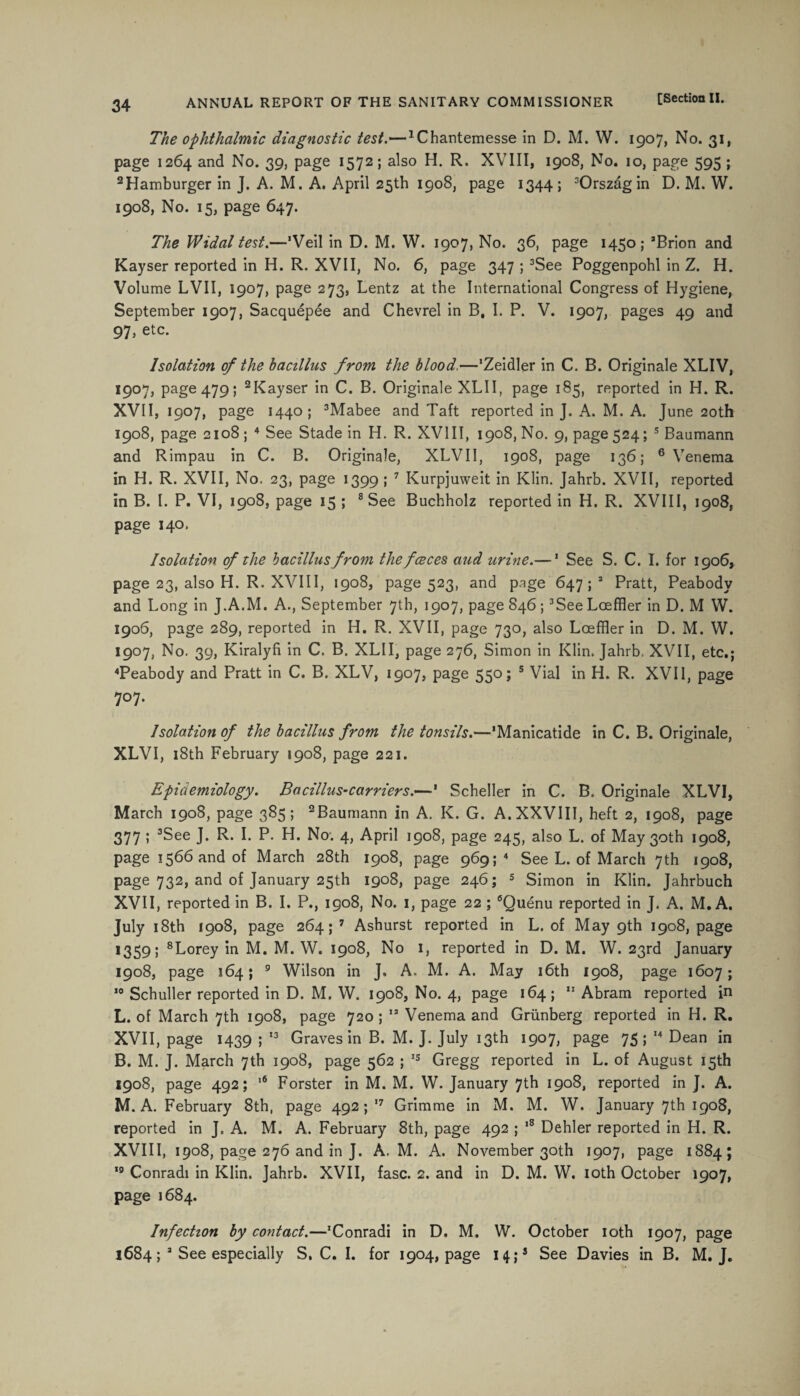 The ophthalmic diagnostic test.—1Chantemesse in D. M. W. 1907, No. 31, page 1264 and No. 39, page 1572; also H. R. XVIII, 1908, No. 10, page 595 ; 2 Hamburger in J. A. M. A. April 25th 1908, page 1344 ; 3Orszag in D. M. W. 1908, No. 15, page 647. The Widal test.—’Veil in D. M. W. 1907, No. 36, page 1450; 3Brion and Kayser reported in H. R. XVII, No. 6, page 347 ; 3See Poggenpohl in Z. H. Volume LVII, 1907, page 273, Lentz at the International Congress of Hygiene, September 1907, Sacquepee and Chevrel in B, I. P. V. 1907, pages 49 and 97, etc. Isolation of the bacillus from the blood.—'Zeidler in C. B. Originale XLIV, 1907, page 479; 2Kayser in C. B. Originale XLII, page 185, reported in H. R. XVII, 1907, page 1440; 3Mabee and Taft reported in J. A. M. A. June 20th 1908, page 2108 ; 4 See Stade in H. R. XVIII, 1908, No. 9, page 524; 5 Baumann and Rimpau in C. B. Originale, XLVII, 1908, page 136; 6 Venema in H. R. XVII, No. 23, page 1399 ; 7 Kurpjuweit in Klin. Jahrb. XVII, reported in B. 1. P. VI, 1908, page 15 ; 8 See Buchholz reported in H. R. XVIII, 1908, page 140. Isolation of the bacillus from thefceces aud urine.—1 See S. C. I. for 1906, page 23, also H. R. XVIII, 1908, page 523, and page 647; 3 Pratt, Peabody and Long in J.A.M. A., September 7th, 1907, page 846; 3See Lceffler in D. M W. 1906, page 289, reported in H. R. XVII, page 730, also Loeffler in D. M. W. 1907, No. 39, Kiralyfi in C. B. XLII, page 276, Simon in Klin. Jahrb, XVII, etc.; 4Peabody and Pratt in C. B. XLV, 1907, page 550; 5 Vial in H. R. XVII, page 707. Isolation of the bacillus from the tonsils.—'Manicatide in C. B. Originale, XLVI, 18th February 1908, page 221. Epidemiology. Bacillus-carriers.—' Scheller in C. B. Originale XLVI, March 1908, page 385; 2Baumann in A. K. G. A.XXVIII, heft 2, 1908, page 377 ; 3See J. R. I. P. H. No. 4, April 1908, page 245, also L. of May 30th 1908, page 1566 and of March 28th 1908, page 969; 4 See L. of March 7th 1908, page 732, and of January 25th 1908, page 246; 5 Simon in Klin. Jahrbuch XVII, reported in B. I. P., 1908, No. 1, page 22 ; 6Quenu reported in J. A. M. A. Ju'y 18th 1908, page 264; 7 Ashurst reported in L. of May 9th 1908, page 1359 5 8Lorey in M. M. W. 1908, No 1, reported in D. M. W. 23rd January 1908, page 164; 9 Wilson in J. A. M. A. May 16th 1908, page 1607; 10 Schuller reported in D. M. W. 1908, No. 4, page 164; 11 Abram reported in L. of March 7th 1908, page 720 ; 13 Venema and Griinberg reported in H. R. XVII, page 1439 ; 13 Graves in B. M. J. July 13th 1907, page 75; 14 Dean in B. M. J. March 7th 1908, page 562 ; 15 Gregg reported in L. of August 15th 1908, page 492; ,6 Forster in M. M. W. January 7th 1908, reported in J. A. M. A. February 8th, page 492; 17 Grimme in M. M. W. January 7th 1908, reported in J. A. M. A. February 8th, page 492 ; ,8 Dehler reported in H. R. XVIII, 1908, page 276 and in J. A. M. A. November 30th 1907, page 1884; 19 Conradi in Klin. Jahrb. XVII, fasc. 2. and in D. M. W. 10th October 1907, page 1684. Infection by contact.—’Conradi in D. M. W. October 10th 1907, page 1684; 3 See especially S. C. I. for 1904, page 14;3 See Davies in B. M. J.