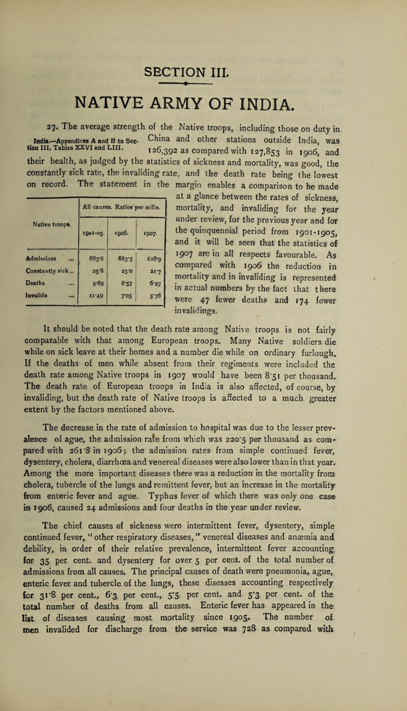 SECTION III. —- ♦- NATIVE ARMY OF INDIA. on 27. The average strength of the Native troops, including those on duty in . India.—Appendices a and B to Sec- China and other stations outside India, was tion III, Tables XXVI and LIII. 126,392 as compared with 127,853 in 1906, and their health, as judged by the statistics of sickness and mortality, was good, the constantly sick rate, the invaliding rate, and the death rate being the lowest record. The statement in the margin enables a comparison to be made at a glance between the rates of sickness, mortality, and invaliding for the year under review, for the previous year and for the quinquennial period from 1901-1905, and it will be seen that the statistics of 1907 are in all respects favourable. As compared with 1906 the reduction in mortality and in invaliding is represented in actual numbers by the fact that there were 47 fewer deaths and 174 fewer invalidings. Native troops. All causes. Ratios per mille. 1 1901-05. 1906. 1907. Admissions ... 683-6 683-5 628-9 Constantly sick... 258 23-0 21-7 Deaths 9-69 6*57 6-27 Invalids 11-49 7*05 576 It should be noted that the death rate among Native troops is not fairly comparable with that among European troops. Many Native soldiers die while on sick leave at their homes and a number die while on ordinary furlough. If the deaths of men while absent from their regiments were included the death rate among Native troops in 1907 would have been 8*51 per thousand. The death rate of European troops in India is also affected, of course, by invaliding, but the death rate of Native troops is affected to a much greater extent by the factors mentioned above. The decrease in the rate of admission to hospital was due to the lesser prev¬ alence of ague, the admission rate from which was 220*5 per thousand as com¬ pared with 261*8 in 1906; the admission rates from simple continued fever, dysentery, cholera, diarrhoea and venereal diseases were also lower than in that year. Among the more important diseases there was a reduction in the mortality from cholera, tubercle of the lungs and remittent fever, but an increase in the mortality from enteric fever and ague. Typhus fever of which there was only one case in 1906, caused 24 admissions and four deaths in the year under review. The chief causes of sickness were intermittent fever, dysentery, simple continued fever, “ other respiratory diseases, ’* venereal diseases and anaemia and debility, in order of their relative prevalence, intermittent fever accounting for 35 per cent, and dysentery for over 5 per cent, of the total number of admissions from all causes. The principal causes of death were pneumonia, ague, enteric fever and tubercle of the lungs, these diseases accounting respectively for 31*8 per cent., 6*3 per cent., 5#5 per cent, and 5*3 per cent, of the total number of deaths from all causes. Enteric fever has appeared in the list of diseases causing most mortality since 1905. The number of men invalided for discharge from the service was 728 as compared with