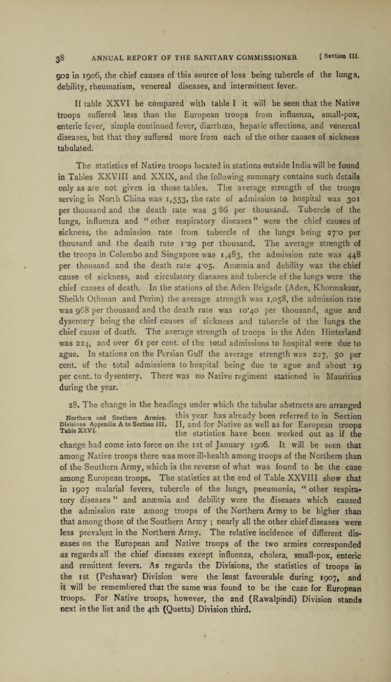 902 in 1906, the chief causes of this source of loss being tubercle of the lungs, debility, rheumatism, venereal diseases, and intermittent fever. If table XXVI be compared with table I it will be seen that the Native troops suffered less than the European troops from influenza, small-pox, enteric fever, simple continued fever, diarrhoea, hepatic affections, and venereal diseases, but that they suffered more from each of the other causes of sickness tabulated. The statistics of Native troops located in stations outside India will be found in Tables XXVIII and XXIX, and the following summary contains such details only as are not given in those tables. The average strength of the troops serving in North China was 1,553, the rate °f admission to hospital was 301 per thousand and the death rate was 3 86 per thousand. Tubercle of the lungs, influenza and “ other respiratory diseases ” were the chief causes of sickness, the admission rate from tubercle of the lungs being 27*0 per thousand and the death rate i’29 per thousand. The average strength of the troops in Colombo and Singapore was 1,483, the admission rate was 448 per thousand and the death rate 4'05. Anaemia and debility was the chief cause of sickness, and circulatory diseases and tubercle of the lungs were the chief causes of death. In the stations of the Aden Brigade (Aden, Khormaksar, Sheikh Othman and Perim) the average strength was 1,058, the admission rate was 968 per thousand and the death rate was 10*40 per thousand, ague and dysentery being the chief causes of sickness and tubercle of the lungs the chief cause of death. The average strength of troops in the Aden Hinterland was 224, and over 61 per cent, of the total admissions to hospital were due to ague. In stations on the Persian Gulf the average strength was 227, 50 per cent, of the total admissions to hospital being due to ague and about 19 per cent, to dysentery. There was no Native regiment stationed in Mauritius during the year. 28. The change in the headings under which the tabular abstracts are arranged Northern and Southern Armies, this year has already been referred to in Section Divisions Appendix A to Section in, II, and for Native as well as for European troops Table xxvi. the statistics have been worked out as if the chaiige had come into force on the 1st of January 1906. It will be seen that among Native troops there was more ill-health among troops of the Northern than of the Southern Army, which is the reverse of what was found to be the case among European troops. The statistics at the end of Table XXVIII show that in 1907 malarial fevers, tubercle of the lungs, pneumonia, “ other respira* tory diseases ” and anaemia and debility were the diseases which caused the admission rate among troops of the Northern Army to be higher than that among those of the Southern Army ; nearly all the other chief diseases were less prevalent in the Northern Army. The relative incidence of different dis¬ eases on the European and Native troops of the two armies corresponded as regards all the chief diseases except influenza, cholera, small-pox, enteric and remittent fevers. As regards the Divisions, the statistics of troops in the 1 st (Peshawar) Division were the least favourable during 1907, and it will be remembered that the same was found to be the case for European troops. For Native troops, however, the 2nd (Rawalpindi) Division stands next in the list and the 4th (Quetta) Division third.