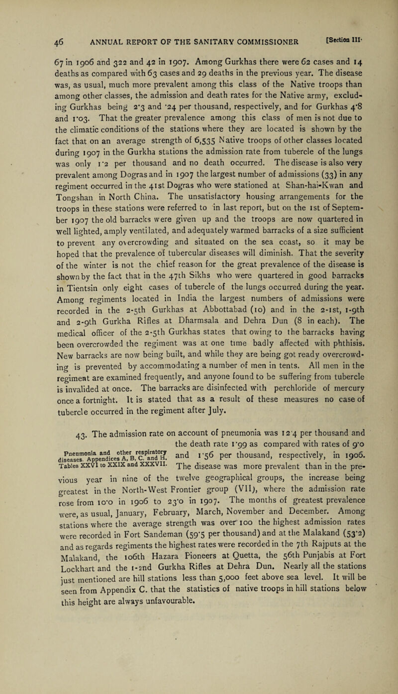 67 in 1906 and 322 and 42 in 1907. Among Gurkhas there were 62 cases and 14 deaths as compared with 63 cases and 29 deaths in the previous year. The disease was, as usual, much more prevalent among this class of the Native troops than among other classes, the admission and death rates for the Native army, exclud¬ ing Gurkhas being 2*3 and ’24 per thousand, respectively, and for Gurkhas 4*8 and 1*03. That the greater prevalence among this class of men is not due to the climatic conditions of the stations where they are located is shown by the fact that on an average strength of 6,535 Native troops of other classes located during 1907 in the Gurkha stations the admission rate from tubercle of the lungs was only 1*2 per thousand and no death occurred. The disease is also very prevalent among Dograsand in 1907 the largest number of admissions (33) in any regiment occurred in the 41st Dogras who were stationed at Shan-hai-Kwan and Tongshan in North China. The unsatisfactory housing arrangements for the troops in these stations were referred to in last report, but on the 1st of Septem¬ ber 1907 the old barracks were given up and the troops are now quartered in well lighted, amply ventilated, and adequately warmed barracks of a size sufficient to prevent any overcrowding and situated on the sea coast, so it may be hoped that the prevalence of tubercular diseases will diminish. That the severity of the winter is not the chief reason for the great prevalence of the disease is shown by the fact that in the 47th Sikhs who were quartered in good barracks in Tientsin only eight cases of tubercle of the lungs occurred during the year. Among regiments located in India the largest numbers of admissions were recorded in the 2*5th Gurkhas at Abbottabad (10) and in the 2-ist, i-9th and 2-9th Gurkha Rifles at Dharmsala and Dehra Dun (8 in each). The medical officer of the 2-5th Gurkhas states that owing to the barracks having been overcrowded the regiment was at one time badly affected with phthisis. New barracks are now being built, and while they are being got ready overcrowd¬ ing is prevented by accommodating a number of men in tents. All men in the regiment are examined frequently, and anyone found to be suffering from tubercle is invalided at once. The barracks are disinfected with perchloride of mercury once a fortnight. It is stated that as a result of these measures no case of tubercle occurred in the regiment after July. 43. The admission rate on account of pneumonia was 124 per thousand and the death rate r99 as compared with rates of 9'o dire““?%apeand1cefA?rB,rcPinfld°H. and I 56 per thousand, respectively, in 1906. Tables xxvi to xxix and xxxvil. The disease was more prevalent than in the pre¬ vious year in nine of the twelve geographical groups, the increase being greatest in the North-West Frontier group (VII), where the admission rate rose from io’o in 1906 to 23*0 in 1907. The months of greatest prevalence were, as usual, January, February, March, November and December. Among stations where the average strength was over 100 the highest admission rates were recorded in Fort Sandeman (59-5 per thousand) and at the Malakand (53*2) and as regards regiments the highest rates were recorded in the 7th Rajputs at the Malakand, the 106th Hazara Pioneers at Quetta, the 56th Punjabis at Fort Lockhart and the 1-2nd Gurkha Rifles at Dehra Dun. Nearly all the stations just mentioned are hill stations less than 5,000 feet above sea level. It will be seen from Appendix C. that the statistics of native troops in hill stations below this height are always unfavourable.