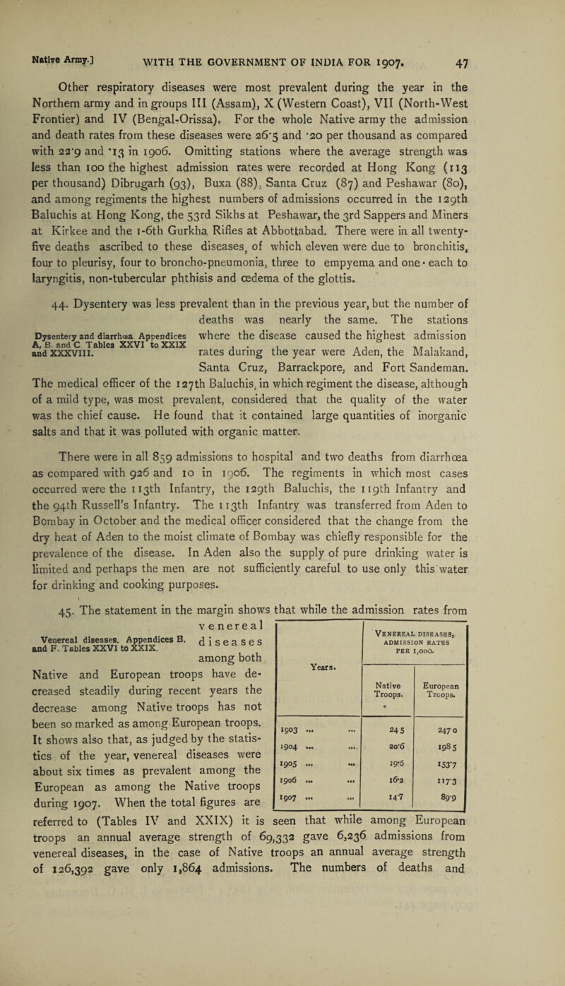 Other respiratory diseases were most prevalent during the year in the Northern army and ingroups III (Assam), X (Western Coast), VII (North-West Frontier) and IV (Bengal-Orissa). For the whole Native army the admission and death rates from these diseases were 26’5 and *20 per thousand as compared with 22'9 and *13 in 1906. Omitting stations where the average strength was less than 100 the highest admission rates were recorded at Hong Kong (113 per thousand) Dibrugarh (93), Buxa (88), Santa Cruz (87) and Peshawar (80), and among regiments the highest numbers of admissions occurred in the 129th Baluchis at Hong Kong, the 53rd Sikhs at Peshawar, the 3rd Sappers and Miners at Kirkee and the 1 -6th Gurkha Rifles at Abbottabad. There were in all twenty- five deaths ascribed to these diseases} of which eleven were due to bronchitis, four to pleurisy, four to broncho-pneumonia, three to empyema and one • each to laryngitis, non-tubercular phthisis and cedema of the glottis. 44. Dysentery was less prevalent than in the previous year, but the number of deaths was nearly the same. The stations Dysentery and diarrhoea Appendices where the disease caused the highest admission and xxxviii. rates during the year were Aden, the Malakand, Santa Cruz, Barrackpore, and Fort Sandeman. The medical officer of the 127th Baluchis, in which regiment the disease, although of a mild type, was most prevalent, considered that the quality of the water was the chief cause. He found that it contained large quantities of inorganic salts and that it was polluted with organic matter. There were in all 859 admissions to hospital and two deaths from diarrhoea as compared with 926 and 10 in 1906. The regiments in which most cases occurred were the 113th Infantry, the 129th Baluchis, the 119th Infantry and the 94th Russell's Infantry. The 113th Infantry was transferred from Aden to Bombay in October and the medical officer considered that the change from the dry heat of Aden to the moist climate of Bombay was chiefly responsible for the prevalence of the disease. In Aden also the supply of pure drinking water is limited and perhaps the men are not sufficiently careful to use only this water for drinking and cooking purposes. 45. The statement in the margin shows that while the admission rates from venereal Venereal diseases. Appendices B. diseases and F. Tables XXVI to XXIX, among both Native and European troops have de¬ creased steadily during recent years the decrease among Native troops has not been so marked as among European troops. It shows also that, as judged by the statis¬ tics of the year, venereal diseases were about six times as prevalent among the European as among the Native troops during 1907. When the total figures are referred to (Tables IV and XXIX) it is seen that while among European troops an annual average strength of 69,332 gave 6,236 admissions from venereal diseases, in the case of Native troops an annual average strength of 126,392 gave only 1,864 admissions. The numbers of deaths and Years. Venereal diseases, ADMISSION RATES PER 1,000. Native Troops. • European Troops. 2903 ... 24 5 2470 1904 ... ... 20’6 1985 1905 ... J9*5 153*7 1906 ... ... 16-2 1173 1907 ... 14-7 89-9